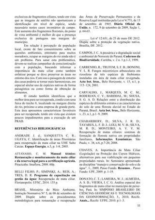 11
exclusivas de fragmentos ciliares, tendo em vista
que as imagens de satélite não oportunizam a
identificação em nível de espécie, sendo
necessário nestes casos inventários de campo.
Este aumento dos fragmentos florestais, do ponto
de vista ambiental é melhor do que a presença
exclusiva de pastagens nas margens do
município.
Em relação à percepção da população
local, existe de fato consentimento sobre as
questões ambientais, entretanto para muitos
moradores, ocupar as margens do rio ainda não é
um problema. Para sanar esta problemática,
devem-se realizar campanhas de conscientização
com a população, buscando informar a
importância da mata ciliar como também
enfatizar porque se deve preservar as áreas no
entorno dos rios. Com isso a paisagem de entorno
das casas poderia se tornar mais harmoniosas, em
especial atrelar uso de espécies nativas de forma
paisagística ou como forma de obtenção de
alimentos.
O estudo também identificou que a
melhor área para ser recuperada, condiz com uma
faixa do trecho 8, localizado na margem direita
do rio, próximo a uma empresa de grande porte.
Esta área apresentou características favoráveis
para ser recuperada, tendo em vista que existem
poucos impedimentos para a execução de um
PRAD.
REFERÊNCIAS BIBLIOGRÁFICAS
ANDRADE J. d.; SANQUETTA C. R.;
UGAYA, C. Identificação de áreas Prioritárias
para recuperação da mata ciliar na UHE Salto
Caxias. Espaço Energia, n.3, p. 1-8, 2005.
ATTANASIO, C. M. Manual técnico:
Restauração e monitoramento da mata ciliar
e da reserva legal para a certificação agrícola.
Piracicaba: Imaflora, 2008. 60p.
BELLI FILHO, P.; SIMINSKI, A.; REIS, A.;
TRES, D. R. Programa de capacitação em
gestão da água: Recuperação de mata ciliar.
Florianopolis: UFSC, 2014. 135 p.
BRASIL. Ministério do Meio Ambiente.
Instrução Normativa N° 5, de 08 de setembro de
2009. Dispõe sobre os procedimentos
metodológicos para restauração e recuperação
das Áreas de Preservação Permanentes e da
Reserva Legal instituídas pela Lei n°4.771, de 15
de setembro de 1965. Diário Oficial da
União, n. 172, 9 de setembro de 2009, Seção 1,
p. 64-65.
______. Lei nº 12.651, de 25 de maio DE 2012.
Dispõe sobre a proteção da vegetação nativa.
Brasília, DF. 2012.
CAMPOS, J. C. A pecuária e a degradação social
e ambiental do Noroeste do Paraná. Cadernos da
Biodiversidade, Curitiba, v. 2 n. 1 p.1-3, 1999.
CARRENHO, R.; TRUFEM, S. F. B.; BONONI,
V. L. R. Fungos micorrízicos arbusculares em
rizosferas de três espécies de fitobiontes
instaladas em área de mata ciliar revegetada.
Acta bot. bras., Belo Horizonte, v. 15, n.1, p.
115–124, 2001.
CARVALHO, J., MARQUES, M. C. M.;
RODERJAN, C. V.; BARDDAL, M.; SOUSA,
S. G. A. D. Relações entre a distribuição das
espécies de diferentes estratos e as características
do solo de uma floresta aluvial no Estado do
Paraná, Brasil. Acta bot. bras., Belo Horizonte,
v. 23, n.1, p.1–9, 2009.
CHABARIBERY, D.; SILVA, J. R. D.;
TAVARES, L. F. D. J.; LOLI, M. V. B.; SILVA,
M. R. D.; MONTEIRO, A. V. V. M.
Recuperação de matas ciliares: sistemas de
formação de floresta nativa em propriedades
familiares. Informações Econômicas. São
Paulo, v. 38, n.6, p.7-20, 2008.
CHAVES, A. Importância da Mata Ciliar
(Legislação) na Proteção dos Cursos Hídricos,
alternativas para sua viabilização em pequenas
propriedades rurais. In: Seminário apresentado
na disciplina “manejo e conservação do solo e da
água”. 1., 2009, Passo Fundo. Resumos... Passo
Fundo: UPF, 2009. p. 1-19.
DONATO, C. T.; LAMEIRA, W. J.; ALMEIDA,
A. S. D.; VIEIRA, I. C. G. Análise espacial dos
fragmentos de mata ciliar no município de peixe-
boi, Pará. In: SIMPÓSIO BRASILEIRO DE
CIÊNCIAS GEODÉSICAS E TECNOLOGIAS
DA GEOINFORMAÇÃO, 3., 2010, Recife.
Anais... Recife: UFPE, 2010. p.1–3.
 
