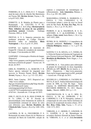 12
FERREIRA, D. A. C.; DIAS, H. C. T. Situação
atual da mata ciliar do ribeirão São Bartolomeu
em Viçosa, MG. Revista Árvore, Viçosa, v. 28,
n.4 p.617-623, 2004.
FERRETTI, A. R. Modelos de Plantio para a
Restauração. In: GALVÃO, A. P. M.;
MEDEIROS, A. C. de S. (Org.). Restauração da
Mata Atlântica em áreas de sua primitiva
ocorrência natural. Colombo: Embrapa
Florestas, 2002, p. 38-40.
FREITAS, A. V. L. Impactos potenciais das
mudanças propostas no Código Florestal
Brasileiro sobre as borboletas. Biota
Neotropical, v. 10, n. 4, p.53–57, 2010.
GASPAR. Lei orgânica do município de
Gaspar/SC. Câmara de vereadores do município
de Gaspar, 13 de dezembro de 2002.
GASPARSC - Colonização e História de Gaspar.
Disponível em:
<http://www.gasparsc.com.br/gaspar/historia/co
lonizacao-e-historia-de-gaspar/> Acesso em: 16
de jun. de 2015.
GRIS, D.; TEMPONI, L. G.; MARCON, T. R.
Native species indicated for degraded area
recovery in Western Paraná, Brazil. Revista
Árvore, Viçosa, v. 36, n. 1, p. 113–125, 2012.
IBGE. Santa Catarina. 2015. Disponível em:
<http://www.cidades.
ibge.gov.br/painel/populacao.php?lang=&codm
un=420590&search=santa-
catarina|gaspar|infogr%E1ficos:-
evolu%E7%E3o-populacional-e-pir%E2mide-
et%E1ria>. Acessado em: 15 de ago. de 2015.
IORI, P.; SILVA, R. B. D.; DIAS JUNIOR, M.
D. S.; LIMA, J. M. D. Pressão de
preconsolidação como ferramenta de análise da
sustentabilidade estrutural de classes de solos
com diferentes usos. Revista Brasileira de
Ciência do Solo, Viçosa, v.36, n.5 p. 1448–1456,
2012.
LACERDA, D. M. A.; FIGUEIREDO, P. S.
Restauração de matas ciliares do rio Mearim no
município de Barra do Corda-MA: seleção de
espécies e comparação de metodologias de
reflorestamento. Acta Amazonica, Manaus, v.
39, n. 2, p. 295–303, 2009.
MARANDOLA JUNIOR, E.; MARQUES, C.;
PAULA, L. T.D.; CASSANELI, L. B.
Crescimento urbano e áreas de risco no litoral
norte de São Paulo. R. bras. Est. Pop., Rio de
Janeiro, v. 30, n. 1, p. 35–56, 2013.
PEDRON, F. de A. DALMOLIN, R. S. D.;
AZEVEDO, A. C. de; KAMINSKI, J. Solos
urbanos. Cienc. rural, Santa Maria, v. 34, n. 5 p.
1647-1653, 2004.
PETRIS, M. R.; SEHNEN, I. A importância da
educação ambiental. Maiêutica - Curso de
Ciências Biológicas, Indaial, v. 1 n. 1, p.37–43,
2012.
SANTOS, V. E. D.; SOUZA, A. F.; VIEIRA, M.
L. Efeito do Pastejo na Estrutura da Vegetação de
uma Floresta Estacional Ripícola. 2007. Revista
Brasileira de Biociências, Porto Alegre, v. 5, n.
1, p. 171-173.
SARTORI, R. A. Guia prático para elaboração
de projeto de recuperação de áreas degradadas
(PRAD) em APP. IBAM, Rio de Janeiro, n. 3,
2015. Disponíveis: < http://www.amazonia-
ibam.org.br/images/pqga/arquivos/003_prad.pdf
> Acesso em: 19 de ago. de 2015.
SEVERO, D. L.; CORDERO, A.; TACHINI, M.;
SILVA, H. dos S. Análise hidrometeorológica do
evento de 2008, no Vale Do Itajaí – Santa
Catarina. In: SIMPÓSIO BRASILEIRO DE
RECURSOS HÍDRICOS, 19., 2011. Maceió.
Anais... Maceió: ABRH, 2011. p. 1–15.
VASCONCELLOS, R. L. de F.; BINI, D.;
PAULA, A. M. de; ANDRADE, J. B.;
CARDOSO, E. J. B. N. Nitrogênio, carbono e
compactação do solo como fatores limitantes do
processo de recuperação de matas ciliares. 2013.
Rev. Bras. Ciênc. Solo, Viçosa, v. 37, n.5 p.
1164–1173, 2013.
VIBRANS, A. C.; MOSER, P.; LINGNER, D.
V.; GASPER, A. L. de. Metodologia do
inventário florístico florestal de Santa Catarina.
In: VIBRANS, A. C. et al. (Eds) Inventário
 