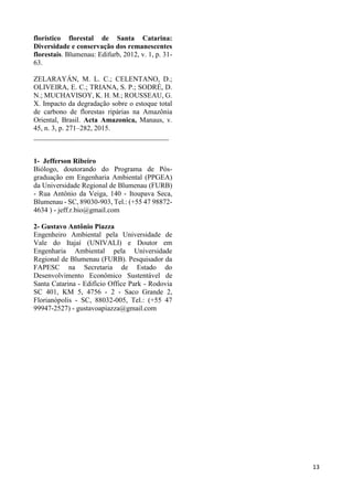 13
florístico florestal de Santa Catarina:
Diversidade e conservação dos remanescentes
florestais. Blumenau: Edifurb, 2012, v. 1, p. 31-
63.
ZELARAYÁN, M. L. C.; CELENTANO, D.;
OLIVEIRA, E. C.; TRIANA, S. P.; SODRÉ, D.
N.; MUCHAVISOY, K. H. M.; ROUSSEAU, G.
X. Impacto da degradação sobre o estoque total
de carbono de florestas ripárias na Amazônia
Oriental, Brasil. Acta Amazonica, Manaus, v.
45, n. 3, p. 271–282, 2015.
______________________________________
1- Jefferson Ribeiro
Biólogo, doutorando do Programa de Pós-
graduação em Engenharia Ambiental (PPGEA)
da Universidade Regional de Blumenau (FURB)
- Rua Antônio da Veiga, 140 - Itoupava Seca,
Blumenau - SC, 89030-903, Tel.: (+55 47 98872-
4634 ) - jeff.r.bio@gmail.com
2- Gustavo Antônio Piazza
Engenheiro Ambiental pela Universidade de
Vale do Itajaí (UNIVALI) e Doutor em
Engenharia Ambiental pela Universidade
Regional de Blumenau (FURB). Pesquisador da
FAPESC na Secretaria de Estado do
Desenvolvimento Econômico Sustentável de
Santa Catarina - Edifício Office Park - Rodovia
SC 401, KM 5, 4756 - 2 - Saco Grande 2,
Florianópolis - SC, 88032-005, Tel.: (+55 47
99947-2527) - gustavoapiazza@gmail.com
 