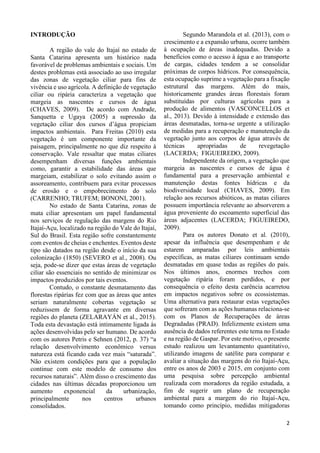 2
INTRODUÇÃO
A região do vale do Itajaí no estado de
Santa Catarina apresenta um histórico nada
favorável de problemas ambientais e sociais. Um
destes problemas está associado ao uso irregular
das zonas de vegetação ciliar para fins de
vivência e uso agrícola. A definição de vegetação
ciliar ou ripária caracteriza a vegetação que
margeia as nascentes e cursos de água
(CHAVES, 2009). De acordo com Andrade,
Sanquetta e Ugaya (2005) a supressão da
vegetação ciliar dos cursos d’água propiciam
impactos ambientais. Para Freitas (2010) esta
vegetação é um componente importante da
paisagem, principalmente no que diz respeito à
conservação. Vale ressaltar que matas ciliares
desempenham diversas funções ambientais
como, garantir a estabilidade das áreas que
margeiam, estabilizar o solo evitando assim o
assoreamento, contribuem para evitar processos
de erosão e o empobrecimento do solo
(CARRENHO; TRUFEM; BONONI, 2001).
No estado de Santa Catarina, zonas de
mata ciliar apresentam um papel fundamental
nos serviços de regulação das margens do Rio
Itajaí-Açu, localizado na região do Vale do Itajaí,
Sul do Brasil. Esta região sofre constantemente
com eventos de cheias e enchentes. Eventos deste
tipo são datados na região desde o início da sua
colonização (1850) (SEVERO et al., 2008). Ou
seja, pode-se dizer que estas áreas de vegetação
ciliar são essenciais no sentido de minimizar os
impactos produzidos por tais eventos.
Contudo, o constante desmatamento das
florestas ripárias fez com que as áreas que antes
seriam naturalmente cobertas vegetação se
reduzissem de forma agravante em diversas
regiões do planeta (ZELARAYÁN et al., 2015).
Toda esta devastação está intimamente ligada às
ações desenvolvidas pelo ser humano. De acordo
com os autores Petris e Sehnen (2012, p. 37) “a
relação desenvolvimento econômico versus
natureza está ficando cada vez mais “saturada”.
Não existem condições para que a população
continue com este modelo de consumo dos
recursos naturais”. Além disso o crescimento das
cidades nas últimas décadas proporcionou um
aumento exponencial da urbanização,
principalmente nos centros urbanos
consolidados.
Segundo Marandola et al. (2013), com o
crescimento e a expansão urbana, ocorre também
à ocupação de áreas inadequadas. Devido a
benefícios como o acesso à água e ao transporte
de cargas, cidades tendem a se consolidar
próximas de corpos hídricos. Por consequência,
esta ocupação suprime a vegetação para a fixação
estrutural das margens. Além do mais,
historicamente grandes áreas florestais foram
substituídas por culturas agrícolas para a
produção de alimentos (VASCONCELLOS et
al., 2013). Devido à intensidade e extensão das
áreas desmatadas, torna-se urgente a utilização
de medidas para a recuperação e manutenção da
vegetação junto aos corpos de água através de
técnicas apropriadas de revegetação
(LACERDA; FIGUEIREDO, 2009).
Independente da origem, a vegetação que
margeia as nascentes e cursos de água é
fundamental para a preservação ambiental e
manutenção destas fontes hídricas e da
biodiversidade local (CHAVES, 2009). Em
relação aos recursos abióticos, as matas ciliares
possuem importância relevante ao absorverem a
água proveniente do escoamento superficial das
áreas adjacentes (LACERDA; FIGUEIREDO,
2009).
Para os autores Donato et al. (2010),
apesar da influência que desempenham e de
estarem amparadas por leis ambientais
específicas, as matas ciliares continuam sendo
desmatadas em quase todas as regiões do país.
Nos últimos anos, enormes trechos com
vegetação ripária foram perdidos, e por
consequência o efeito desta carência acarretou
em impactos negativos sobre os ecossistemas.
Uma alternativa para restaurar estas vegetações
que sofreram com as ações humanas relaciona-se
com os Planos de Recuperações de áreas
Degradadas (PRAD). Infelizmente existem uma
ausência de dados referentes este tema no Estado
e na região de Gaspar. Por este motivo, o presente
estudo realizou um levantamento quantitativo,
utilizando imagens de satélite para comparar e
avaliar a situação das margens do rio Itajaí-Açu,
entre os anos de 2003 e 2015, em conjunto com
uma pesquisa sobre percepção ambiental
realizada com moradores da região estudada, a
fim de sugerir um plano de recuperação
ambiental para a margem do rio Itajaí-Açu,
tomando como princípio, medidas mitigadoras
 