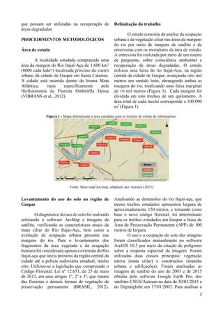 3
que possam ser utilizadas na recuperação de
áreas degradadas.
PROCEDIMENTOS METODOLÓGICOS
Área de estudo
A localidade estudada compreende uma
área da margem do Rio Itajaí-Açu de 1.600 km²
(8000 cada lado?) localizada próximo do cnetro
urbano da cidade de Gaspar em Santa Catarina.
A cidade está inserida dentro do bioma Mata
Atlântica, mais especificamente pela
fitofisionomia da Floresta Ombrófila Densa
(VIBRANS et al., 2012).
Delimitação do trabalho
O estudo consistiu da análise da ocupação
urbana e da vegetação ciliar nas áreas de margens
do rio por meio de imagens de satélite e de
entrevistas com os moradores da área de estudo.
A entrevista foi realizada por meio de um roteiro
de perguntas, sobre consciência ambiental e
recuperação de áreas degradadas. O estudo
utilizou uma faixa do rio Itajaí-Açu, na região
central da cidade de Gaspar, avançando oito mil
metros em sentido leste, abrangendo ambas as
margens do rio, totalizando uma faixa marginal
de 16 mil metros (Figura 1). Cada margem foi
dividida em oito trechos de um quilometro. A
área total de cada trecho corresponde a 100.000
m2
(Figura 1).
Figura 1 - Mapa delimitando a área estudada com os trechos de coleta de informações.
Fonte: Base map/Arcmap, adaptado por Autores (2015)
Levantamento do uso do solo na região de
Gaspar
O diagnóstico do uso do solo foi realizado
utilizando o software ArcMap e imagens de
satélite, verificando as características atuais da
mata ciliar do Rio Itajaí-Açu, bem como a
avaliação da ocupação urbana presente nas
margens do rio. Para o levantamento dos
fragmentos da área vegetada e da ocupação
humana foi considerada apenas a extensão do Rio
Itajaí-açu que inicia próxima da região central da
cidade até a polícia rodoviária estadual, trecho
oito. Utilizou-se a legislação que compreende o
Código Florestal, Lei nº 12.651, de 25 de maio
de 2012, em seus artigos 1º, 2º e 3º, que tratam
das florestas e demais formas de vegetação de
preservação permanente (BRASIL, 2012).
Analisando as dimensões do rio Itajaí-açu, que
nestes trechos estudados apresentou largura de
aproximadamente 150 metros, e tomando como
base o novo código florestal, foi determinado
para os trechos estudados em Gaspar a faixa de
Área de Preservação Permanente (APP) de 100
metros de largura.
O uso e a ocupação do solo das imagens
foram classificados manualmente no software
ArcGIS 10.3 por meio da criação de polígonos
sobre a resposta espectral da imagem. Foram
utilizadas duas classes principais: vegetação
nativa (mata ciliar) e construções (mancha
urbana e edificações). Foram analisadas as
imagens de satélite do ano de 2003 e de 2015
obtidas pelo software Google Earth Pro, dos
satélites CNES/Astrium na data de 30/03/2015 e
do Digitalglobe em 17/01/2003. Para analisar a
 
