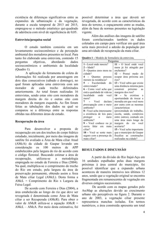 4
existência de diferenças significativas entre as
expansões da urbanização e da vegetação,
durante a escala temporal de 2013 até 2015,
empregou-se o método estatístico qui-quadrado
de aderência com nível de significância de 0,05.
Entrevista/pesquisa social
O estudo também consistiu em um
levantamento socioeconômico e da percepção
ambiental dos moradores presentes no local. Para
tanto foi elaborado uma entrevista, contendo 15
perguntas objetivas, abordando dados
socioeconômicos e ambientais da localidade
(Quadro 1).
A aplicação da ferramenta de coleta de
informações foi realizada por amostragem em
dois dias consecutivos (sábado e domingo), no
qual foram aplicadas uma entrevista com um
morador de cada trecho delimitados
anteriormente. Ao total foram realizadas 16
entrevistas, sendo estas oito com moradores da
margem direita do rio e outras oito com
moradores da margem esquerda. Ao fim foram
feitas as tabulações dos dados na qual se
comparou se a diferença entre as respostas
obtidas nas diferentes áreas de estudo.
Recuperação da área
Para desenvolver a proposta de
recuperação em um dos trechos do corpo hídrico
estudado, inicialmente, por meio das imagens de
satélite foi avaliado a Área de Mata ciliar Atual
(AMcA) da cidade de Gaspar levando em
consideração os 100 metros de APP
estabelecidos pela largura do rio de acordo com
o código florestal. Buscando estimar a área de
recuperação, utilizou-se a metodologia
empregada no estudo de Ferreira e Dias (2004).
Na qual, multiplica-se o comprimento do trecho
do Rio em estudo, pela largura da área de
preservação permanente, obtendo assim a Área
de Mata ciliar Legal (AMcL). Desta forma a
AMcL = Comprimento do Rio x Largura da
Faixa Legal.
De acordo com Ferreira e Dias (2004), a
área estabelecida ao longo do rio que deve ser
revegetada é denominada como Área de Mata
ciliar a ser Recuperada (AMcR). Para obter o
valor de AMcR utiliza-se a equação AMcR =
AMcL – AMcA. Por meio desta estimativa, foi
possível determinar a área que deverá ser
revegetada, de acordo com as características da
área do terreno, o espaçamento entre as mudas,
além da base de normas presentes na legislação
vigente.
Além das análises das imagens de satélite
foram correlacionados também os dados
coletados em campo para verificar em qual área
seria mais provável a adesão da população por
uma atividade de recuperação da mata ciliar.
Quadro 1 – Modelo de formulário da entrevista.
Perguntas
1 - Local onde nasceu?
2 – Idade?
3 - Quantos anos mora na
cidade?
4 - Quantas pessoas
moram na residência?
5 - Escolaridade do
entrevistado?
6 - Como você acha que
está a qualidade de vida na
localidade onde você
mora?
7 - Você declara
preocupação com o meio
ambiente?
8 - Você acha interessante
a existência de leis para
proteger o meio
ambiente?
9 - Você conhece ou já
ouviu falar em mata
ciliar?
10 - Você se sente mais
seguro com a presença da
mata ciliar?
11 - O local onde você
mora já foi atingido por
enchentes?
12 - Possui medo de
ocupar área próxima aos
rios?
13 - Você sabia que existe
uma distância mínima para
construir próximo as
margens dos rios?
14 - Se existisse a
oportunidade de trocar a
moradia em que você mora
por outra com as mesmas
características
(proximidade do trabalho,
escola, saúde, comércios
entre outros), contudo em
uma área mais longe da
margem do rio você
aceitaria?
15 - Você acha importante
que o município de Gaspar
fiscalize as construções
realizadas na cidade?
RESULTADOS E DISCUSSÃO
A partir da divisão do Rio Itajaí-Açu em
16 unidades espalhadas pelas duas margens
próximas à área central do município, foi
possível identificar que a expansão urbana
aconteceu de maneira intensiva nos últimos 12
anos, sendo que a vegetação original se encontra
fragmentada em remanescentes de vegetação em
diversos estágios sucessionais.
De acordo com os mapas gerados pelo
ArcMap as alterações devido ao crescimento
urbano são perceptíveis na figura 2. Durante o
ano de 2003, a vegetação ciliar presente
representava manchas isoladas. Em termos
numéricos, a área construída apresenta um total
 