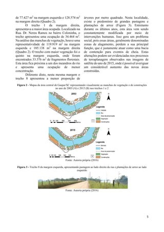 5
de 77.427 m2
na margem esquerda e 128.574 m2
na margem direita (Quadro 2).
O trecho 1 da margem direita,
apresentava a maior área ocupada. Localizado na
Rua. Dr. Nereu Ramos no bairro Coloninha, o
trecho apresentou uma ocupação de 34.464 m2
.
Na análise das manchas de vegetação, houve uma
representatividade de 119.919 m2
na margem
esquerda e 185.138 m2
na margem direita
(Quadro 2). O trecho com maior vegetação foi o
quinto na margem esquerda, onde foram
encontrados 33.376 m2
de fragmentos florestais.
Esta área fica próxima a um dos meandros do rio
e apresenta uma ocupação de menor
concentração.
Diferente disto, nesta mesma margem o
trecho 8 apresentou a menor proporção de
árvores por metro quadrado. Nesta localidade,
existe o predomínio de grandes pastagens e
plantações de arroz (Figura 3). Entretanto
durante os últimos anos, esta área vem sendo
constantemente modificada por meio de
intervenções humanas. Isso gera um problema
social, pois essas áreas, geralmente denominadas
zonas de alagamento, perdem a sua principal
função, que é justamente atuar como uma bacia
de contenção para eventos de cheia. Estas
alterações podem ser evidenciadas nos processos
de terraplanagem observados nas imagens de
satélite do ano de 2015, onde é possível averiguar
um considerável aumento das novas áreas
construídas.
Figura 2 - Mapas da área central de Gaspar/SC representando visualmente as manchas de vegetação e de construções
no ano de 2003 (A) e 2015 (B) nos trechos 1 e 2
Fonte: Autoria própria (2016)
Figura 3 - Trecho 8 da margem esquerda, apresentando pastagem ao lado direito da rua e plantações de arroz ao lado
esquerdo
Fonte: Autoria própria (2016)
 