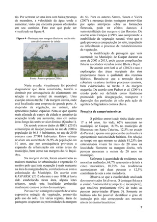 7
rio. Por se tratar de uma área com baixa presença
de meandros, a velocidade da água tende a
aumentar, visto que encontra poucos obstáculos
em seu caminho. Fato este que pode ser
visualizado na figura 4.
Figura 4 - Destaque para margem direita no trecho oito
com deslizamento de talude
Fonte: Autoria própria (2016)
Neste estudo, visualmente foi possível
diagnosticar que áreas construídas, tendem a
diminuir por consequência do afastamento em
relação à área central do município. Uma
exceção está no trecho 7 da margem direita, onde
está localizada uma empresa de grande porte. A
dispersão da vegetação, no entanto, não
apresentou padrão espacial. Nota-se que quanto
mais afastada do centro da cidade o tamanho da
ocupação tende em aumentar, mas em outras
áreas longe do centro o valor diminui (Quadro 1).
De acordo com os dados do IBGE (2015)
o município de Gaspar possuía no ano de 2000 a
população de 46.414 habitantes, no ano de 2010
contava com 57.981 habitantes. Estes valores
revelam um aumento de 24,9% da população em
10 anos, que por consequência provocou a
expansão da urbanização em várias áreas do
município, bem como nas margens do rio Itajaí-
Açu.
Na margem direita, foram encontradas as
maiores manchas de urbanização e vegetação. O
motivo pelo qual esta ocupação é mais marcante
na área da margem direita, correlaciona-se com a
colonização do Município. De acordo com
GASPARSC (2015) durante o ano 1870 já havia
sido estabelecido nesta área, alguns lotes
urbanos, sendo esta localidade conhecida
atualmente como o centro do município.
Por sua vez, a margem esquerda teve uma
expressiva redução da vegetação, promovida
pelo uso do solo. Em várias regiões, áreas de
pastagens ocuparam as proximidades da margem
do rio. Para os autores Santos, Souza e Vieira
(2007) a presença destas pastagens promovidas
por ações antrópicas sobre as formações
florestais, pode ter efeitos danosos à
sustentabilidade das margens e das florestas. De
acordo com Campos (1999) isso compromete a
estabilidade da vegetação natural, visto que o
gado provoca a compactação do solo, impedindo
ou dificultando o processo de restabelecimento
da vegetação.
A modificação da paisagem que vem
ocorrendo no Município de Gaspar durante os
anos de 2003 a 2015, pode causar complicações
futuras as cidades vizinhas como Ilhota e Itajaí.
De acordo com Iori et al. (2012) o uso e
explorações das áreas marginais dos rios
proporciona riscos a qualidade dos recursos
hídricos. Ressalta-se que a remoção desta
cobertura ocasiona também processos erosivos,
bem evidenciados no trecho 8 da margem
esquerda. De acordo com Pedron et al. (2004) a
erosão pode ser definida como fenômeno
promovido pela desagregação, transporte e
deposição das partículas de solo pela ação de
agentes deflagradores como a chuva.
Pesquisa de campo/entrevistas
O público entrevistado tinha idade entre
17 a 64 anos. Ao todo, 62% nasceram no
município de Gaspar, 18,7% no município de
Blumenau em Santa Catarina, 12,5% no estado
do Paraná e apenas uma pessoa não era brasileira
apresentando nacionalidade haitiana. Em relação
ao tempo em que moram na cidade 81,25% dos
entrevistados vivem há mais de 20 anos na
localidade. Somente na margem direita, três
pessoas moravam a menos de 20 anos no
município.
Referente à quantidade de residentes nas
moradias analisadas, 68,7% apresentava de três a
cinco moradores, 18,75% das residências
acomodavam até duas pessoas e 12,5%
continham de seis a oito moradores.
Observa-se que a escolaridade analisada
dos entrevistados foi diversa. O destaque foi para
o ensino fundamental (completo e incompleto),
que totalizou praticamente 50% de todas as
pessoas entrevistadas (Figura 5). Somente ao
haitiano não foi possível identificar o grau de
instrução pois não corresponde aos mesmos
níveis de ensino brasileiros.
 