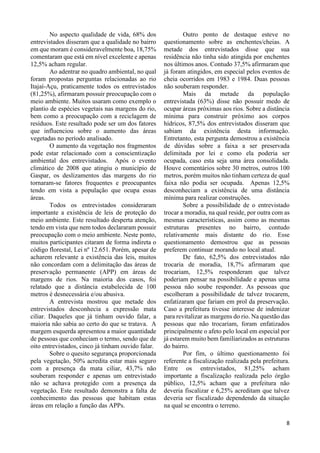 8
No aspecto qualidade de vida, 68% dos
entrevistados disseram que a qualidade no bairro
em que moram é consideravelmente boa, 18,75%
comentaram que está em nível excelente e apenas
12,5% acham regular.
Ao adentrar no quadro ambiental, no qual
foram propostas perguntas relacionadas ao rio
Itajaí-Açu, praticamente todos os entrevistados
(81,25%), afirmaram possuir preocupação com o
meio ambiente. Muitos usaram como exemplo o
plantio de espécies vegetais nas margens do rio,
bem como a preocupação com a reciclagem de
resíduos. Este resultado pode ser um dos fatores
que influenciou sobre o aumento das áreas
vegetadas no período analisado.
O aumento da vegetação nos fragmentos
pode estar relacionado com a conscientização
ambiental dos entrevistados. Após o evento
climático de 2008 que atingiu o município de
Gaspar, os deslizamentos das margens do rio
tornaram-se fatores frequentes e preocupantes
tendo em vista a população que ocupa essas
áreas.
Todos os entrevistados consideraram
importante a existência de leis de proteção do
meio ambiente. Este resultado desperta atenção,
tendo em vista que nem todos declararam possuir
preocupação com o meio ambiente. Neste ponto,
muitos participantes citaram de forma indireta o
código florestal, Lei nº 12.651. Porém, apesar de
acharem relevante a existência das leis, muitos
não concordam com a delimitação das áreas de
preservação permanente (APP) em áreas de
margens de rios. Na maioria dos casos, foi
relatado que a distância estabelecida de 100
metros é desnecessária e/ou abusiva.
A entrevista mostrou que metade dos
entrevistados desconhecia a expressão mata
ciliar. Daqueles que já tinham ouvido falar, a
maioria não sabia ao certo do que se tratava. A
margem esquerda apresentou a maior quantidade
de pessoas que conheciam o termo, sendo que de
oito entrevistados, cinco já tinham ouvido falar.
Sobre o quesito segurança proporcionada
pela vegetação, 50% acredita estar mais seguro
com a presença da mata ciliar, 43,7% não
souberam responder e apenas um entrevistado
não se achava protegido com a presença da
vegetação. Este resultado demonstra a falta de
conhecimento das pessoas que habitam estas
áreas em relação a função das APPs.
Outro ponto de destaque esteve no
questionamento sobre as enchentes/cheias. A
metade dos entrevistados disse que sua
residência não tinha sido atingida por enchentes
nos últimos anos. Contudo 37,5% afirmaram que
já foram atingidos, em especial pelos eventos de
cheia ocorridos em 1983 e 1984. Duas pessoas
não souberam responder.
Mais da metade da população
entrevistada (63%) disse não possuir medo de
ocupar áreas próximas aos rios. Sobre a distância
mínima para construir próximo aos corpos
hídricos, 87,5% dos entrevistados disseram que
sabiam da existência desta informação.
Entretanto, esta pergunta demostrou a existência
de dúvidas sobre a faixa a ser preservada
delimitada por lei e como ela poderia ser
ocupada, caso esta seja uma área consolidada.
Houve comentários sobre 30 metros, outros 100
metros, porém muitos não tinham certeza de qual
faixa não podia ser ocupada. Apenas 12,5%
desconheciam a existência de uma distância
mínima para realizar construções.
Sobre a possibilidade de o entrevistado
trocar a moradia, na qual reside, por outra com as
mesmas características, assim como as mesmas
estruturas presentes no bairro, contudo
relativamente mais distante do rio. Esse
questionamento demostrou que as pessoas
preferem continuar morando no local atual.
De fato, 62,5% dos entrevistados não
trocaria de moradia, 18,7% afirmaram que
trocariam, 12,5% responderam que talvez
poderiam pensar na possibilidade e apenas uma
pessoa não soube responder. As pessoas que
escolheram a possibilidade de talvez trocarem,
enfatizaram que fariam em prol da preservação.
Caso a prefeitura tivesse interesse de indenizar
para revitalizar as margens do rio. Na questão das
pessoas que não trocariam, foram enfatizados
principalmente o afeto pelo local em especial por
já estarem muito bem familiarizados as estruturas
do bairro.
Por fim, o último questionamento foi
referente a fiscalização realizada pela prefeitura.
Entre os entrevistados, 81,25% acham
importante a fiscalização realizada pelo órgão
público, 12,5% acham que a prefeitura não
deveria fiscalizar e 6,25% acreditam que talvez
deveria ser fiscalizado dependendo da situação
na qual se encontra o terreno.
 