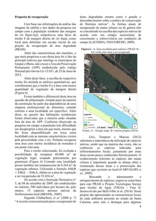 9
Proposta de recuperação
Com base nas informações da análise das
imagens de satélite e dos dados da pesquisa em
campo com a população residente das margens
do rio Itajaí-Açú, estipulou-se uma faixa do
trecho 8 da margem direita do rio Itajaí, como
local para delimitar um escopo inicial de um
projeto de recuperação de área degradada
(PRAD).
Além das características das manchas, o
que mais propiciou o uso desta área foi o fato da
principal rodovia que interliga os municípios de
Gaspar e Ilhota, não cruzar a Área de Preservação
Permanente (APP) estabelecida pelo código
florestal previsto na Lei 12.651, de 25 de maio de
2012.
Além deste fator, a escolha do respectivo
trecho foi atrelada as análises quantitativas, que
corroboraram que o trecho 8 é a área com menor
quantidade de vegetação da margem direita
(Figura 6).
Existe também o diferencial desta área na
questão da urbanização. Grande parte da mancha
de construção faz parte das dependências de uma
empresa multinacional de alimentos, estando
restritas a uma localidade em específico. Além
disso, no quesito das habitações residenciais
foram observadas que a maioria estão situadas
fora da área de APP. Conforme observado na
pesquisa em campo a população tem dificuldade
em desapropriar a área em que mora, mesmo que
lhe fosse disponibilizado em troca outra
localidade com as mesmas características, exceto
pela proximidade com o rio. Portanto recuperar
uma área com menos incidência de moradias é
um ponto relevante.
Para o trecho selecionado, foi avaliada a
possibilidade de recuperar 60.000 m2
de
vegetação legal, ocupada praticamente por
gramíneas (Figura 6) Contudo esta localidade
possui também um remanescente de 6.564 m2
de
vegetação arbórea. Utilizando a formula AMcR
= AMcL – AMcA, obtêm-se a área de vegetação
a ser recuperadas de 53.436 m2
.
De acordo com a Instrução Normativa n°
5, de 08 de setembro de 2009, são estabelecidos
no mínimo, 500 indivíduos por hectare de, pelo
menos, 15 espécies perenes nativas da
fitofisionomia local (BRASIL, 2009).
Segundo Chabaribery et al. (2008 p. 7)
“A recente conscientização para a recuperação de
áreas degradadas mostra como é grande o
desconhecimento sobre a prática de conservação
de florestas nativas”. As formas atuais de
recuperação de matas ciliares ou de galeria têm
se concentrado na escolha das espécies nativas de
acordo com seu estágio sucessional, de
crescimento e sobrevivência em condições de
campo (LACERDA; FIGUEIREDO, 2009).
Figura 6 - A- Área escolhida para realizar o PRAD. B -
Em verde claro área a ser recuperada
Fontes: A – Google maps. B- Autoria própria (2016).
Gris, Temponi e Marcon (2012)
salientam a importância da utilização de espécies
nativas, sendo que na maioria das vezes, não se
conhecem as espécies indicadas para
reflorestamentos locais, justamente por estas
áreas serem pouco conhecidas floristicamente. O
conhecimento referente às espécies das matas
ciliares é importante quando se almeja obter a
restauração dessas áreas e a preservação das
espécies que ocorrem no local (CARVALHO et
al., 2009).
Buscando o adensamento e
enriquecimento de espécies, sugere-se como base
para este PRAD o Projeto Tecnologias Sociais
para Gestão da Água (TSGA) - Fase II,
desenvolvido por Belli Filho et al. (2014). Neste
projeto são apresentadas as características locais
de cada ambiente presente no estado de Santa
Catarina, entre elas o destaque para algumas
 