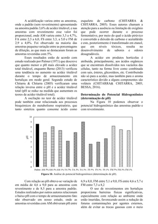 A acidificação variou entre as amostras,
onde a padrão (sem revestimento) apresentando
na amostra padrão 3,6% de acidez titulável, e nas
amostras com revestimento esse valor foi
proporcional, onde AM variou entre 3,3 a 4,7%,
FA entre 2,3 a 6,0, FS entre 3,3, a 5,0 e FM de
2,9 a 4,0%. Foi observado na maioria das
amostras pequena variação entre as porcentagens
de diluição, as que mais se destacaram foram as
amostras revestidas com 5%.
Esses resultados estão de acordo com
estudo realizado por Palmer (1971) que descreve
que quanto menor o pH mais elevado a acidez
total titulável, enquanto Berno (2013) verificou
uma tendência no aumento na acidez titulável
durante o tempo de armazenamento em
hortaliças em modo geral. Segundo estudo de
Chitarra & Chitarra (2005) verificaram uma
relação inversa entre o pH e a acidez titulável
total (pH se reduz na medida que aumentam os
teores de acidez titulável total).
A oscilação no teor de acidez titulável
pode também estar relacionada aos processos
bioquímicos do metabolismo respiratório, que
tanto sintetiza quanto consome ácido como
esqueleto de carbono (CHITARRA &
CHITARRA, 2005). Esses autores chamam a
atenção para a ausência ou limitação de oxigênio
que pode ocorrer durante o processo
fermentativo, por meio do qual o ácido pirúvico
é convertido a dióxido de carbono e acetaldeído
e este, posteriormente é transformado em etanol,
que em níveis tóxicos, resulta no
desenvolvimento de sabores e odores
desagradáveis.
A acidez em produtos hortícolas é
atribuída, principalmente, aos ácidos orgânicos
que se encontram dissolvidos nos vacúolos das
células, tanto na forma livre como combinada
com sais, ésteres, glicosídeos, etc. Contribuindo
não só para a acidez, mas também para o aroma
característico devido a alguns componentes são
voláteis (CHITARRA& CHITARRA, 2005;
BESSA, 2016).
Determinação do Potencial Hidrogeniônico
(determinação de pH)
Na Figura 10 podemos observar o
potencial hidrogeniônico das amostras padrão e
com revestimento.
Figura 10. Análise do potencial hidrogeniônico (determinação de pH).
Com relação ao pH obteve-se variação de
em média de 4,6 a 9,0 para as amostras com
revestimento e de 8,5 para a amostra padrão.
Estudos realizados por outros autores relacionam
o baixo pH com o tempo de armazenamento fato
não observado em nosso estudo, onde as
amostras revestidas com AM obtiveram pH entre
6,9 a 8,0, FM entre 5,1 a 9,0, FS entre 4,6 a 5,7 e
FM entre 7,3 a 8,2
O uso de revestimentos em hortaliças
proporciona barreiras físicas significativas,
especialmente com relação ao ambiente onde
estão inseridas, favorecendo assim a redução de
futuras contaminações por agentes externos,
além de evitar as trocas gasosas com o meio
 