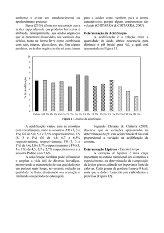 ambiente e evitar um amadurecimento ou
apodrecimento precoce.
Bessa (2016) afirma em seu estudo que a
acidez especialmente em produtos hortícolas é
atribuída, principalmente, aos ácidos orgânicos
que se encontram dissolvidos nos vacúolos das
células, tanto na forma livre como combinada
com sais, ésteres, glicosídeos, etc. Em alguns
produtos, os ácidos orgânicos não só contribuem
para a acidez como também para o aroma
característico, porque alguns componentes são
voláteis (CHITARRA & CHITARRA, 2005).
Determinação da Acidificação
A acidificação é a relação entre a
quantidade de ácido cítrico necessária para
diminuir o pH inicial para 4,0, a qual está
apresentada na Figura 11.
Figura 11. Análise da acidificação.
A acidificação variou para as amostras
com revestimento, onde as amostras AM (5, 3 e
1%) foi de 5,6; 5,2 e 5,5% respectivamente, FA
(5, 3 e 1%) foi de 4,4; 6,7 e 6,5%
respectivamente, respectivamente, FS (5, 3 e
1%) de 4,6; 5,0 e 5,7% respectivamente e FM (5,
3 e 1%) de 4,5; 3,7 e 2,7% respectivamente e a
amostra Padrão com 5,6%.
A acidificação também pode influenciar
e ampliar a vida útil de diversas hortaliças,
promovendo a manutenção de sua qualidade por
um período mais longo, no entanto, redução na
qualidade do fruto, diminuindo sua aceitação e
limitando seu período de estocagem.
Segundo Chitarra & Chitarra (2005)
descreve que as variações apresentadas na
determinação do pH e na acidez titulável não está
proporcional a variação na acidificação da
amostra.
Determinação Lipídeos - Extrato Etéreo
A extração de lipídios é uma etapa
importante no estudo nutricional dos alimentos e
especialmente, na determinação da composição
de ácidos graxos, além de ser importante fonte de
calorias. Cada grama de gordura fornece 9 kcal,
mais que o dobro fornecido por carboidratos e
proteínas (Figura 12).
 