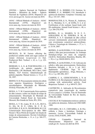 ANVISA - Agência Nacional de Vigilância
Sanitária - Ministério da Saúde - Agência
Nacional de Vigilância (2018). Disponível em
www.anvisa.gov.br. Acesso em maio de 2018.
AOAC - Official Methods of Analysis - AOAC
International (1970). Disponível em
www.aoac.org. Acesso em maio de 2018.
AOAC - Official Methods of Analysis - AOAC
International (1990). Disponível em
www.aoac.org. Acesso em abril de 2018.
AOAC - Official Methods of Analysis - AOAC
International (2000). Disponível em
www.aoac.org. Acesso em janeiro de 2018.
AOAC - Official Methods of Analysis - AOAC
International (2011). Disponível em
www.aoac.org. Acesso em maio de 2018.
BECKLES, D. M. Factors affecting the
postharvest soluble solids and sugar content of
tomato (Solanum lycopersicum L) fruit.
Postharvest Biol. Technol. v. 63, n. 1, p. 129-
140, 2012.
BERBARI, S. A. G. & PASCHOALINO, J. E.
Acidificação do palmito pupunha. JE
Paschoalino, LW Bernhardt, MLA Bovi, SAG
Berbari, VLP Ferreira. Industrialização do
palmito pupunha: Manual técnico, n. 15, p. 23-
30, 1997.
BERNO, N. D. Processamento mínimo de cebola
roxa: aspectos bioquímicos, fisiológicos e
microbiológicos. Dissertação de Mestrado,
ESALQ, Piracicaba, SP, 2013
BESSA, A. T. M. Caracterização físico-química
de alho comum e nobre em função do tempo de
armazenamento. Dissertação de Mestrado da
Universidade Federal Rural do Semi-árido,
Mossoró, Rio Grande do Norte, RN, 2016.
BESSA, A. T. M., Lopes, W. D. A. R., SILVA,
O., DA, M. D. P., LIMA, M. F. P. D.,
OLIVEIRA, P. R. H. D., NEGREIROS, M. Z. D.
Caracterização físico-química de alho ‘BRS
Hozan’e ‘Roxo Pérola de Caçador’em função do
tempo de armazenamento. Revista Colombiana
de Ciencias Hortícolas, v. 11, n. 2, p. 368-377,
2017.
BOBBIO, P. A.; BOBBIO, F.O. Enzimas. In:
BOBBIO, P. A.; BOBBIO, F.O. Introdução à
química de alimentos. Campinas: Unicamp, cap.
III, p. 143-167, 1985.
BOOKWALTER, G. N., Warner, K., Anderson,
R. A., Mustakas, G. C., & Griffin, E. L et al.
Fortification of dry soybean: based foods with
DL-methionine. Journal Food Science v. 40, n.
2, p. 266-270,1970.
BOTREL, D. A., SOARES, N. D. F. F.,
GERALDINE, R. M., PEREIRA, R. M., &
FONTES, E. A. F. Qualidade de alho (Allium
sativum) minimamente processado envolvido
com revestimento comestível antimicrobiano.
Ciência e Tecnologia de Alimentos, v. 27, n. 1,
p. 32-38, 2007.
BOTREL, N. & OLIVEIRA, V. R. Cultivares de
cebola e alho para processamento. In: Embrapa
Hortaliças-Artigo em anais de congresso
(ALICE). Horticultura Brasileira, Brasília, DF,
v. 30, n. 2, p. S8420-S8434, 2012.
BOTREL, N. & OLIVEIRA, V. R. Cultivares de
cebola e alho para processamento. Horticultura
Brasileira, Salvador, v. 30, n. 2, jul. 2012.
Suplemento CD-ROM. Page 10. 494
Desempenho agronômico... Irriga, Botucatu, v.
22, n. 3, p. 485-496, 2017.
CAMPOS, C. A., GERSCHENSON, L. N. &
FLORES, S. K. Development of edible films and
coatings with antimicrobial activity. Food
Bioprocess Technol. v. 4, p. 849-875, 2011
CASTRICINI, A. Aplicação de Revestimentos
comestíveis para conservação de mamões
(Carica papaya L.) Golden. Tese de Doutorado
da Universidade Federal do Rio de Janeiro,
UFRJ, RJ, 2009.
CECCHI, H. M. Fundamentos teóricos e práticos
em análise de alimentos. Editora da UNICAMP,
1999.
CHITARRA, M. I. F.; CHITARRA, A. B. Pós-
colheita e frutos e hortaliças: fisiologia e
manuseio. Lavras: Universidade Federal de
Lavras, ESAL/FAEPE, 2005.
CONAB - Companhia Nacional de
Abastecimento. Disponível em www.
conab.gov.br. Acesso em abril de 2018.
 