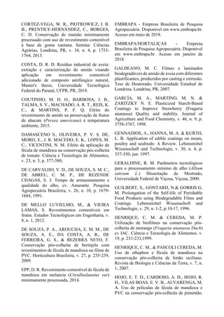 CORTEZ-VEGA, W. R., PIOTROWICZ, I. B.
B., PRENTICE-HERNÁNDEZ, C., BORGES,
C. D. Conservação de mamão minimamente
processado com uso de revestimento comestível
à base de goma xantana. Semina: Ciências
Agrárias, Londrina, PR, v. 34, n. 4, p. 1753-
1764, 2013.
COSTA, D. R. D. Resíduo industrial de aveia:
extração e caracterização do amido visando
aplicação em revestimento comestível
adicionado de composto antifúngico natural,
Master's thesis, Universidade Tecnológica
Federal do Paraná, UFPR, PR, 2018.
COUTINHO, M. D. O., BARBOSA, J. B.,
TALMA, S. V., MACHADO, A. R. T., REIS, K.
C., & MARTINS, P. F. Q. Efeito do
revestimento de amido na preservação de frutos
de abacate (Persea americana) à temperatura
ambiente, 2015.
DAMASCENO S., OLIVEIRA, P. V. S. DE,
MORO, E., J. R. MACEDO, E. K., LOPES, M.
C., VICENTINI, N. M. Efeito da aplicação de
fécula de mandioca na conservação pós-colheita
de tomate. Ciência e Tecnologia de Alimentos,
v. 23, n. 3, p. 377-380,
DE CARVALHO, V. D., DE SOUZA, S. M. C.,
DE ABREU, C. M. P., DE REZENDE
CHAGAS, S. J. Tempo de armazenamento e
qualidade do alho, cv. Amarante. Pesquisa
Agropecuária Brasileira, v. 26, n. 10, p. 1679-
1684, 1991.
DE MELLO LUVIELMO, M., & VIEIRA
LAMAS, S. Revestimentos comestíveis em
frutas. Estudos Tecnológicos em Engenharia, v.
8, n. 1, 2012.
DE SOUZA, P. A., AROUCHA, E. M. M., DE
SOUZA, A. E., DA COSTA, A. R., DE
FERREIRA, G. S., & BEZERRA NETO, F.
Conservação pós-colheita de berinjela com
revestimentos de fécula de mandioca ou filme de
PVC. Horticultura Brasileira, v. 27, p. 235-239,
2009.
EPP, D. R. Revestimento comestível de fécula de
mandioca em melancia (Citrulluslanatus var)
minimamente processada, 2014.
EMBRAPA - Empresa Brasileira de Pesquisa
Agropecuária. Disponível em www.embrapa.br.
Acesso em maio de 2018.
EMBRAPA/HORTALIÇAS - Empresa
Brasileira de Pesquisa Agropecuária. Disponível
em www.embrapa.br. Acesso em janeiro de
2018.
GALDEANO, M. C. Filmes e laminados
biodegradáveis de amido de aveia com diferentes
plastificantes, produzidos por casting e extrusão.
Tese de Doutorado, Universidade Estadual de
Londrina. Londrina, PR, 2007.
GARCÍA, M. A., MARTINO, M. N. &
ZARITZKY N. E. Plasticized Starch-Based
Coatings to Improve Strawberry (Fragaria
ananassa) Quality and stability. Journal of
Agriculture and Food Chemistry, v. 46, n. 9, p.
3758-3767, 1998.
GENNADIOS, A., HANNA, M. A. & KURTH,
L. B. Application of edible coatings on meats,
poultry and seafoods: A Review. Lebensmittel
Wissenschaft und Technologie, v. 30, n. 4, p.
337-350, jun. 1997.
GERALDINE, R. M. Parâmetros tecnológicos
para o processamento mínimo de alho (Allium
sativum L.) Dissertação de Mestrado,
Universidade Federal de Viçosa, Viçosa, 2000.
GUILBERT, S., GONTARD, N.& GORRIS G.
M. Prolongation of the Self-life of Perishable
Food Products using Biodegradable Films and
Coatings. Lebensmittel Wissenschoft und
Technologie, v. 29, n. 1-2, p.10-17, 1996.
HENRIQUE, C. M. & CEREDA, M. P.
Utilização de biofilmes na conservação pós-
colheita de morango (Fragaria ananassa Duch)
cv IAC. Ciência e Tecnologia de Alimentos. v.
19, p. 231-233,1999.
HENRIQUE, C. M., & PASCOLI CEREDA, M.
Uso de ethephon e fécula de mandioca na
conservação pós-colheita de limão siciliano.
Revista de Biologia e Ciências da Terra, v. 7, n.
1, 2007.
HOJO, E. T. D., CARDOSO, A. D., HOJO, R.
H., VILAS BOAS, E. V. B., ALVARENGA, M.
A. Uso de películas de fécula de mandioca e
PVC na conservação pós-colheita de pimentão.
 
