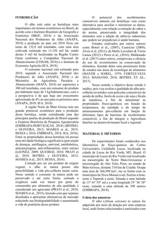 INTRODUÇÃO
O alho está entre as hortaliças mais
importantes em termos econômicos no Brasil, de
acordo com o Instituto Brasileiro de Geografia e
Estatística (IBGE, 2018) e da Associação
Nacional dos Produtores de Alho (ANAPA,
2018) a produção no país em 2018 ficou em
torno de 132,8 mil toneladas, com uma área
cultivada estimada em 11,156 mil há, sendo
destas 5 mil há localizadas na Região Centro
Oeste conforme a Companhia Nacional de
Abastecimento (CONAB, 2018) e o Instituto de
Economia Agrícola (IEA, 2018).
O consumo nacional está estimado para
2019, segundo a Associação Nacional dos
Produtores de Alho (ANAPA, 2018) e do
Ministério da Agricultura Pecuária e
Abastecimento (MAPA, 2018) ser superiores a
300 mil toneladas, com um consumo do produto
por habitante mais de 3 kg/habitante/ano, com e
a perspectiva é de que haja um crescimento
aproximado de 4% ao ano para os próximos anos
(ANAPA, 2018; IEA, 2018).
A região Norte de Mato Grosso tem um
grande potencial econômico para a produção
dessa hortaliça, sendo considerada uma das
principais janelas de produção do Brasil segundo
a Empresa Brasileira de Pesquisa Agropecuária
(EMBRAPA/HORTALIÇAS, 2018) (BOTREL
e OLIVEIRA, 2012; SOARES et al., 2015;
BESSA e 2016; EMBRAPA, 2018; IEA, 2018).
Entre as propriedades dessa hortaliça ela possui
uma atividade biológica significativa (prevenção
de doenças, antifúngica, antiviral, antidiabética,
anticancerígena, anti-inflamatória, entre outras)
(LEONÊZ, 2009; QUEIROZ, 2010; PRATI et
al., 2010; BOTREL e OLIVEIRA, 2012;
SOARES et al., 2015; BESSA, 2016).
Contudo por ser um produto de origem
vegetal, o alho in natura possui alta
perecibilidade e vida pós-colheita muito curta.
Nesse sentido o consumo in natura pode ser
preservado e até certo limite, contudo a
exigência cada vez maior por parte do
consumidor por alimentos de alta qualidade é
considerado um agravante (PRATI et al., 2010;
SOARES et al., 2015), fazendo com que sejamos
desafiados a apresentar alternativas de mercado
reduzindo sua biodegradabilidade e aumentando
a vida de prateleira desse produto.
O potencial dos recobrimentos
comestíveis naturais em hortaliças vem como
alternativa para auxiliar e minimizar os danos,
especialmente com relação a retenção do sabor e
do aroma, preservando a integridade dos
alimentos sem a adição de aditivos industriais
que podem ser prejudiciais à saúde humana.
Estudos realizados por outros autores
como Botrel et al., (2007), Castricini (2009),
Alves et al. (2011), de Mello Luvielmo & Vieira
Lamas (2012) e Perez et al., (2016), Maldonado
et al. (2017) entre outros, comprovam a eficácia
do uso de revestimentos na conservação de
alimentos, fazendo deles uma promissora fonte
de estudos nas áreas de tecnologia de alimentos
(MAYER e HAREL, 1979; CORTEZ-VEJA
2013; MASSANO, 2016; BOTREL ET AL.,
2017).
Nesse sentido o objetivo desse estudo é
inédito, pois visa avaliar a qualidade do alho pós-
colheita revestidos com películas comestíveis de
amido de milho, farelo de aveia e de soja e fécula
de mandioca, a fim de determinar as
propriedades físico-químicas em função da
temperatura, da umidade e do tempo de
armazenamento pós-colheita em função de
diferentes tipos de barreiras de recobrimento
comestível, a fim de integrar a Agricultura
familiar no desenvolvimento local e regional.
MATERIAL E MÉTODOS
Os experimentos foram conduzidos nos
laboratórios de físico-química do Centro
Universitário UnilaSalle Lucas, localizada na
cidade de Lucas do Rio Verde, MT, Brasil. O
município de Lucas do Rio Verde está localizado
na mesorregião do Norte Mato-Grossense e
microrregião de Alto Teles Pires, no estado de
Mato Grosso, distante 334 km de Cuiabá. Ocupa
uma área de 366,994 km², me se limita com os
municípios de Nova Mutum a sul, Sorriso a leste,
norte e Tapurah a oeste. Situada a uma latitude
de 13° 01' 59" sul e a uma longitude 55° 56' 38''
oeste, estando a uma altitude de 398 metros
(EMBRAPA, 2018).
Coleta das amostras
O alho (Allium sativum) in natura foi
adquirido por meio de doação por uma empresa
local, onde foram selecionados e sanitizados com
 