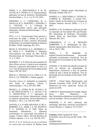 PEREZ, F. S., BERTAGNOLLI, S. M. M.,
ALVES, M. P., PENNA, N. G. Nanotecnologia:
aplicações na área de alimentos. Disciplinarum
Scientia| Saúde, v. 13, n. 1, p. 97-110, 2016.
PINHEIRO, A. C., CERQUEIRA, M. A.,
SOUZA, B. W. S., MARTINS, J., TEIXEIRA, J.
A., VICENTE, A. A. Utilização de
revestimentos/filmes edíveis para aplicações
alimentares. Boletim de Biotecnologia, v. 85, p.
18-28, 2010.
PITA, J. S. L. Caracterização físico-química e
nutricional da polpa e farinha da casca de
maracujazeiros do mato e amarelo. Dissertação
de Mestrado, Universidade Estadual do Sudoeste
da Bahia, UFBA, Itapetinga, BA, 2012.
PRATI, P., FOLTRAN, D. E., HENRIQUE, C.
M., PAES, C. C. MARTINS, C. Alterações
físico-químicas em pastas de alho. Revista
Iberoamericana de Tecnología Postcosecha, v.
11, n. 2, 2010.
QUEIROZ, Y. S. D. Efeito do processamento do
alho (Allium sativum L.) sobre os seus compostos
bioativos e potencial antioxidante in vitro e in
vivo. Tese de Doutorado da Universidade de São
Paulo, USP, SP, 2010.
REIS, K. C., HELIAS, H. H. S., LIMA, L. C. O.,
SILVA, J. D., PEREIRA, J. Pepino japonês
(Cucumis sativus L.) submetido ao tratamento
com fécula de mandioca, Ciência e
Agrotecnologia, v. 30, p. 487-493, 2006.
ROLIM, L. A., LESSA, M. M., ALVES, L. D.
S., DE FREITAS-NETO, J. L., ALVES, S. M.
A., ROLIM-NETO, P. J. Aplicações de
revestimento em formas farmacêuticas sólidas
na indústria farmacêutica. Revista Brasileira de
Farmácia, v. 90, n. 3, p. 224-230, 2009.
SANTOS, A. E. O. DOS, GRAVINA, G. DE A.,
BERBERT, P.A., ASSIS, J. S. DE; BATISTA,
P. F., SANTOS, O. O. DOS. Efeito do
tratamento hidrotérmico e diferentes
revestimentos na conservação pós-colheita de
mangas ‘Tommy Atkins’. Revista Brasileira de
Ciências Agrárias, v. 6, n. 1, p. 140-146, 2011.
SILVA, É. R. D. Efeito do uso de revestimento
na conservação pós-colheita de Banana musa
paradisiaca L. (Banana prata). Dissertação de
Mestrado, Pombal -PB, 2017.
SOARES, A. L., MOUTINHO, A., VELHO, D.,
CAMPOS, R., TEIXEIRA, Â. Estudo Prev-
Natura: Estudo da Prevalência do Consumo de
Produtos Naturais. Revista ADSO, v. 2, n. 3,
2015.
SOARES, A. M. Avaliação de cultivares de alho
no município de Governador Dix-sept Rosado-
RN, Dissertação de Mestrado, Universidade
Federal Rural do Semi-Árido, UFERSA,
Mossoró, RN, 2013.
STRINGHETA, P. C., & MENEZES
SOBRINHO, J. A. Desidratação do alho.
Informe Agropecuário, Belo Horizonte, v. 12, n.
142, p. 50-55, 1986.
TRIGO, J. M. Qualidade de
mamão'Formosa'minimamente processado
utilizando revestimentos comestíveis. Tese de
Doutorado da Universidade de São Paulo, USP,
SP, 2010.
UEHARA, V. B. Efeito da radiação ionizante de
feixe de elétrons em propriedades de
biopolímeros comestíveis a base de proteína
isolada de soja e fécula de mandioca. Tese do
Doutorado da Universidade de São Paulo, USP,
SP, 2017.
USP-NF - United States Pharmacopeia and
National Formulary (USP 35-NF 30, 2012).
Disponível em www. uspnf.com. Acesso em
janeiro de 2018.
VARGAS, F. Determinação de Umidade. Digital
News. 2012. Disponível em
http://biomedicina.digitalnews.com.br/determin
acao-da-umidade. Acesso em janeiro 2019.
WEBSTER, F. H. Oat’s chemistry and
technology. Sant Paul: American Association of
Cereal Chemists, 2° edição, p. 47-74, 2011.
______________________________________
Contatos: Nádia Ligianara D. Nyari
UniLaSalle Lucas de Lucas do Rio Verde - MT,
Brasil
(65)996419639
nadialigianara@hotmail.com
33
 
