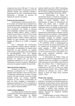 solução de cloro ativo (100 mg×L-1
/3 min), em
seguida foram drenados e levados para secar em
ambiente arejado, com ventilação constante e
temperatura de 20 a 30°C. Posteriormente foram
descascados e utilizados no processo em
triplicata de amostra e de análise.
Preparo dos Revestimentos
Primeiramente a amostra controle trata –
se um ensaio em nenhum tipo de tratamento ou
revestimento chamada de Amostra Padrão o qual
servirá de base para comparação das amostras
com revestimento. Em seguida as amostras
foram preparadas conforme sua concentração:
Amido de Milho (AM1%, AM2% e AM3%),
Farelo de Aveia (FA1%, FA2% e FA3%), Farelo
de Soja (FS1%, FS2% e FS3%) e Fécula de
Mandioca (FM1%, FM2% e FM3%) onde foram
diluídas em água destilada com metodologia
baseada em Botrel et al., (2007) e Castricini
(2009).
Para a elaboração dos revestimentos
foram preparadas soluções aquosas contendo a
porcentagem correspondente de matéria prima
dissolvidas em água destilada, em seguidas
foram levadas a aquecimento a uma temperatura
de aproximadamente 70°C com agitação
constante por 30 mim para que ocorra a devida
gelificação. Posteriormente as suspensões foram
deixadas em repouso por 24 horas em
temperatura ambiente (25 a 35ºC) para que o
resfriamento ocorra por completo e filtradas para
o descarte de qualquer material não dissolvido.
Aplicação dos Revestimentos
Amostras de alho foram imersas nos
diferentes revestimentos por 15 minutos, em
seguidas foram drenadas e secas com fluxo de ar
à temperatura ambiente por 24 horas. O grupo
controle, alho não revestido, foi imerso em água
destilada estéril nas mesmas condições.
Amostras de alho foram acondicionadas em
potes de vidros, tampados e armazenadas a
temperatura ambiente (25 a 35ºC), umidade do ar
(50 a 75%) em local livre de luz segundo Botrel
et al., (2007) e Castricini (2009).
Análises Físicas Químicas
As análises físicas são descritas segundo
a Association Of Official Agricultural Chemists
(AOAC, 1990), Association of Official
Analytical Chemistry (AOAC, 1992, 2011),
Instituto Adolfo Lutz (IAL, 2005), United States
Pharmacopeia and National Formulary (USP 35-
NF 30, 2012) e a Agência Nacional de Vigilância
Sanitária (ANVISA 2005, 2010, 2015, 2018).
A Determinação de Massa foi
determinada durante o período de estocagem e
expresso em porcentagem de perda de massa em
relação à inicial (BESSA, 2016). A
Determinação do Índice de Murchamento foi
obtido pela relação entre o tamanho dos
bulbilhos chochos em relação a inicial, sendo
empregado através de medição de milímetros e
expressos em percentagem (%) (BESSA, 2016).
A Determinação da Coloração
Superficial foi realizada pela avaliação visual no
decorrer dos dias de avaliação. A Determinação
de Umidade foi realizada em estufa a 105ºC até
eliminação completa da umidade segundo
Association of Official Analytical Chemistry
(AOAC, 2011), com padrão máximo aceito de 5
a 7% (ANVISA, 2010). A Determinação de
Cinzas foi através do resíduo mineral fixo, onde
foi avaliado por incineração do material em
mufla regulada a 550ºC (AOAC, 2000;
ANVISA, 2018). O limite máximo aceito deve
ser até 5% para cinzas totais e não inferior a 1%
para cinzas insolúveis (ANVISA, 2005;
ANVISA, 2010; USP, 2012).
A determinação de Sólidos Totais foi
realizada em estufa na temperatura de 65°C até
atingirem massa seca constante e os resultados
serão expressos em g de sólidos totais/100 g de
alho (%) (AOAC, 2011). A Determinação de
Matéria Seca é realizada em estufa com
temperatura de 60ºC por 72 horas até atingir
massa constante (AOAC, 1992). A Matéria Seca
Definitiva foi realizada em estufa a 105ºC
durante 12 horas até atingir massa constante
(AOAC, 1992).
Preparo das Amostras
As amostras foram preparadas usando os
bulbilhos (1 g) moídos em consistência pastosa e
homogênea, posteriormente foram adicionados
50 mL água destilada e deixadas em repouso por
30 minutos. Em seguida nas amostras foram
realizadas as análises físico químicas com
metodologias empregada sendo de acordo com a
Agência Nacional de Vigilância Sanitária
(ANVISA, 2005).
A Determinação da Acidez Titulável foi
realizada com as amostras levadas a titulação
 