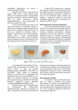 quantidades significativas de leucina e
isoleucina (ORTIZ, 2009).
Segundo Trigo (2010) a soja não possui
amido, sendo assim é muito utilizada como
filmes ou revestimentos devido às propriedades
espectrais, mecânicas, térmicas e morfológicas),
além de serem comestíveis, possuir
biodegradabilidade e boas propriedades de
barreira aos gases (O2, CO2).
A aveia, especialmente como farelo é um
cereal que possui na composição química o
amido, que é o principal componente presente no
grão de aveia, podendo atingir até 65% de seu
peso seco, seguido de proteínas, fibras e
gorduras, representados por aproximadamente
14,0%, 9,0% e 8,0%, respectivamente
(WEBSTER, 2011; COSTA, 2018). Entretanto,
poucos trabalhos envolvem a utilização da aveia
para elaboração de revestimentos comestíveis.
Campos (2011) destaca que o emprego
desse tipo de revestimento é muito promissor, já
que impede ou reduz o crescimento indesejável
de micro-organismos, garantindo o aumento de
vida útil. Na literatura, poucos estudos que
relatam a extração do amido de aveia para
finalidades específicas como revestimentos em
alimentos (COSTA, 2018).
Determinação da Coloração Superficial
Através dos resultados da Figura 1 pode-
se observar a variação da coloração das amostras
durante o período de armazenamento. Todas as
amostras estudadas, apresentaram alteração
significativa da cor entre a primeira e a última
avaliação (escala de coloração acentuada do
menor para maior das amostras esbranquiçada
(15 dias) (a), amarelada (30 dias) (b) e amarelada
acentuada (45 dias) (c) alaranjada (60 dias) (d),
indicado pelo seu escurecimento.
(a) (b) (c) (d)
Figura 1. Análise da coloração superficial das amostras.
A principal perda de qualidade do alho é
causada pelo escurecimento do produto, que
ocorre devido à ação de enzimas
polifenoloxidases (BERBARI, SILVEIRA, &
OLIVEIRA, 2003) oxidam os compostos
fenólicos na presença de O2, produzindo uma
coloração escura nos tecidos (BOTREL et al.,
2007). Os compostos fenólicos são oxidados
pelas ortoquinonas que polimerizam facilmente
formando compostos escuros chamadas
melaninas (BOBBIO & BOBBIO, 1985).
Podemos destacar que os diferentes tipos
de revestimentos não influenciaram
significativamente a alteração de coloração, ou
seja, o escurecimento ocorreu em decorrência do
tempo de armazenamento e da luminosidade, não
em função das condições de acondicionamento
ou de revestimento. Poucas são as informações
bibliográficas disponíveis sobre a conservação
alho in natura, onde a maioria destas encontram-
se na forma de patentes.
Determinação da Massa
As amostras foram acondicionadas em
potes de vidros e fechados com tampa,
apresentando boa barreira à permeabilidade a
vapor de água, sendo acondicionado em local
sem a presença de luz a temperatura ambiente de
25 a 35°C ao longo do período de 90 dias de
armazenagem (Figura 2).
 