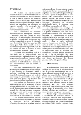 INTRODUÇÃO
O modelo de desenvolvimento
sustentável observado atualmente é baseado no
consumo descontrolado dos recursos naturais
de todos os tipos de atividades, até mesmo os
alimentícios. Para amenizar um pouco este uso
descontrolado dos recursos, faz-se necessário o
emprego de mecanismos que diminuem os
impactos causados pela exploração dos
recursos naturais em prol deste
desenvolvimento consumista.
Para a minimização dos problemas
ambientais, causados por empresas e indústrias,
é necessária uma nova atitude do setor
empresarial e de administradores, implantando
tecnologias e práticas mais sustentáveis, que
auxiliem a capacidade de suporte do planeta, já
que a Constituição Federal em seu artigo 225,
dispõe que: “todos temos direito ao meio
ambiente ecologicamente equilibrado, bem de
uso comum do povo e essencial à sadia
qualidade de vida” (BRASIL, 1988).
Avaliando esses requisitos legais e a
importância que a sustentabilidade tem
assumido perante a sociedade, observa-se uma
crescente transformação nas pequenas, médias
e grandes empresas quanto a suas ações
ambientais, de modo a trabalhar o assunto em
seus relacionamentos com os clientes e
fornecedores.
Para tanto a sustentabilidade é a busca
constante de resultados empresariais positivos,
os quais abrangem três dimensões: a social, a
ambiental e econômica, visto que as empresas
deste século buscam alinhar estas três variáveis
em seus negócios, pois verifica-se uma relação
direta entre estes pontos, cujo resultado traz
grandes implicações nas organizações.
Para Barbieri (2011) espera-se que as
empresas deixem de ser problemas e façam
parte das soluções. Pois na maioria das vezes o
foco de algumas empresas, se aplica em práticas
sustentáveis, a fim de conseguir incrementar
seus ganhos, sem agredir o meio ambiente,
auxiliando, contudo, em uma sociedade
internalizadora do pensamento sócio ambiental.
Não diferente destes cenários, temos as
Instituições de Ensino Superior (IES), que além
de oferecerem serviços educacionais,
influenciam diretamente a sociedade em geral
onde atuam. Dessa forma a presente pesquisa
visa buscar avaliar por meio de estudo de caso,
as práticas ambientais adotadas pela Instituição
de Ensino Superior na Região Norte do Mato
Grosso - MT, identificando e analisando as
práticas adotadas em relação a ações de
sustentabilidade ambiental e propondo novas e
importantes alternativas de melhorias,
possibilitando ações de contornar essas
dificuldades apresentadas pelo IES.
A problemática visa investigar de
maneira específica através de um levantamento
e as práticas sustentáveis, com uma análise
geral e crítica como um todo, identificando os
benefícios da implementação de práticas
ambientais corretas e sugerindo novas ações
ambientais. Com o intuito esclarecer de forma
ampla e clara as ações ambientais
desenvolvidas por uma instituição de ensino
superior frente este tema, almejando novas
expectativas e linhas de pensamento as quais as
instituições de ensino superior no Brasil estão
se enquadrando, além de relacionar essa
temática com exemplos práticos, apresentados
no dia a dia da instituição, bem como
conhecimento em prol da melhoria na formação
dos futuros profissionais das diversas
graduações oferecidas pela faculdade.
Meio Ambiente
O Meio ambiente é tido como todo o
ambiente que nos cerca. A palavra ambiente
vem do latim, que significa aquilo que está ao
nosso redor ou o conjunto de tudo que existe no
planeta que nos rodeia. Para Barbieri (2011) a
palavra meio e ambiente, traz ao entendimento
e a ideia de algo que está ao redor, de tudo que
existe em nosso planeta, de modo que a
expressão meio ambiente encerra de forma
redundante. Ou seja, meio ambiente
compreende como o habitat, de tal modo que o
espaço físico é constituído pelos fatores
abióticos e bióticos que condicionam – se em
um ecossistema, interagindo – se entre si.
Percebe -se que o crescimento acelerado
e desordenado das indústrias oriundas da
Revolução Industrial, tem proporcionado a
utilização desordenada dos recursos naturais,
concomitantemente isso a geração desenfreada
de resíduos sólidos, líquidos e gasosos. Porém
 