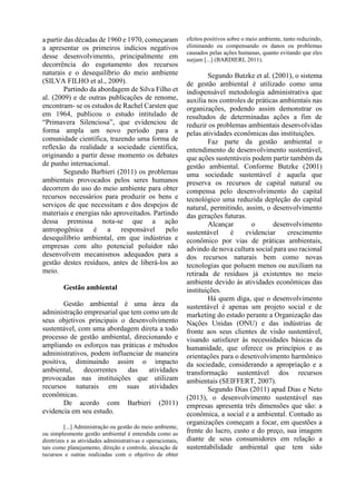 a partir das décadas de 1960 e 1970, começaram
a apresentar os primeiros indícios negativos
desse desenvolvimento, principalmente em
decorrência do esgotamento dos recursos
naturais e o desequilíbrio do meio ambiente
(SILVA FILHO et al., 2009).
Partindo da abordagem de Silva Filho et
al. (2009) e de outras publicações de renome,
encontram- se os estudos de Rachel Carsten que
em 1964, publicou o estudo intitulado de
“Primavera Silenciosa”, que evidenciou de
forma ampla um novo período para a
comunidade científica, trazendo uma forma de
reflexão da realidade a sociedade científica,
originando a partir desse momento os debates
de punho internacional.
Segundo Barbieri (2011) os problemas
ambientais provocados pelos seres humanos
decorrem do uso do meio ambiente para obter
recursos necessários para produzir os bens e
serviços de que necessitam e dos despejos de
materiais e energias não aproveitados. Partindo
dessa premissa nota-se que a ação
antropogênica é a responsável pelo
desequilíbrio ambiental, em que indústrias e
empresas com alto potencial poluidor não
desenvolvem mecanismos adequados para a
gestão destes resíduos, antes de liberá-los ao
meio.
Gestão ambiental
Gestão ambiental é uma área da
administração empresarial que tem como um de
seus objetivos principais o desenvolvimento
sustentável, com uma abordagem direta a todo
processo de gestão ambiental, direcionando e
ampliando os esforços nas práticas e métodos
administrativos, podem influenciar de maneira
positiva, diminuindo assim o impacto
ambiental, decorrentes das atividades
provocadas nas instituições que utilizam
recursos naturais em suas atividades
econômicas.
De acordo com Barbieri (2011)
evidencia em seu estudo.
[...] Administração ou gestão do meio ambiente,
ou simplesmente gestão ambiental é entendida como as
diretrizes e as atividades administrativas e operacionais,
tais como planejamento, direção e controle, alocação de
recursos e outras realizadas com o objetivo de obter
efeitos positivos sobre o meio ambiente, tanto reduzindo,
eliminando ou compensando os danos ou problemas
causados pelas ações humanas, quanto evitando que eles
surjam [...] (BARDIERI, 2011).
Segundo Butzke et al. (2001), o sistema
de gestão ambiental é utilizado como uma
indispensável metodologia administrativa que
auxilia nos controles de práticas ambientais nas
organizações, podendo assim demonstrar os
resultados de determinadas ações a fim de
reduzir os problemas ambientais desenvolvidas
pelas atividades econômicas das instituições.
Faz parte da gestão ambiental o
entendimento de desenvolvimento sustentável,
que ações sustentáveis podem partir também da
gestão ambiental. Conforme Butzke (2001)
uma sociedade sustentável é aquela que
preserva os recursos de capital natural ou
compensa pelo desenvolvimento do capital
tecnológico uma reduzida depleção do capital
natural, permitindo, assim, o desenvolvimento
das gerações futuras.
Alcançar o desenvolvimento
sustentável é evidenciar crescimento
econômico por vias de práticas ambientais,
advindo de nova cultura social para uso racional
dos recursos naturais bem como novas
tecnologias que poluem menos ou auxiliam na
retirada de resíduos já existentes no meio
ambiente devido às atividades econômicas das
instituições.
Há quem diga, que o desenvolvimento
sustentável é apenas um projeto social e de
marketing do estado perante a Organização das
Nações Unidas (ONU) e das indústrias de
fronte aos seus clientes de visão sustentável,
visando satisfazer às necessidades básicas da
humanidade, que oferece os princípios e as
orientações para o desenvolvimento harmônico
da sociedade, considerando a apropriação e a
transformação sustentável dos recursos
ambientais (SEIFFERT, 2007).
Segundo Dias (2011) apud Dias e Neto
(2013), o desenvolvimento sustentável nas
empresas apresenta três dimensões que são: a
econômica, a social e a ambiental. Contudo as
organizações começam a focar, em questões a
frente do lucro, custo e do preço, sua imagem
diante de seus consumidores em relação a
sustentabilidade ambiental que tem sido
 