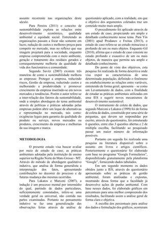 assunto recorrente nas organizações deste
século.
Para Pereira (2011) o conceito de
sustentabilidade explora as relações entre
desenvolvimento econômico, qualidade
ambiental e equidade social. Entretendo as
organizações passam a focar não somente em
lucro, redução de custos e melhores preços para
competir no mercado, mas no reflexo que sua
imagem projetará para a sociedade, enquanto
empresa comprometida com o meio ambiente,
geração e tratamento dos resíduos gerados e
consequentemente melhoria da qualidade de
vida dos funcionários e comunidade.
Segundo Savitz (2007) existem três
maneiras de como a sustentabilidade melhora
as empresas: Proteger a empresa, reduzindo
riscos, Gestão da empresa, reduzindo custos e
melhorando a produtividade e promover
crescimento da empresa inserindo-se em novos
mercados e tendências. Porém o autor refere-se
a inter-relação dos fatores da sustentabilidade,
onde a simples abordagem do tema ambiental
através de políticas e práticas adotadas pelas
empresas podem abrir um leque de alternativas
e representação no mercado, tais como:
exigências legais para garantia da qualidade do
produto ou serviço, novos mercados ou
produtos, crescimento da empresa e melhorias
da sua imagem e marca.
METODOLOGIA
O presente estudo visa buscar avaliar
por meio de estudo de caso, as práticas
ambientais adotadas pela instituição de ensino
superior na Região Norte do Mato Grosso - MT.
Através do método de abordagem qualitativo
indutivo, que analisa de forma generalista a
interpretação dos fatos, apresentando
contribuições no decorrer do processo e de
futuras mudança das mesmas ocorridas.
Para Lakatos e Marconi (2007), a
indução é um processo mental por intermédio
do qual, partindo de dados particulares,
suficientemente constatados, infere-se uma
verdade geral ou universal, não contida nas
partes examinadas. Portanto no pensamento
indutivo se faz uma generalização das
observações feitas através da análise de
questionário aplicado, com a realidade, em que
o objetivo dos argumentos coletados traz um
conteúdo muito mais amplo.
O procedimento foi aplicado através de
um estudo de caso, propiciando um amplo e
detalhado conhecimento nesse tema. Para Yin
(2001) apud Prodanov e Freitas (2013), o
estudo de caso refere-se ao estudo minucioso e
profundo de um ou mais objetos. Enquanto Gil
(2010), afirma que o estudo de caso consiste no
estudo profundo e exaustivo de um ou mais
objetos, de maneira que permita seu amplo e
detalhado conhecimento.
Do ponto de vista dos objetivos, esta
pesquisa foi realizada de forma descritiva onde
visa expor as características de uma
determinada população, definindo o fenômeno
ou estabelecimento as relações entre variáveis,
entretendo de forma geral, apresenta – se como
um Levantamento de dados, com a finalidade
de estudar as práticas ambientais utilizadas em
uma IES e sugerir novos mecanismos de
desenvolvimento sustentável.
O instrumento de coleta de dados, que
segundo Marconi e Lakatos (1999) foi de forma
de coleta de dados, constituído por uma série de
perguntas, que devem ser respondidas por
escrito, através do questionário, foi estruturado
6 questões, entre elas 3 questões abertas e 2 de
múltipla escolha, facilitando ao pesquisado
passar um maior número de informação
possíveis.
Portanto em seguida foi realizada uma
pesquisa na literatura disponível sobre o
assunto em livros e artigos científicos.
Posteriormente o questionário foi elaborado
com base no programa “Google Formulários”,
disponibilizado gratuitamente pela plataforma
“Google”, fornecendo dados tabulados.
Em um segundo momento os dados
obtidos junto a IES, através do questionário
apresentado sobre as práticas de gestão
ambiental, foram analisadas e expostas,
mostrando dessa forma que a faculdade já
desenvolve ações de punho ambiental. Com
base nesses dados, foi elaborado gráficos em
percentuais para uma melhor compreensão dos
resultados, facilitando assim a análise geral de
forma clara e objetiva.
A escolha dos percentuais para análise
dos dados e formulação dos gráficos, ocorreram
 