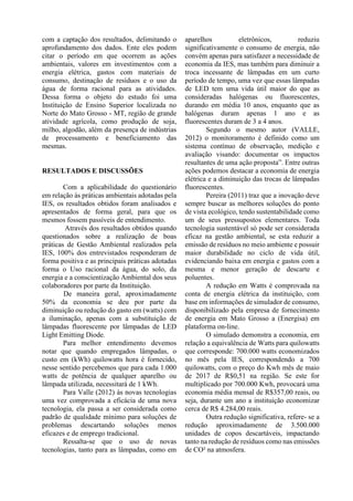 com a captação dos resultados, delimitando o
aprofundamento dos dados. Ente eles podem
citar o período em que ocorrem as ações
ambientais, valores em investimentos com a
energia elétrica, gastos com materiais de
consumo, destinação de resíduos e o uso da
água de forma racional para as atividades.
Dessa forma o objeto do estudo foi uma
Instituição de Ensino Superior localizada no
Norte do Mato Grosso - MT, região de grande
atividade agrícola, como produção de soja,
milho, algodão, além da presença de indústrias
de processamento e beneficiamento das
mesmas.
RESULTADOS E DISCUSSÕES
Com a aplicabilidade do questionário
em relação às práticas ambientais adotadas pela
IES, os resultados obtidos foram analisados e
apresentados de forma geral, para que os
mesmos fossem passíveis de entendimento.
Através dos resultados obtidos quando
questionados sobre a realização de boas
práticas de Gestão Ambiental realizados pela
IES, 100% dos entrevistados responderam de
forma positiva e as principais práticas adotadas
forma o Uso racional da água, do solo, da
energia e a conscientização Ambiental dos seus
colaboradores por parte da Instituição.
De maneira geral, aproximadamente
50% da economia se deu por parte da
diminuição ou redução do gasto em (watts) com
a iluminação, apenas com a substituição de
lâmpadas fluorescente por lâmpadas de LED
Light Emitting Diode.
Para melhor entendimento devemos
notar que quando empregados lâmpadas, o
custo em (kWh) quilowatts hora é fornecido,
nesse sentido percebemos que para cada 1.000
watts de potência de qualquer aparelho ou
lâmpada utilizada, necessitará de 1 kWh.
Para Valle (2012) às novas tecnologias
uma vez comprovada a eficácia de uma nova
tecnologia, ela passa a ser considerada como
padrão de qualidade mínimo para soluções de
problemas descartando soluções menos
eficazes e de emprego tradicional.
Ressalta-se que o uso de novas
tecnologias, tanto para as lâmpadas, como em
aparelhos eletrônicos, reduziu
significativamente o consumo de energia, não
convém apenas para satisfazer a necessidade de
economia da IES, mas também para diminuir a
troca incessante de lâmpadas em um curto
período de tempo, uma vez que essas lâmpadas
de LED tem uma vida útil maior do que as
consideradas halógenas ou fluorescentes,
durando em média 10 anos, enquanto que as
halógenas duram apenas 1 ano e as
fluorescentes duram de 3 a 4 anos.
Segundo o mesmo autor (VALLE,
2012) o monitoramento é definido como um
sistema contínuo de observação, medição e
avaliação visando: documentar os impactos
resultantes de uma ação proposta”. Entre outras
ações podemos destacar a economia de energia
elétrica e a diminuição das trocas de lâmpadas
fluorescentes.
Pereira (2011) traz que a inovação deve
sempre buscar as melhores soluções do ponto
de vista ecológico, tendo sustentabilidade como
um de seus pressupostos elementares. Toda
tecnologia sustentável só pode ser considerada
eficaz na gestão ambiental, se esta reduzir a
emissão de resíduos no meio ambiente e possuir
maior durabilidade no ciclo de vida útil,
evidenciando baixa em energia e gastos com a
mesma e menor geração de descarte e
poluentes.
A redução em Watts é comprovada na
conta de energia elétrica da instituição, com
base em informações de simulador de consumo,
disponibilizado pela empresa de fornecimento
de energia em Mato Grosso a (Energisa) em
plataforma on-line.
O simulado demonstra a economia, em
relação a equivalência de Watts para quilowatts
que corresponde: 700.000 watts economizados
no mês pela IES, correspondendo a 700
quilowatts, com o preço do Kwh mês de maio
de 2017 de R$0,51 na região. Se este for
multiplicado por 700.000 Kwh, provocará uma
economia média mensal de R$357,00 reais, ou
seja, durante um ano a instituição economizar
cerca de R$ 4.284,00 reais.
Outra redução significativa, refere- se a
redução aproximadamente de 3.500.000
unidades de copos descartáveis, impactando
tanto na redução de resíduos como nas emissões
de CO² na atmosfera.
 