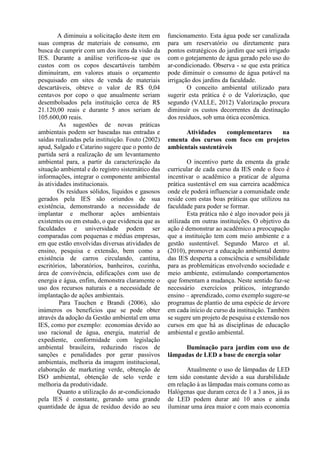 A diminuiu a solicitação deste item em
suas compras de materiais de consumo, em
busca de cumprir com um dos itens da visão da
IES. Durante a análise verificou-se que os
custos com os copos descartáveis também
diminuíram, em valores atuais o orçamento
pesquisado em sites de venda de materiais
descartáveis, obteve o valor de R$ 0,04
centavos por copo o que anualmente seriam
desembolsados pela instituição cerca de R$
21.120,00 reais e durante 5 anos seriam de
105.600,00 reais.
As sugestões de novas práticas
ambientais podem ser baseadas nas entradas e
saídas realizadas pela instituição. Fouto (2002)
apud, Salgado e Catarino sugere que o ponto de
partida será a realização de um levantamento
ambiental para, a partir da caracterização da
situação ambiental e do registro sistemático das
informações, integrar o componente ambiental
às atividades institucionais.
Os resíduos sólidos, líquidos e gasosos
gerados pela IES são oriundos de sua
existência, demonstrando a necessidade de
implantar e melhorar ações ambientais
existentes ou em estudo, o que evidencia que as
faculdades e universidade podem ser
comparadas com pequenas e médias empresas,
em que estão envolvidas diversas atividades de
ensino, pesquisa e extensão, bem como a
existência de carros circulando, cantina,
escritórios, laboratórios, banheiros, cozinha,
área de convivência, edificações com uso de
energia e água, enfim, demonstra claramente o
uso dos recursos naturais e a necessidade de
implantação de ações ambientais.
Para Tauchen e Brandi (2006), são
inúmeros os benefícios que se pode obter
através da adoção da Gestão ambiental em uma
IES, como por exemplo: economias devido ao
uso racional de água, energia, material de
expediente, conformidade com legislação
ambiental brasileira, reduzindo riscos de
sanções e penalidades por gerar passivos
ambientais, melhoria da imagem institucional,
elaboração de marketing verde, obtenção de
ISO ambiental, obtenção de selo verde e
melhoria da produtividade.
Quanto a utilização do ar-condicionado
pela IES é constante, gerando uma grande
quantidade de água de resíduo devido ao seu
funcionamento. Esta água pode ser canalizada
para um reservatório ou diretamente para
pontos estratégicos do jardim que será irrigado
com o gotejamento de água gerado pelo uso do
ar-condicionado. Observa - se que esta prática
pode diminuir o consumo de água potável na
irrigação dos jardins da faculdade.
O conceito ambiental utilizado para
sugerir esta prática é o de Valorização, que
segundo (VALLE, 2012) Valorização procura
diminuir os custos decorrentes da destinação
dos resíduos, sob uma ótica econômica.
Atividades complementares na
ementa dos cursos com foco em projetos
ambientais sustentáveis
O incentivo parte da ementa da grade
curricular de cada curso da IES onde o foco é
incentivar o acadêmico a praticar de alguma
prática sustentável em sua carreira acadêmica
onde ele poderá influenciar a comunidade onde
reside com estas boas práticas que utilizou na
faculdade para poder se formar.
Esta prática não é algo inovador pois já
utilizada em outras instituições. O objetivo da
ação é demonstrar ao acadêmico a preocupação
que a instituição tem com meio ambiente e a
gestão sustentável. Segundo Marco et al.
(2010), promover a educação ambiental dentro
das IES desperta a consciência e sensibilidade
para as problemáticas envolvendo sociedade e
meio ambiente, estimulando comportamentos
que fomentam a mudança. Neste sentido faz-se
necessário exercícios práticos, integrando
ensino – aprendizado, como exemplo sugere-se
programas de plantio de uma espécie de árvore
em cada início de curso da instituição. Também
se sugere um projeto de pesquisa e extensão nos
cursos em que há as disciplinas de educação
ambiental e gestão ambiental.
Iluminação para jardim com uso de
lâmpadas de LED a base de energia solar
Atualmente o uso de lâmpadas de LED
tem sido constante devido a sua durabilidade
em relação à as lâmpadas mais comuns como as
Halógenas que duram cerca de 1 a 3 anos, já as
de LED podem durar até 10 anos e ainda
iluminar uma área maior e com mais economia
 