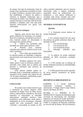 de energia. Este tipo de iluminação a base de
energia solar é geralmente encontrado em lojas
de artigos eletrônicos, possuem baixo preço e
alta durabilidade, o objetivo da prática é
substituir as lâmpadas tradicionais para a
iluminação do jardim, estas lâmpadas utilizam
energia solar para se recarregar, além de formas
tamanhos e múltiplas cores. Esta ação pode
impactar positivamente nos gastos com
eletricidade.
Ações de reciclagem
Algumas ações devem fazer parte da
gestão ambiental da instituição, um exemplo
disto são os materiais considerados recicláveis,
estes materiais podem ser direcionados à
reciclagem das seguintes formas:
● Separar lixo produzido pela
faculdade em: metal, papel, plástico e vidro;
● Destinar esses materiais
separados para empresas coletoras locais ou de
outros munícipes;
● Fios e cabos que contenha cobre
ou alumínio podem ser destinados a empresas
que permutam esses materiais por novos de sua
marca;
● Resíduos orgânicos tais como,
folhas, grama e resto de alimentos, podem ser
utilizadas como adubo para as plantas que
decoram a instituição pelo processo de
compostagem.
Estas práticas também podem ser
realizadas junto à comunidade acadêmica e os
moradores locais criando uma espécie de dia
“D” de ações ambientais, mobilizando-os para
a consciência socioambiental.
CONCLUSÃO
De acordo com o estudo conclui-se que
a Instituição de Ensino Superior (IES)
localizada na Região Norte do Mato Grosso
realiza e adota práticas sustentáveis. De forma
específica as intervenções já realizadas
apresentaram resultados positivos tanto
econômicos como ambientais, sendo aberta a
implantação de novas tecnologias, sobretudo
quando tem visão sustentável. Ainda foi
verificado a necessidade de instalar na IES
outros controles ambientais, para ter maiores
informações sobre o impacto ambiental,
repassando forma de conhecimento aos
acadêmicos e com podem influenciar a
sociedade onde atuam, trazendo uma visão
ampliada e dinâmica das questões ambientais.
MATERIAL SUPLEMENTAR
Questões
1. A Instituição possui práticas de
Gestão Ambiental?
2. Se a resposta anterior foi sim, quais
das práticas de gestão ambiental abaixo são
utilizadas na IES?
a. Uso racional da água
b. Uso racional do solo.
c. Uso racional da energia
d. Educação ambiental para
funcionários.
3. As práticas de gestão ambiental
aplicadas na (IES) trouxeram resultados
positivos?
4. A IES acredita que as práticas de
Gestão Ambiental auxiliam na sustentabilidade
da instituição?
5. A (IES) gostaria de receber sugestões
de novas práticas sustentáveis de gestão
ambiental?
REFERÊNCIAS BIBLIOGRÁFICAS
BARBIERI, J. C. Gestão Ambiental
Empresarial: Conceitos, modelos e
instrumentos. 3° Edição Atual. E ampl. Editora
Saraiva, São Paulo, SP, 2011.
BUTZKE, I. C., PEREIRA, G. R.,
NOEBAUER, D. Sugestão de Indicadores para
Avaliação do Desempenho das Atividades
Educativas do Sistema de Gestão Ambiental –
SGA da Universidade Regional de Blumenau –
FURB. In: Congresso de Educação Ambiental
na Área do Mar de Dentro, Revista Eletrônica
 