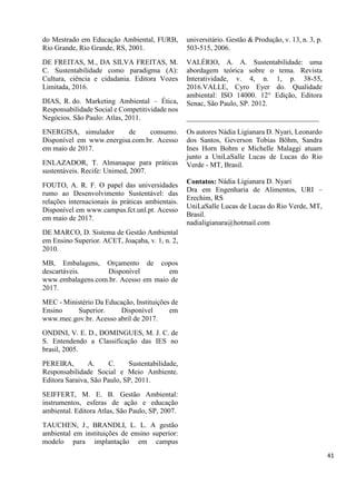 do Mestrado em Educação Ambiental, FURB,
Rio Grande, Rio Grande, RS, 2001.
DE FREITAS, M., DA SILVA FREITAS, M.
C. Sustentabilidade como paradigma (A):
Cultura, ciência e cidadania. Editora Vozes
Limitada, 2016.
DIAS, R. do. Marketing Ambiental – Ética,
Responsabilidade Social e Competitividade nos
Negócios. São Paulo: Atlas, 2011.
ENERGISA, simulador de consumo.
Disponível em www.energisa.com.br. Acesso
em maio de 2017.
ENLAZADOR, T. Almanaque para práticas
sustentáveis. Recife: Unimed, 2007.
FOUTO, A. R. F. O papel das universidades
rumo ao Desenvolvimento Sustentável: das
relações internacionais às práticas ambientais.
Disponível em www.campus.fct.unl.pt. Acesso
em maio de 2017.
DE MARCO, D. Sistema de Gestão Ambiental
em Ensino Superior. ACET, Joaçaba, v. 1, n. 2,
2010.
MB, Embalagens, Orçamento de copos
descartáveis. Disponível em
www.embalagens.com.br. Acesso em maio de
2017.
MEC - Ministério Da Educação, Instituições de
Ensino Superior. Disponível em
www.mec.gov.br. Acesso abril de 2017.
ONDINI, V. E. D., DOMINGUES, M. J. C. de
S. Entendendo a Classificação das IES no
brasil, 2005.
PEREIRA, A. C. Sustentabilidade,
Responsabilidade Social e Meio Ambiente.
Editora Saraiva, São Paulo, SP, 2011.
SEIFFERT, M. E. B. Gestão Ambiental:
instrumentos, esferas de ação e educação
ambiental. Editora Atlas, São Paulo, SP, 2007.
TAUCHEN, J., BRANDLI, L. L. A gestão
ambiental em instituições de ensino superior:
modelo para implantação em campus
universitário. Gestão & Produção, v. 13, n. 3, p.
503-515, 2006.
VALÉRIO, A. A. Sustentabilidade: uma
abordagem teórica sobre o tema. Revista
Interatividade, v. 4, n. 1, p. 38-55,
2016.VALLE, Cyro Eyer do. Qualidade
ambiental: ISO 14000. 12° Edição, Editora
Senac, São Paulo, SP. 2012.
_____________________________________
Os autores Nádia Ligianara D. Nyari, Leonardo
dos Santos, Geverson Tobias Böhm, Sandra
Ines Horn Bohm e Michelle Malaggi atuam
junto a UniLaSalle Lucas de Lucas do Rio
Verde - MT, Brasil.
Contatos: Nádia Ligianara D. Nyari
Dra em Engenharia de Alimentos, URI –
Erechim, RS
UniLaSalle Lucas de Lucas do Rio Verde, MT,
Brasil.
nadialigianara@hotmail.com
41
 