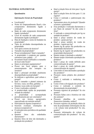 MATERIAL SUPLEMENTAR
Questionário
Informações Gerais da Propriedade
 Localização?
 Nome do Empreendimento Rural e dos
componentes diretamente ligado a
produção?
 Idade de cada componente diretamente
ligado à produção?
 Local de moradia de cada componente
diretamente ligado à produção?
 Data de fundação e nome do fundador da
propriedade?
 Tipos de atividades desempenhadas na
propriedade
 Tem apoio externo de técnicos?
 Tamanho da propriedade?
 Possui arrendamento? Qual o tamanho?
 A propriedade é composta por quantas
estruturas (casa, galpão, …)?
 Os animais ficam confinados e o tamanho
do local onde ficam?
 Quais os principais equipamentos?
 Possui um local próprio para o
armazenamento dos estoques ou
insumos?
 Qual a principal atividade atualmente
desempenhada na propriedade?
 Se dedicam a agricultura, qual cultura e
porquê?
 Qual o tamanho o plantel (número de
bovinos, vacas, novilhas, galinhas…)
 Quantas vacas estão em lactação?
 Como é realizada a ordenha?
 A produtividade média da propriedade
oriunda da ordenha?
 A propriedade é acompanhada
periodicamente por um veterinário?
 Possui um técnico agropecuário
especializado em nutrição animal?
 Participam de alguma cooperativa?
 Ocorrem eventuais orientações de
técnicos (cooperativa)?
 É realizada testes periódicos de qualidade
do leite?
 Quantos litros são ordenhados
diariamente?
 Quantos litros de leite são destinados a
produção dos produtos?
 Qual a relação litros de leite para 1 kg de
queijo?
 Qual a relação litros de leite para 1 L de
iogurte?
 Como é realizada a padronização dos
produtos?
 Apresentam picos de produção? Quando
ocorrem e quantidade?
 Essa produção é realizada diariamente e
aos finais de semana? Se não como é
feita?
 E realizada a comercialização por kg ou
unidade de produto?
 Qual o preço unitário de venda do
produto - queijo por kg?
 Qual o preço unitário de venda do
produto - iogurte por kg?
 Quanto kg de queijo são produzidos na
propriedade diariamente?
 Quanto kg de iogurte são produzidos na
propriedade diariamente?
 Quanto tempo é destinado a ordenha?
 Quanto tempo é destinado a produção dos
produtos?
 Qual o preço de venda definido para
comercialização do queijo?
 Qual o preço de venda definido para
comercialização do iogurte?
 Liste todos os itens destinados a produção
dos produtos?
 Possuem marca própria dos produtos?
Qual?
 Como é realizada o marketing dos
produtos?
 Como é feita a divulgação dos produtos?
 Como é realizado o controle da
documentação da propriedade?
 Possuem registros de produção? Se sim
quanto?
 Possuem fichas com o histórico de vida
dos animais?
 Possuem planilhas de controles
financeiros (entradas, saídas)?
 Possuem registros da produção diária de
leite da propriedade (informações do dia
e do volume total produzido)? Se sim,
quanto?
 Possuem informações do volume de
comercialização dos produtos? Se sim,
quanto?
 