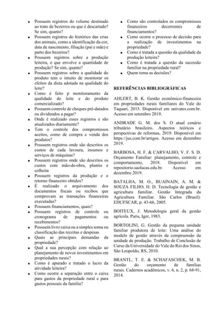  Possuem registros do volume destinado
ao trato de bezerros ou que é descartado?
Se sim, quanto?
 Possuem registros do histórico das crias
dos animais, como a identificação da cor,
data de nascimento, filiação (pai e mãe) e
parto dos bezerros?
 Possuem registros sobre a produção
leiteira, o que envolve a quantidade de
produção? Se sim, quanto?
 Possuem registros sobre a qualidade do
produto tem o intuito de monitorar os
efeitos da dieta adotada na qualidade do
leite?
 Como é feito p monitoramento da
qualidade do leite e do produto
comercializado?
 Possuem controle de cheques pré-datados
ou dividendos a pagar?
 Onde é realizado esses registros e são
atualizados diariamente?
 Tem o controle dos compromissos
aceitos, como de compra e venda dos
produtos?
 Possuem registros onde são descritos os
custos de cada lavoura, insumos e
serviços de máquinas?
 Possuem registros onde são descritos os
custos com mão-de-obra, plantio e
colheita
 Possuem registros da produção e o
retorno financeiro obtidos?
 É realizado o arquivamento dos
documentos fiscais ou recibos que
comprovam as transações financeiras
executadas?
 Possuem financiamentos, quais?
 Possuem registros de controle ou
cronograma de pagamentos ou
recebimentos?
 Possuem livro caixa ou a simples soma ou
classificação das receitas e despesas
 Quais as principais demandas da
propriedade?
 Qual a sua percepção com relação ao
planejamento de novos investimentos em
propriedades rurais?
 Como é apurado e tratado o lucro da
atividade leiteira?
 Como ocorre a separação entre o caixa
para gastos da propriedade rural e para
gastos pessoais da família?
 Como são controlados os compromissos
financeiros decorrentes de
financiamentos?
 Como ocorre o processo de decisão para
a realização de investimentos na
propriedade?
 Como é tratada a questão da qualidade da
produção leiteira?
 Como é tratada a questão da sucessão
familiar na propriedade rural?
 Quem toma as decisões?
REFERÊNCIAS BIBLIOGRÁFICAS
AHLERT, B. K. Gestão econômico-financeira
em propriedades rurais familiares do Vale do
Taquari, 2015. Disponível em univates.com.br.
Acesso em setembro 2019.
ANDRADE G. M. dos S. O atual cenário
tributário brasileiro. Aspectos teóricos e
perspectivas de reformas, 2019. Disponível em
https://jus.com.br/artigos. Acesso em dezembro
2019.
BARBOSA, H. F. & CARVALHO, V. F. S. D.
Orçamento Familiar: planejamento, controle e
comportamento, 2018. Disponível em
repositorio.saolucas.edu.br. Acesso em
dezembro 2019.
BATALHA, M. O., BUAINAIN, A. M. &
SOUZA FILHO, H. D. Tecnologia de gestão e
agricultura familiar. Gestão Integrada da
Agricultura Familiar. São Carlos (Brasil):
EDUFSCAR, p. 43-66, 2005.
BOITEUX, J. Metodologia geral da gestão
agrícola. Paris, Iger, 1983.
BORTOLINI, G. Gestão da pequena unidade
familiar produtora de leite: Uma análise do
modelo de gestão através da compreensão da
unidade de produção. Trabalho de Conclusão de
Curso da Universidade do Vale do Rio dos Sinos,
São Leopoldo, RS, 2010.
BRANTL, T. E. & SCHAFASCHEK, M. B.
Gestão do orçamento de famílias
rurais. Cadernos acadêmicos, v. 6, n. 2, p. 68-91,
2014.
 