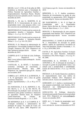 BRASIL. Lei nº. 11326, de 24 de julho de 2006.
Estabelece as diretrizes para a formulação da
Política Nacional da Agricultura Familiar e
Empreendimentos Familiares Rurais. Brasília.
Disponível em www.planalto.com.br. Acesso em
dezembro de 2019.
BRAUM, L. M. dos S., MARTINI, O. &
BRAUN, R. S. Gerenciamento de custos nas
propriedades rurais: uma pesquisa sobre o uso
dos conceitos da contabilidade de custos pelos
BREITENBACH, R. Gestão rural no contexto do
agronegócio: desafios e limitações. Desafio
Online, v. 2, n. 2, p. 141-159, 2014.
BREITENBACH, R. Gestão rural no contexto do
agronegócio: desafios e limitações. Desafio
Online, v. 2, n. 2, p. 141-159, 2014.
BÜHLER, O. D. Manual de administração de
agronegócios. Universidade Estadual do Paraná,
Unespar, Paranavaí, PR, 2010. Disponível em
http://paranavai.unespar.edu.br. Acesso em
dezembro de 2019.
CAMPOS, de O. F. de Gado de Leite, Embrapa,
2012. Disponível em
https://www.infoteca.cnptia.embrapa.br. Acesso
novembro 2019.
CASTELAR, A., & SICSÚ, J. Sociedade e
economia: estratégias de crescimento e
desenvolvimento. Brasília: Ipea, 2009.
Disponível em repositorio.ipea.gov.br. Acesso
em novembro 2019.
CORREA, de F., NETO, R. G. & DENICOL, F.
J. K. O agronegócio sob a ótica da gestão
econômico-financeira: uma
revisão. Agroalimentaria, v. 23, n. 44, p. 61-77,
2017.
DA FONTOURA, F. B. B., DEPONTI, C. M.,
DA SILVA, L. C. A., & DA SILVA, M.
Diversificação da produção rural: em busca de
alternativas para gestão econômica e financeira
na agricultura familiar. Anais do Simpósio
Latino-Americano de Estudos de
Desenvolvimento Regional, v. 1, n. 1, 2018.
DE MENDONÇA de K. V. & CAMPOS, R. T.
Avaliação econômica e administrativa da
produção de queijo. No estado do Ceará: um
estudo de caso, Ipece, 2008. Disponível em
www2.ipece.ce.gov.br. Acesso em dezembro de
2019.
DIÓGENES, L. A. T. Análise econômico-
financeira de investimentos na gestão de uma
propriedade na agropecuária, 2019. Disponível
em lume.ufrgs.br. Acesso em dezembro 2019.
DO NASCIMENTO, L. M. P. O Papel da
Contabilidade para as Propriedades
Rurais. Nativa–Revista de Ciências Sociais do
Norte de Mato Grosso, v. 5, n. 1, 2016.
DONATO, S. Reestruturação de uma pequena
propriedade rural familiar. 2015. Disponível em
bibliodigital.unijui.edu.br. Acesso novembro
2019.
DOS SANTOS, L. F., SANO, H. & DE SOUSA,
W. J. Antecedentes da inovação na gestão
pública: análise de experiências inovadoras do
setor rural brasileiro. Gestão e Sociedade, v. 13,
n. 35, p. 2870-2900, 2019.
FAUTH, E. M. Agricultura Familiar: Evolução
Favorável em Anos Recentes. Indicadores
Econômicos, FEE, Porto Alegre, v. 35, n.4, p. 51-
60, 2008.
FERNANDES, R. A., SEVERO, J. A., &
ANTUNES, L. W. A utilização de tecnologia e
inovação na gestão de propriedades rurais e sua
relação com a produtividade e rentabilidade.
Unoesc & Ciência-ACSA, v. 9, n. 2, p. 145-154,
2018.
FRÜHAUF, A. R. Gestão financeira e produtiva
do empreendimento rural: uma análise da
propriedade Frühauf, 2015. Disponível em
univates.com.br. Acesso em setembro 2019.
GERHARDT, A. F. Análise e reestruturação de
uma pequena propriedade rural familiar, 2012.
Disponível em bibliodigital.unijui.edu.br.
Acesso em novembro 2019.
GONÇALVES, D. Embrapa desenvolve
ferramenta para gestão financeira da propriedade
rural. 2016. Disponível em www.embrapa.br.
Acesso em setembro 2019.
GRÄF, de L. V. Gestão da propriedade rural.
2017. Univates, Disponível em
www.univates.br. Acesso em dezembro de 2019.
 