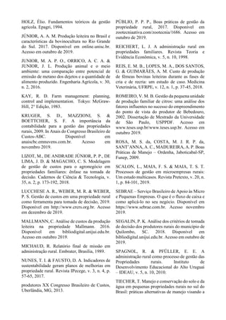 HOLZ, Élio. Fundamentos teóricos da gestão
agrícola. Epagri, 1994.
JÚNIOR, A. A. M. Produção leiteira no Brasil e
características da bovinocultura no Rio Grande
do Sul. 2017. Disponível em online.unisc.br.
Acesso em outubro de 2019.
JUNIOR, M. A. P. O., ORRICO, A. C. A. &
JUNIOR, J. L. Produção animal e o meio
ambiente: uma comparação entre potencial de
emissão de metano dos dejetos e a quantidade de
alimento produzido. Engenharia Agrícola, v. 30,
n. 2, 2016.
KAY, R. D. Farm management: planning,
control and implementation. Tokyo: McGraw-
Hill, 2° Edição, 1983.
KRUGER, S. D., MAZZIONI, S. &
BOETTCHER, S. F. A importância da
contabilidade para a gestão das propriedades
rurais, 2009. In Anais do Congresso Brasileiro de
Custos-ABC. Disponível em
anaiscbc.emnuvens.com.br. Acesso em
novembro 2019.
LIZOT, M., DE ANDRADE JÚNIOR, P. P., DE
LIMA, J. D. & MAGACHO, C. S. Modelagem
de gestão de custos para o agronegócio em
propriedades familiares: ênfase na tomada de
decisão. Cadernos de Ciência & Tecnologia, v.
35, n. 2, p. 173-192, 2018.
LUCCHESE A. R., WEBER, M. R. & WEBER,
P. S. Gestão de custos em uma propriedade rural
como ferramenta para tomada de decisão, 2019.
Disponível em http://www.crcrs.org.br. Acesso
em dezembro de 2019.
MALLMANN, C. Análise de custos da produção
leiteira na propriedade Mallmann. 2016.
Disponível em bibliodigital.unijui.edu.br.
Acesso em outubro 2019.
MICHAUD, R. Relatório final de missão em
administração rural. Embrater, Brasília, 1989.
NUNES, T. I. & FAUSTO, D. A. Indicadores de
sustentabilidade geram planos de melhorias em
propriedade rural. Revista IPecege, v. 3, n. 4, p.
57-65, 2017.
produtores XX Congresso Brasileiro de Custos,
Uberlândia, MG, 2013.
PÚBLIO, P. P. P., Boas práticas de gestão da
propriedade rural, 2017. Disponível em
zootecniaativa.com/zootecnia/1686. Acesso em
outubro de 2019.
REICHERT, L. J. A administração rural em
propriedades familiares. Revista Teoria e
Evidência Econômica, v. 5, n. 10, 1998.
REIS, E. M. B., LOPES, M. A., DOS SANTOS,
G. & GUIMARÃES, A. M. Custo de produção
de fêmeas bovinas leiteiras durante as fases de
cria e de recria: um estudo de caso. Medicina
Veterinária, UFRPE, v. 12, n. 1, p. 37-45, 2018.
ROMEIRO, V. M. B. Gestão da pequena unidade
de produção familiar de citros: uma análise dos
fatores influentes no sucesso do empreendimento
do ponto de vista do produtor de Bebedouro,
2002. Dissertação de Mestrado da Universidade
de São Paulo, USPPDF. Acesso em
www.teses.usp.br/www.teses.usp.br. Acesso em
outubro 2019.
ROSA, M. S. da, COSTA, M. J. R. P. da,
SANT’ANNA, A. C., MADUREIRA, A. P. Boas
Práticas de Manejo – Ordenha, Jaboticabal-SP,
Funep, 2009.
SCALON, L., MAIA, F. S. & MAIA, T. S. T.
Processos de gestão em microempresas rurais:
Um estudo multicasos. Revista Pretexto, v. 20, n.
1, p. 84-101, 2019.
SEBRAE – Serviço Brasileiro de Apoio às Micro
e Pequenas Empresas. O que é o fluxo de caixa e
como aplicá-lo no seu negócio. Disponível em
https://www.sebrae.com.br. Acesso novembro
2019.
SEGALIN, P. K. Análise dos critérios de tomada
de decisão dos produtores rurais do município de
Quilombo, SC. 2018. Disponível em
bibliodigital.unijui.edu.br. Acesso em outubro de
2019.
SPAGNOL, R. & PFÜLLER, E. E. A
administração rural como processo de gestão das
Propriedades rurais. Instituto de
Desenvolvimento Educacional do Alto Uruguai
– IDEAU, v. 5, n. 10, 2010.
TIECHER, T. Manejo e conservação do solo e da
água em pequenas propriedades rurais no sul do
Brasil: práticas alternativas de manejo visando a
 