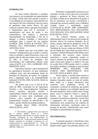 INTRODUÇÃO
No atual cenário Brasileiro o produtor
rural passou a ser considerado um empreendedor
do campo. Tarefa nada fácil quando o assunto é
a consolidação de seu negócio, especialmente em
um cenário é de crise econômica e alta nos custos
de produção, entre outros fatores. Na qual
conhecer os pontos fortes e gargalos de produção
é fundamental, para isso é necessário o
entendimento por parte do gestor e dos
colaboradores, das práticas e processos
desempenhados na propriedade, a fim de se
adequar a própria realidade e desenvolver
estratégias para o sucesso do seu negócio
(ULRICH, 2009; NUNES & FAUSTO, 2017;
PÚBLIO, 2017; FERNANDES, SEVERO &
ANTUNES, 2018).
No entanto para que essa prática seja
eficiente é indispensável que se tenha o controle
sobre as entradas e saídas financeiras, como o da
própria mão de obra que muitas vezes é deixado
de lado, os custos da produção, dos
investimentos, dos rendimentos, tributos, entre
outras (LIZOT et al., 2018; ANDRADE, 2019;
DIÓGENES, 2019).
Agricultura familiar é parte fundamental
do agronegócio brasileiro, no qual atualmente
configura como uma das principais fontes de
produção de alimentos, de renda e de emprego
para a população rural e de sustentabilidade
ambiental (FAUTH, 2008; SCALON, MAIA &
MAIA, 2019).
De acordo com a Lei 11.326 de 24 de
julho de 2006, constituída Lei da Agricultura
Familiar e dos Empreendimentos Familiares
Rurais, considera agricultor familiar e
empreendedor familiar rural aquele que pratica
atividades no meio rural, combinada com
critérios como tamanho da propriedade,
predominância familiar da mão-de-obra e da
renda e, gestão familiar da unidade produtiva.
Segundo Brasil (2006) (SCALON,
MAIA & MAIA, 2019).
I - Não detenha, a qualquer título, área maior do
que 4 (quatro) módulos fiscais; II - Utilize
predominantemente mão-de-obra da própria família nas
atividades econômicas do seu estabelecimento ou
empreendimento; III - Tenha percentual mínimo da renda
familiar originada de atividades econômicas do seu
estabelecimento ou empreendimento; IV - Dirija seu
estabelecimento ou empreendimento com sua família
(BRASIL, 2006a, p.1).
Entretanto a propriedade rural precisa ser
encarada e levada a sério, para isso é necessário
planejar e gerenciar de forma eficiente sua
atividade, criando novas alternativas de gestão, a
fim de maximizar sua receita e racionalizar a
utilização dos recursos (capital, terra e trabalho),
visando lucros e controlando custos
(CASTELAR & SICSÚ, 2009; GERHARDT,
2012; BREITENBACH, 2014; MALLMANN,
2016; SEGALIN, 2018; DOS SANTOS, SANO
& DE SOUSA, 2019).
No contexto literário, gestão ou
administração rural é um processo de tomada de
decisões através de recursos limitados, de tal
modo a propor alternativas produtivas a fim de
atingir os seus objetivos (KAY, 1983). Para
Chombart de Lauwe, citado por Boiteux (1983)
são atividades que visam obter um maior lucro e
constante. Contudo Michaud (1989) define como
a utilização dos recursos tanto técnico,
econômico e social, respeitando sempre os
valores culturais do produtor e da sua família,
onde o lucro nem sempre é o objetivo. Ou seja,
de acordo Holz (1994) gestão rural é a ciência
que ajuda o produtor a entender as suas decisões
(ROMEIRO, 2002; REICHERT, 1998;
ULRICH, 2009; BREITENBACH, 2014;
SCALON, MAIA & MAIA, 2019).
Nesse aspecto, a escolha deste assunto se
se deu pelo fato do proponente apresentar
algumas demandas quanto ao tema do estudo,
desse modo vir a propor alternativas para
contornar esses problemas, através de
orientações e técnicas de melhorias, que poderá
optar em se adequar a sua realidade aquelas que
lhe sejam atingíveis, tanto a médio como a longo
prazo, como os objetivos futuros e metas da
família, na busca do desenvolvimento
sustentável (econômica, ambiental e social). Para
o proponente este estudo será de grande
importância, pois proporciona um conjunto de
informações relevantes, auxiliando assim na
tomada de decisões, identificando com maior
facilidade as oportunidades de negócio.
METODOLOGIA
A presente pesquisa é classificada como
de natureza aplicada, tendo em vista que, como o
próprio nome sugere, tem aplicação prática, com
 