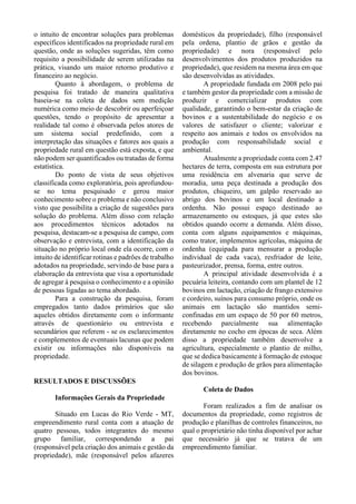 o intuito de encontrar soluções para problemas
específicos identificados na propriedade rural em
questão, onde as soluções sugeridas, têm como
requisito a possibilidade de serem utilizadas na
prática, visando um maior retorno produtivo e
financeiro ao negócio.
Quanto à abordagem, o problema de
pesquisa foi tratado de maneira qualitativa
baseia-se na coleta de dados sem medição
numérica como meio de descobrir ou aperfeiçoar
questões, tendo o propósito de apresentar a
realidade tal como é observada pelos atores de
um sistema social predefinido, com a
interpretação das situações e fatores aos quais a
propriedade rural em questão está exposta, e que
não podem ser quantificados ou tratadas de forma
estatística.
Do ponto de vista de seus objetivos
classificada como exploratória, pois aprofundou-
se no tema pesquisado e gerou maior
conhecimento sobre o problema e não conclusivo
visto que possibilita a criação de sugestões para
solução do problema. Além disso com relação
aos procedimentos técnicos adotados na
pesquisa, destacam-se a pesquisa de campo, com
observação e entrevista, com a identificação da
situação no próprio local onde ela ocorre, com o
intuito de identificar rotinas e padrões de trabalho
adotados na propriedade, servindo de base para a
elaboração da entrevista que visa a oportunidade
de agregar à pesquisa o conhecimento e a opinião
de pessoas ligadas ao tema abordado.
Para a construção da pesquisa, foram
empregados tanto dados primários que são
aqueles obtidos diretamente com o informante
através de questionário ou entrevista e
secundários que referem - se os esclarecimentos
e complementos de eventuais lacunas que podem
existir ou informações não disponíveis na
propriedade.
RESULTADOS E DISCUSSÕES
Informações Gerais da Propriedade
Situado em Lucas do Rio Verde - MT,
empreendimento rural conta com a atuação de
quatro pessoas, todos integrantes do mesmo
grupo familiar, correspondendo a pai
(responsável pela criação dos animais e gestão da
propriedade), mãe (responsável pelos afazeres
domésticos da propriedade), filho (responsável
pela ordena, plantio de grãos e gestão da
propriedade) e nora (responsável pelo
desenvolvimentos dos produtos produzidos na
propriedade), que residem na mesma área em que
são desenvolvidas as atividades.
A propriedade fundada em 2008 pelo pai
e também gestor da propriedade com a missão de
produzir e comercializar produtos com
qualidade, garantindo o bem-estar da criação de
bovinos e a sustentabilidade do negócio e os
valores de satisfazer o cliente; valorizar e
respeito aos animais e todos os envolvidos na
produção com responsabilidade social e
ambiental.
Atualmente a propriedade conta com 2.47
hectares de terra, composta em sua estrutura por
uma residência em alvenaria que serve de
moradia, uma peça destinada a produção dos
produtos, chiqueiro, um galpão reservado ao
abrigo dos bovinos e um local destinado a
ordenha. Não possui espaço destinado ao
armazenamento ou estoques, já que estes são
obtidos quando ocorre a demanda. Além disso,
conta com alguns equipamentos e máquinas,
como trator, implementos agrícolas, máquina de
ordenha (equipada para mensurar a produção
individual de cada vaca), resfriador de leite,
pasteurizador, prensa, forma, entre outros.
A principal atividade desenvolvida é a
pecuária leiteira, contando com um plantel de 12
bovinos em lactação, criação de frango extensivo
e cordeiro, suínos para consumo próprio, onde os
animais em lactação são mantidos semi-
confinadas em um espaço de 50 por 60 metros,
recebendo parcialmente sua alimentação
diretamente no cocho em épocas de seca. Além
disso a propriedade também desenvolve a
agricultura, especialmente o plantio de milho,
que se dedica basicamente à formação de estoque
de silagem e produção de grãos para alimentação
dos bovinos.
Coleta de Dados
Foram realizados a fim de analisar os
documentos da propriedade, como registros de
produção e planilhas de controles financeiros, no
qual o proprietário não tinha disponível por achar
que necessário já que se tratava de um
empreendimento familiar.
 