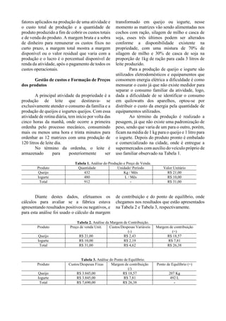 fatores aplicados na produção de uma atividade e
o custo total de produção e a quantidade de
produto produzido a fim de cobrir os custos totais
e de venda do produto. A margem bruta e a sobra
de dinheiro para remunerar os custos fixos no
curto prazo, a margem total mostra a margem
disponível ou o valor residual que varia com a
produção e o lucro é o percentual disponível de
renda da atividade, após o pagamento de todos os
custos operacionais.
Gestão de custos e Formação de Preços
dos produtos
A principal atividade da propriedade é a
produção de leite que destinava- se
exclusivamente atender o consumo da família e a
produção de queijos e iogurtes queijos. Com essa
atividade de rotina diária, tem início por volta das
cinco horas da manhã, onde ocorre a primeira
ordenha pelo processo mecânico, consumindo
mais ou menos uma hora e trinta minutos para
ordenhar as 12 matrizes com uma produção de
120 litros de leite dia.
No término da ordenha, o leite é
armazenado para posteriormente ser
transformado em queijo ou iogurte, nesse
momento as matrizes vão sendo alimentadas nos
cochos com ração, silagem de milho e casca de
soja, esses três últimos podem ser alterados
conforme a disponibilidade existente na
propriedade, com uma mistura de 70% de
silagem de milho e 30% de casca de soja na
proporção de 1kg de ração para cada 3 litros de
leite produzido.
Para a produção de queijo e iogurte são
utilizados eletrodomésticos e equipamentos que
consomem energia elétrica a dificuldade é como
mensurar o custo já que não existe medidor para
separar o consumo familiar da atividade, logo,
dada a dificuldade de se identificar o consumo
em quilowatts dos aparelhos, optou-se por
distribuir o custo da energia pela quantidade de
equipamentos utilizados.
Ao término da produção é realizado a
pesagem, já que não existe uma padronização de
peso, sendo que varia de um para o outro, porém,
ficam na média de 1 kg para o queijo e 1 litro para
o iogurte. Depois do produto pronto é embalado
e comercializado na cidade, onde é entregue a
supermercados com auxílio do veículo próprio de
uso familiar observado na Tabela 1.
Tabela 1. Análise do Produção e Preço de Venda.
Produto Quantidade Unidade/ Período Valor Unitário
Queijo 432 Kg / Mês R$ 21,00
Iogurte 480 L / Mês R$ 10,00
Total 912 - R$ 31,00
Diante destes dados, efetuamos os
cálculos para avaliar se a fábrica estava
apresentando resultados positivos ou negativos, e
para esta análise foi usado o cálculo da margem
de contribuição e do ponto de equilíbrio, onde
chegamos nos resultados que estão apresentados
na Tabela 2 e Tabela 3, respectivamente.
Tabela 2. Análise da Margem de Contribuição.
Produto Preço de venda Unit. Custos/Despesas Variáveis
(-)
Margem de contribuição
(=)
Queijo R$ 21,00 R$ 2,43 R$ 18,57
Iogurte R$ 10,00 R$ 2,19 R$ 7,81
Total R$ 31,00 R$ 4,62 R$ 26,38
Tabela 3. Análise do Ponto de Equilíbrio.
Produto Custos/Despesas Fixas Margem de contribuição
(/)
Ponto de Equilíbrio (=)
Queijo R$ 3.845,00 R$ 18,57 207 Kg
Iogurte R$ 3.845,00 R$ 7,81 492 L
Total R$ 7,690,00 R$ 26,38 -
 
