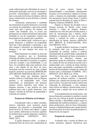 sendo influenciado pela dificuldade do acesso à
informação atualizada, como novas tecnologias e
previsões meteorológicas (muito importantes
para a execução de diversas atividades), além do
pouco conhecimento na área dificulta o controle
das finanças.
Atualmente, praticamente a totalidade
das ferramentas de gestão financeira é executada
em sistemas de computador, o que torna a gestão
muito mais ágil e precisa. No entanto, este
cenário está mudando, pois, os jovens que
permanecem no campo normalmente apresentam
facilidade no uso do computador, criando uma
boa perspectiva de solução para o problema.
Em um âmbito geral, verificou-se que a
gestão financeira e produtiva da propriedade
rural não é bem planejada e estruturada, o que
abre margem a distorções na interpretação das
finanças e na real situação dos níveis de
produção.
Especificamente em relação ao tema das
finanças, percebe-se que as ferramentas
utilizadas são falhas, já que não permitem sequer
o cálculo de indicadores essenciais ao negócio,
como por exemplo, a sua rentabilidade e o seu
lucro. Ao considerar todas estas carências, ficou
clara a não adoção de um fluxo de caixa,
ferramenta está tão essencial aos mais variados
negócios presentes na economia (BORTOLINI,
2010; BRAUM, MARTINI & BRAUN, 2013).
Outro ponto que demanda especial
atenção, refere-se à indistinção entre as finanças
pessoais e da propriedade rural. Como
mencionado, os proprietários não possuem
nenhum critério específico para limitar as
despesas pessoais, o que acarreta em outro
problema para com a gestão financeira. Com
relação a tomada de decisões da propriedade é
realizada em conjunto.
Proposta de Melhorias na Produção
Considerando todos os dados coletados,
torna-se importante neste momento propor
mudanças que permitam à propriedade rural
desenvolver-se de forma mais rápida e segura,
nesse sentido, elaboraram-se diversas sugestões
de melhoria para a gestão financeira e produtiva
da propriedade (FRÜHAUF, 2015;
GRÄF, 2017).
A gestão financeira refere – se adotar a
ferramenta fluxo de caixa com a implantação do
fluxo de caixa, registro formal das
disponibilidades e necessidades, planejamento
de gastos e de investimentos, registar as receitas,
custos e despesas da propriedade, organização
dos documentos fiscais (notas fiscais e recibos)
segundo Serviço Brasileiro de Apoio às Micro e
Pequenas Empresas (SEBRAE, 2019).
Separar as finanças da atividade com as
finanças pessoais da família, como contas
bancárias e talões de cheques distintos,
estabelecer um valor fixo para retirada mensal, a
título de remuneração para a família, maior
facilidade na apuração do lucro da atividade,
realizar o controle de custos e facilitar a
identificação de fatores onerosos (DONATO,
2015; BRANTL & SCHAFASCHEK, 2014;
NACIMENTO, 2016).
A gestão produtiva menciona o controle
da produção total com a informatização e
ferramentas de controle, realizar o controle
individualizado de produtividade, capacidade de
identificar e eliminação de baixa na produção e
capacidade de identificar animais que
apresentem queda de rendimento, visando tratá-
los, criação de lotes de animais de acordo com a
produtividade com a adoção de dietas distintas
para cada grupo, aumentando o rendimento dos
animais de alta produção e redução do volume de
insumos para a alimentação (CAMPOS, 2012;
FRÜHAUF, 2015; REIS et al., 2018).
Tendo em vista o grande número de
propostas de melhoria expostas, é importante
salientar que a adoção das mesmas deve ocorrer
pouco a pouco. Isso para não acabar criando uma
sobrecarga de informações, e uma mudança
muito brusca de hábitos, desmotivando assim o
produtor para a adoção das novas práticas de
gestão.
O acompanhamento de profissionais, seja
da área financeira ou produtiva, também é crucial
para esta nova forma de gestão da propriedade.
Muitas dúvidas e dificuldades podem surgir na
implantação das melhorias propostas, e o suporte
destes profissionais, além de trazer informações
técnicas, é fundamental para que o grupo familiar
não desista desta nova fase na gestão produtiva e
financeira do seu negócio.
Proposta da Assessoria
Avaliando todo o cenário da fábrica em
estudo, propomos algumas alternativas para
 