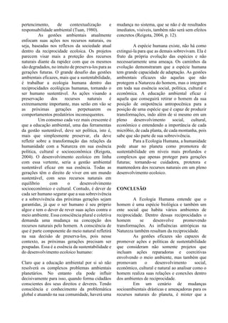 pertencimento, de contextualização e
responsabilidade ambiental (Tuan, 1980).
As gestões ambientais atualmente
enfocam suas ações nos recursos naturais, ou
seja, baseadas nos reflexos da sociedade atual
dentro da reciprocidade ecoloica. Os projetos
parecem visar mais a proteção dos recursos
naturais diante da rapidez com que os mesmos
são degradados, no intuito de preserva-los para as
gerações futuras. O grande desafio das gestões
ambientais eficazes, mais que a sustentabilidade,
é trabalhar a ecologia humana dentro das
reciprocidades ecológicas humanas, tornando o
ser humano sustentável. As ações visando a
preservação dos recursos naturais é
extremamente importante, mas serão em vão se
as próximas gerações perpetuarem os
comportamentos predatórios inconsequentes.
Um consenso cada vez mais crescente é
que a educação ambiental, uma das ferramentas
da gestão sustentável, deve ser política, isto é,
mais que simplesmente preservar, ela deve
refletir sobre a transformação das relações da
humanidade com a Natureza em sua essência
política, cultural e socioeconômica (Reigota,
2004). O desenvolvimento ecoloico em linha
com essa vertente, seria a gestão ambiental
sustentável eficaz em sua essência. Todas as
gerações têm o direito de viver em um mundo
sustentável, com seus recursos naturais em
equilíbrio com o desenvolvimento
socioeconômico e cultural. Contudo, é dever de
cada ser humano segurar que a sua sobrevivência
e a sobrevivência das próximas gerações sejam
garantidas, já que o ser humano é seu próprio
algoz e tem o dever de rever suas ações contra o
meio ambiente. Essa consciência plural e coletiva
demanda uma mudança na concepção dos
recursos naturais pelo homem. A consciência de
que é parte componente do meio natural refletirá
na sua decisão de preserva-los, pois nesse
contexto, as próximas gerações precisam ser
poupadas. Essa é a essência da sustentabilidade e
do desenvolvimento ecoloico humano:
Claro que a educação ambiental por si só não
resolverá os complexos problemas ambientais
planetários. No entanto ela pode influir
decisivamente para isso, quando forma cidadãos
conscientes dos seus direitos e deveres. Tendo
consciência e conhecimento da problemática
global e atuando na sua comunidade, haverá uma
mudança no sistema, que se não é de resultados
imediatos, visíveis, também não será sem efeitos
concretos (Reigota, 2004, p. 12).
A espécie humana existe, não há como
extingui-la para que as demais sobrevivam. Ela é
fruto da própria evolução das espécies e não
necessariamente uma ameaça. Os caminhos da
evolução demonstraram que a espécie humana
tem grande capacidade de adaptação. As gestões
ambientais eficazes são aquelas que não
protegem a Natureza do homem, mas o integram
em toda sua essência social, política, cultural e
econômica. A educação ambiental eficaz é
aquela que conseguirá retirar o homem da sua
posição de onipotência antropocênica para a
posição de uma espécie que é capaz de produzir
transformações, indo além de si mesmo em um
pleno desenvolvimento social, cultural,
econômico e entendendo a importância de cada
micróbio, de cada planta, de cada montanha, pois
sabe que são parte de sua sobrevivência.
Para a Ecologia Humana, a humanidade
pode atuar no planeta como promotora de
sustentabilidade em níveis mais profundos e
complexos que apenas proteger para gerações
futuras; tornando-se cuidadora, protetora e
mantenedora dos recursos naturais em um pleno
desenvolvimento ecoloico.
CONCLUSÃO
A Ecologia Humana entende que o
homem é uma espécie biológica e também um
ente social que habita vários ambientes de
reciprocidade. Dentro dessas reciprocidades o
homem se desenvolve promovendo
transformações. As influências antrópicas na
Natureza também resultam da reciprocidade.
As gestões eficazes são capazes de
promover ações e políticas de sustentabilidade
que consideram não somente projetos que
incluam ações reparadoras e coercitivas
envolvendo o meio ambiente, mas também que
promovam o desenvolvimento social,
econômico, cultural e natural ao analisar como o
homem realiza suas relações e conexões dentro
dos ambientes de reciprocidade.
Em um cenário de mudanças
socioambientais drásticas e ameaçadoras para os
recursos naturais do planeta, é mister que a
 
