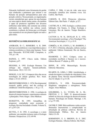 Educação Ambiental como ferramenta de gestão
seja conduzida a patamares que retirem o ser
humano da posição antropocêntrica para uma
posição coletiva. Nessa posição, as organizações
sociais entenderiam que, apesar da raça humana
ser uma espécie dentre tantas outras, ela também
é capaz de promover equilíbrio nos diversos
ambientes onde habita, não somente nas esferas
ambiental, mas também nas esferas social,
econômica e cultural, de forma que a civilização
seja sustentável em um planeta hígido em tudo e
para todos.
REFERÊNCIAS BIBLIOGRÁFICAS
ANDRADE, D. C.; ROMEIRO, A. R. 2009.
Serviços ecossistêmicos e sua importância para o
sistema econômico e o bem-estar humano. Texto
para Discussão. IE/UNICAMP, Campinas, n.
155, p.1- 44.
BAINES, J. 1997. Chuva ácida. Editora
Scipione. p.47.
BEGOSSI, A. 1993. Ecologia Humana: Um
enfoque das relações homem-ambiente.
Interciencia. 18(1): 121-132.
BERGEL, S. D. 2017. O impacto ético das novas
tecnologias de edição genética. Rev. bioét.
(Impr.). 25 (3): 454-61.
BRONFENBRENNER, U. 1974. Developmental
research, public policy, and the ecology of
childhood. Child Development, v. 45, p. 1-5.
BRONFENBRENNER, U. 1996. A ecologia do
desenvolvimento humano: experimentos naturais
e planejados. Porto Alegre: Artes Médicas.
BURSZTYN, M. 1995. Armadilhas do
progresso: contradição entre economia e
ecologia. Revista Sociedade e Estado. Volume X,
nº1. p.97-124.
BUTTEL, F. H. 1992. A sociologia e o meio
ambiente: um caminho tortuoso rumo à Ecologia
Humana. Perspectivas. (15): 69-94.
CAPRA, F. 2006. A teia da vida: uma nova
concepção científica dos sistemas vivos. Ed.
Cultrix. São Paulo.
CARSON, R. 2010. Primavera silenciosa.
Editora Gaia. São Paulo. 1ª edição. p.327.
CASTRO, M. A. 1992. Ecologia: a cultura como
habitação. Em Soares, A. (Org). Ecologia e
Literatura. Rio de Janeiro: Tempo Brasileiro.
pp.13-33.
CATTON Jr, W. R.; DUNLAP, R. E. 1978.
Environmental sociology: a New Paradigm? The
American Sociologist, v 13, p. 41-9.
CORRÊA, A. M.; COSTA, L. M.; BARROS, J.
F. P. 2013. A floresta, educação, cultura e justiça
ambiental. Editora Garamond. Rio de Janeiro,
p.280.
DIAMOND, J. 2013. Colapso, como as
sociedades escolhem o fracasso ou o sucesso.
Editora Record. 9ª edição, p. 699.
DONN, W. 1978. Meteorologia. Reverte
Editorial. Barcelona.
DUARTE, R.; LIMA, I. 2004. Astrobiologia, o
estudo da origem e evolução da vida dentro e fora
do planeta Terra. Revista macroCOSMO.com.
Ano II. Edição 13. p.11-30.
FONSECA, V. 1998. Psicomotricidade:
filogênese, ontogênese e retrogênese. Porto
Alegre: Artes Médicas.
GOLDBERG, L. G.; YUNES, M. A. M.;
FREITAS, J. V. 2005. O desenvolvimento
infantil na ótica da ecologia do desenvolvimento
humano. Psicologia em Estudo. Maringá. v.10,
n.1,p. 97-106.
JACOBI, P. 2000. Meio ambiente e redes sociais:
dimensões intersetoriais e complexidade na
articulação de práticas coletivas. Revista de
Administração Pública. Rio de Janeiro
34(6):131-58.
KORMONDY, E. J.; BROWN, D. E. 2002.
Ecologia Humana. Atheneu Editora. São Paulo.
 