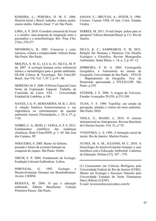 KOSHIBA, L.; PEREIRA, D. M. F. 2004.
História Geral e Brasil: trabalho, cultura, poder:
ensino médio. Editora Atual. 1ª ed. São Paulo.
LIMA, A. P. 2010. O modelo estrutural de Freud
e o cérebro: uma proposta de integração entre a
psicanálise e a neurofisiologia. Rev. Psiq. Clín.
37(6): 270-277.
MENDONÇA, R. 2005. Conservar e criar:
natureza, cultura e complexidade. Editora Senac
São Paulo. São Paulo.
MOLINA, S. M. G.; LUI, G. H.; SILVA, M. P.
da. 2007. A ecologia humana como referencial
teórico e metodológico para a gestão ambiental.
OLAM Ciência & Tecnologia. Rio Claro/SP,
Brasil. Ano VII, Vol. 7, Nº 2. p.19 - 40.
MORENO, M. F. 2008. O Direito Espacial Como
Norte da Exploração Espacial. Trabalho de
Conclusão de Curso. UEL – Universidade
Estadual de Londrina. p.146.
NAVES, J. G. P.; BERNARDES, M. B. J. 2014.
A relação histórica homem/natureza e sua
importância no enfrentamento da questão
ambiental. Geosul, Florianópolis, v. 29, n. 57, p.
7-26.
NOBRE, C. A.; REID, J.; VEIGA, A. P. S. 2012.
Fundamentos científicos das mudanças
climáticas. Rede Clima/INPE, p. 1- 44. São José
dos Campos, SP.
NOGUEIRA, S. 2005. Rumo Ao Infinito,
passado e futuro da aventura humana na
conquista do espaço. São Paulo: Globo.
ODUM, E. P. 2004. Fundamento de Ecologia.
Fundação Calouste Gulbenkian. Lisboa.
PORTUGAL, G. 1992. Ecologia e
Desenvolvimento Humano em Bronfenbrenner.
Aveiro: CIDINE.
REIGOTA, M. 2004. O que é educação
ambiental. Editora Brasiliense: Coleção
Primeiros Passos. São Paulo.
SAGAN, C.; DRUYAN, A.; SOTER, S. 1990.
Cosmos. Cassete VHS, 45 min. Color. Estados
Unidos.
SERRES, M. 2011. O mal limpo: poluir para se
apropriar? Editora Bertrand Brasil. p.112. Rio de
Janeiro.
SILVA, K. C.; SAMMARCO, Y. M. 2015.
Relação Ser Humano e Natureza: Um Desafio
Ecológico e Filosófico. Revista Monografias
Ambientais. Santa Maria, v. 14, n. 2, p. 01−12.
SOBREIRA, P. H. A. 2005. Cosmografia
Geográfica: a Astronomia no ensino de
Geografia. Universidade de São Paulo – FFLCH
– Departamento de Geografia. Tese de
Doutorado apresentada a FFLCH-USP, São
Paulo. p.239.
STEINER, J. E. 2006. A origem do Universo.
Estudos Avançados 20 (58). p.231-248.
TUAN, Y. F. 1980. Topofilia: um estudo da
percepção, atitudes e valores do meio ambiente.
São Paulo: Difel.
VIOLA, E.; BASSO, L. 2016. O sistema
internacional no Antropoceno. Revista Brasileira
de Ciências Sociais. Vol. 31, n° 92.
VYGOTSKY, L. S. 1996. A formação social da
mente. Rio de Janeiro: Martins Fontes.
YUNES, M. A. M.; JULIANO, M. C. 2010. A
bioecologia do desenvolvimento humano e suas
interfaces com a Educação Ambiental. Cadernos
de Educação. Pelotas [37]: 347 – 379.
(1) Licenciatura em Ciências Biológicas pela
Universidade Federal do Rio de Janeiro (UFRJ).
Mestre em Ecologia e Recursos Naturais pela
Universidade Estadual do Norte Fluminense
Darcy Ribeiro (UENF).
E-mail: leversonchaves@yahoo.com.br
67
 