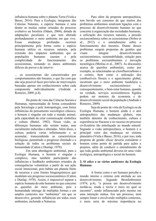 influência humana sobre o planeta Terra (Viola e
Basso, 2016). Para a Ecologia, integrante das
Ciências Naturais, a espécie humana é uma
dentre as muitas outras oriundas do processo
evolutivo na biosfera (Odum, 2004), dotada de
adaptações peculiares e que tem alterado
profundamente o meio ambiente em que vive.
Essas mudanças profundas ocorrem
principalmente pela forma como a espécie
humana utiliza os recursos naturais, pela
extensão dos impactos ambientais que as
populações humanas causam e pela
complexidade do funcionamento dos
ecossistemas, tornando os danos ambientais
difíceis de prever e de intervir:
... os ecossistemas são caracterizados por
comportamentos não lineares, o que faz com que
não seja possível fazer previsões de intervenções
baseadas apenas em conhecimentos sobre cada
componente individualmente (Andrade e
Romeiro, 2009, p.4).
Do ponto de vista das Ciências Sociais e
Humanas, representadas de forma contundente
pela Sociologia e pela Antropologia, com fortes
influências do pensamento sociológico clássico,
o homem é singular em todo o mundo animal,
pela capacidade de criar comunicação simbólica
e cultura (Buttel, 1992). Nessa visão, as
diferenças humanas não seriam inatas, mas
socialmente induzidas e alteradas. Além disso, a
cultura poderia variar infinitamente e se
acumular, transcendendo as características
biológicas, permitindo o progresso ilimitado e a
solução de todos os problemas sociais da
humanidade (Catton e Dunlap, 1978).
Em uma abordagem ambiental, para a
Ecologia Humana, o homem é singular e
complexo, mas também participante das
influências e feedbacks ambientais oriundos de
consequências voluntárias a partir de sua ação
social intencional, pois habita um planeta finito
de recursos e com limites biogeoquímicos que
modulam seu progresso socioeconômico (Catton
e Dunlap, 1978). Assim, é impossível separar a
espécie humana do ente humano no que concerne
as questões do meio ambiente, pois a
humanidade interage de múltiplas formas e em
amplos contextos nos “ambientes” em que se
desenvolve, gerando influências em todos esses
ambientes, incluindo a Natureza.
Para além da proposta antropocênica,
tem havido um consenso de que muitos dos
problemas ambientais sinalizam ligações com o
processo de desenvolvimento humano no que
concerne à organização das sociedades humanas,
a utilização dos recursos naturais, a pressão
socioeconômica sobre os ecossistemas (Nobre et
al., 2012) e o entendimento sobre o
funcionamento dos mesmos. Diante desses
problemas surgem propostas de gestões que
visam integrar desenvolvimento
socioeconômico, sustentabilidade, solução para
os problemas socioambientais e inovação
tecnológica (Molina et al., 2007). As discussões
acerca de questões ambientais, como por
exemplo, as relacionadas ao clorofluorcarbono e
o ozônio, bem como a utilização dos
combustíveis fósseis e o aquecimento global,
incutiram que o meio ambiente modularia o
desenvolvimento socioeconômico e,
consequentemente, o bem-estar humano, quando
na verdade, serviços ecossistêmicos hígidos
podem ser motores da economia e do
desenvolvimento social da população (Andrade e
Romeiro, 2009).
Seja do ponto de vista da Ecologia ou da
Ecologia Humana, o homem ainda é o ator
antropocênico das mudanças globais, mas
também detentor de conhecimento, cultura e
experiência no fracasso e no sucesso no processo
civilizatório tão entrelaçado ao mundo natural.
Segundo a visão antropocênica, o homem é o
principal vetor das mudanças no sistema
planetário (Viola e Basso, 2016), e por isso, toda
proposta de gestão eficaz deveria considerar o
homem como ponto de partida para ações e
projetos, além de conduzir o entendimento de
que toda gestão ambiental deveria ter uma visão
ecológica, antropológica e social do homem.
2. O oikos e os vários ambientes da Ecologia
Humana
A forma como o ser humano percebe o
mundo interno e externo está atrelada ao seu
desenvolvimento. Segundo Bronfenbrenner
(1974, p.4), “a pessoa em desenvolvimento
molda-se, muda e recria o meio no qual se
encontra”, sendo influenciado pelo mesmo em
uma interação mútua. Em um processo, nem
sempre linear e envolvendo múltiplos contextos,
o meio seria de máxima importância no
 