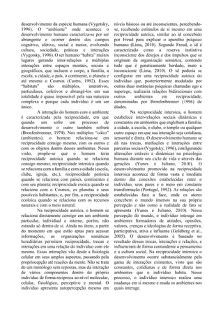 desenvolvimento da espécie humana (Vygotsky,
1996). O “ambiente” onde acontece o
desenvolvimento humano caracteriza-se por ser
abrangente e ocorrer dentro dos campos
cognitivo, afetivo, social e motor, evolvendo
cultura, sociedade, práticas e interações
(Vygotsky, 1996). O ser humano “habita” muitos
lugares gerando inter-relações e múltiplas
interações entre espaços mentais, sociais e
geográficos, que incluem o corpo, a família, a
escola, a cidade, o país, o continente, o planeta e
até mesmo o Cosmos (Castro, 1992). Esses
“habitats” são múltiplos, interativos,
particulares, coletivos e abrangê-los em sua
totalidade é quase impossível pela sua natureza
complexa e porque cada indivíduo é um ser
único.
A interação do homem com o ambiente
é caracterizada pela reciprocidade, em que
quando um sofre um processo de
desenvolvimento o outro também sofrerá
(Bronfenbrenner, 1974). Nos múltiplos “oikos”
(ambientes), o homem relaciona-se em
reciprocidade consigo mesmo, com os outros e
com os objetos dentro desses ambientes. Nessa
visão, propõe-se que o homem teria
reciprocidade autoica quando se relaciona
consigo mesmo; reciprocidade interoica quando
se relaciona com a família e com a cidade (escola,
clube, igreja, etc.); reciprocidade perioica
quando se relaciona com países, continentes e
com seu planeta; reciprocidade exoica quando se
relaciona com o Cosmos, os planetas e seus
possíveis habitantes; e, por fim, a reciprocidade
ecoloica quando se relaciona com os recursos
naturais e com o meio natural.
Na reciprocidade autoica, o homem se
relaciona diretamente consigo em um ambiente
particular, individual e interno, porém, não
estando só dentro de si. Ainda no útero, a partir
do momento em que estão aptas para acessar
informações, as organizações somáticas
hereditárias permitem reciprocidade, trocas e
interações em uma relação do indivíduo com ele
mesmo. Essas interações vão desde a fisiologia
celular em seus amplos aspectos, passando pela
propriocepção até reações da mente. Não se trata
de um monólogo sem repostas, mas da interação
de vários componentes dentro do próprio
indivíduo de forma recíproca ao nível molecular,
celular, fisiológico, perceptivo e mental. O
indivíduo apresenta autopercepção mesmo em
níveis básicos ou até inconscientes, percebendo-
se, recebendo estímulos de si mesmo em uma
reciprocidade autoica, similar ao id concebido
por Freud para explicar o aparelho psíquico
humano (Lima, 2010). Segundo Freud, o id é
caracterizado como a reserva instintiva
inconsciente dos desejos e dos impulsos que se
originam da organização somática, contendo
tudo que é geneticamente herdado, inato e
inconsciente (Lima, 2010). O id poderia se
configurar em uma reciprocidade autoica do
indivíduo que, posteriormente modulado por
outras duas instâncias psíquicas chamadas ego e
superego, realizaria relações bidirecionais com
outros ambientes em reciprocidade,
denominadas por Bronfenbrenner (1996) de
díades.
Na reciprocidade interoica, o homem
estabelece inter-relações sociais dinâmicas e
constantes em ambientes que englobam a família,
a cidade, a escola, o clube, o templo ou qualquer
outro espaço em que sua interação seja cotidiana,
sensorial e direta. O desenvolvimento humano se
dá nas trocas, mediações e interações entre
parcerias sociais (Vygotsky, 1996), configurando
alterações estáveis e dinâmicas na psicologia
humana durante seu ciclo de vida e através das
gerações (Yunes e Juliano, 2010). O
desenvolvimento promovido na reciprocidade
interoica acontece de forma vasta e imediata
dentro das conexões estabelecidas entre o
indivíduo, seus pares e o meio em constante
transformação (Portugal, 1992). As relações são
estabelecidas face a face, onde os atores
concebem o mundo imersos na sua própria
percepção e não como a realidade de fato se
apresenta (Yunes e Juliano, 2010). Nessa
percepção do mundo, o indivíduo interage em
ambientes formadores de atitudes, opiniões,
valores, crenças e ideologias de forma receptiva,
participativa, ativa e influente (Goldberg et al.,
2005). O desenvolvimento é baseado no
resultado dessas trocas, interações e relações, e
influenciam de forma contundente o pensamento
e a cultura social. Na reciprocidade interoica o
desenvolvimento ocorre substancialmente pela
gama de interações existentes, visto que são
constantes, cotidianas e de forma direta nos
ambientes que o indivíduo habita. Nesse
processo, o indivíduo interoico realiza uma
mudança em si mesmo e muda os ambientes nos
quais interage.
 