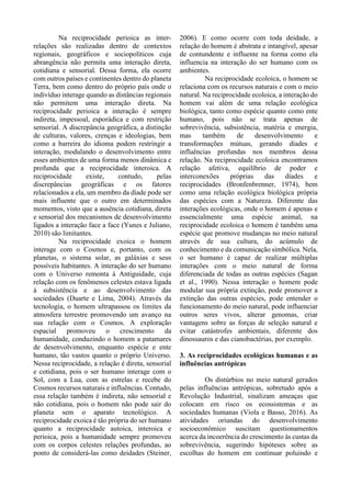 Na reciprocidade perioica as inter-
relações são realizadas dentro de contextos
regionais, geográficos e sociopolíticos cuja
abrangência não permita uma interação direta,
cotidiana e sensorial. Dessa forma, ela ocorre
com outros países e continentes dentro do planeta
Terra, bem como dentro do próprio país onde o
indivíduo interage quando as distâncias regionais
não permitem uma interação direta. Na
reciprocidade perioica a interação é sempre
indireta, impessoal, esporádica e com restrição
sensorial. A discrepância geográfica, a distinção
de culturas, valores, crenças e ideologias, bem
como a barreira do idioma podem restringir a
interação, modulando o desenvolvimento entre
esses ambientes de uma forma menos dinâmica e
profunda que a reciprocidade interoica. A
reciprocidade existe, contudo, pelas
discrepâncias geográficas e os fatores
relacionados a ela, um membro da díade pode ser
mais influente que o outro em determinados
momentos, visto que a ausência cotidiana, direta
e sensorial dos mecanismos de desenvolvimento
ligados a interação face a face (Yunes e Juliano,
2010) são limitantes.
Na reciprocidade exoica o homem
interage com o Cosmos e, portanto, com os
planetas, o sistema solar, as galáxias e seus
possíveis habitantes. A interação do ser humano
com o Universo remonta à Antiguidade, cuja
relação com os fenômenos celestes estava ligada
à subsistência e ao desenvolvimento das
sociedades (Duarte e Lima, 2004). Através da
tecnologia, o homem ultrapassou os limites da
atmosfera terrestre promovendo um avanço na
sua relação com o Cosmos. A exploração
espacial promoveu o crescimento da
humanidade, conduzindo o homem a patamares
de desenvolvimento, enquanto espécie e ente
humano, tão vastos quanto o próprio Universo.
Nessa reciprocidade, a relação é direta, sensorial
e cotidiana, pois o ser humano interage com o
Sol, com a Lua, com as estrelas e recebe do
Cosmos recursos naturais e influências. Contudo,
essa relação também é indireta, não sensorial e
não cotidiana, pois o homem não pode sair do
planeta sem o aparato tecnológico. A
reciprocidade exoica é tão própria do ser humano
quanto a reciprocidade autoica, interoica e
perioica, pois a humanidade sempre promoveu
com os corpos celestes relações profundas, ao
ponto de considerá-las como deidades (Steiner,
2006). E como ocorre com toda deidade, a
relação do homem é abstrata e intangível, apesar
de contundente e influente na forma como ela
influencia na interação do ser humano com os
ambientes.
Na reciprocidade ecoloica, o homem se
relaciona com os recursos naturais e com o meio
natural. Na reciprocidade ecoloica, a interação do
homem vai além de uma relação ecológica
biológica, tanto como espécie quanto como ente
humano, pois não se trata apenas de
sobrevivência, subsistência, matéria e energia,
mas também de desenvolvimento e
transformações mútuas, gerando díades e
influências profundas nos membros dessa
relação. Na reciprocidade ecoloica encontramos
relação afetiva, equilíbrio de poder e
interconexões próprias das díades e
reciprocidades (Bronfenbrenner, 1974), bem
como uma relação ecológica biológica própria
das espécies com a Natureza. Diferente das
interações ecológicas, onde o homem é apenas e
essencialmente uma espécie animal, na
reciprocidade ecoloica o homem é também uma
espécie que promove mudanças no meio natural
através de sua cultura, do acúmulo de
conhecimento e da comunicação simbólica. Nela,
o ser humano é capaz de realizar múltiplas
interações com o meio natural de forma
diferenciada de todas as outras espécies (Sagan
et al., 1990). Nessa interação o homem pode
modular sua própria extinção, pode promover a
extinção das outras espécies, pode entender o
funcionamento do meio natural, pode influenciar
outros seres vivos, alterar genomas, criar
vantagens sobre as forças de seleção natural e
evitar catástrofes ambientais, diferente dos
dinossauros e das cianobactérias, por exemplo.
3. As reciprocidades ecológicas humanas e as
influências antrópicas
Os distúrbios no meio natural gerados
pelas influências antrópicas, sobretudo após a
Revolução Industrial, sinalizam ameaças que
colocam em risco os ecossistemas e as
sociedades humanas (Viola e Basso, 2016). As
atividades oriundas do desenvolvimento
socioeconômico suscitam questionamentos
acerca da incoerência do crescimento às custas da
sobrevivência, sugerindo hipóteses sobre as
escolhas do homem em continuar poluindo e
 