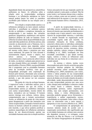 degradando diante das perspectivas catastróficas
ambientais no futuro. As reflexões sobre a
relação entre as reciprocidades ecológicas
humanas e as influências antrópicas no meio
natural podem lançar luz sobre os caminhos
escolhidos pelo homem na sua relação com o
planeta.
Em relação a reciprocidade autoica e as
influências antrópicas no meio natural, nenhum
indivíduo é semelhante no ambiente autoico
devido as múltiplas e complexas interações na
autopercepção e nas nuances das variações
genéticas, epigenéticas, anatômicas e até mesmo
quânticas próprias de cada ser humano. Essas
reflexões levantam ideias da possibilidade de que
cada indivíduo poderia ter, de forma autoica, uma
conexão ou desconexão com a Natureza, isto é,
uma inerência autoica para depredar, poluir
conscientemente, visar o lucro insustentável ou
até mesmo sofrer danos e prejuízos por uma
causa ambiental. Do ponto de vista racional é
extremamente ilógico, insano e atípico, mas
talvez autoico, o homem colocar
conscientemente o lucro acima da sobrevivência
de todos, ou destruir o planeta para preservar-se
em uma situação bélica, por exemplo. Contudo,
para Koshiba e Pereira (2004), essa possibilidade
não é congruente com as sociedades humanas
antes da revolução neolítica, visto que a
desigualdade pressupõe uma exploração do
homem pelo homem, denotando uma economia
produtora em funcionamento já vigente naquele
período, o que não parece ser um consenso
arqueológico.
Do ponto de vista da ecologia humana,
é impossível isolar o indivíduo autoico, pois a
partir do momento em que ele existe, a
reciprocidade autoica já estabelece interações
com outras reciprocidades, mesmo dentro do
útero, tornando-o um ser humano. O homem
autoico interage com culturas, valores, ideias,
comportamentos que o tornam sociocultural.
Assim, as influências do ponto de vista autoico
quase desaparecem a partir das interações com
outras reciprocidades, tornando o homem autoico
imerso no homem cultural do contexto em que
está inserido, o que talvez poderia justificar a
ausência arqueológica de influências antrópicas
típicas de um desenvolvimento egoísta nas
sociedades humanas antes da revolução neolítica:
Temos uma parte de nós que responde a partir da
condição natural e outra parte a cultural. Não há
como isolar o ser humano dessas teias e analisa-
lo sem a cultura, como um ser natural, a cultura
está indissociável do mesmo e é isso que o torna
efetivamente humano (Silva e Sammarco, 2015,
p.10).
A partir da reciprocidade interoica, o
indivíduo autoico estabelece mudanças no seu
desenvolvimento que marcarão profundamente a
sua relação com o meio natural e seus recursos.
Através da reciprocidade interoica, o indivíduo
vê o mundo baseado na organização social
consolidada vigente onde está inserido. As
constantes interações de forma cotidiana,
sensorial e direta entre os indivíduos culminarão
na organização de sociedades e culturas sólidas
através de parcerias sociais, costumes, ideias,
atitudes, opiniões, valores, crenças e ideologias
(Goldberg et al., 2005), resultando em uma
sociedade consolidada e que ditará normas,
regras, valores e visões ao influenciar cada
indivíduo em sua forma de se relacionar com o
mundo natural.
As normas e valores, muitas vezes
direcionada mais pelo vínculo social do que pelas
convicções internas próprias do indivíduo,
poderão encontrar outras sociedades sólidas
(Goldberg et al., 2005), duradouras, com visões,
valores e ideias próprias de sua reciprocidade
interoica. Esses valores podem ser remodelados
através de díades envolvendo relações de poder e
afetividade, sendo desconstruídos muitas vezes
em uma reciprocidade perioica por uma nova
visão, choque entre realidades e contextos vindos
de outros locais e culturas. Através da
reciprocidade perioica, outras organizações
sólidas, mas nem sempre permanentes, com
valores, ideias e visões diferenciadas ou
parecidas poderão agregar novas ferramentas e
experiências a ambas organizações sociais,
consolidando ou rejeitando visões sobre a forma
como se relacionam com o meio natural e
apropriam os seus recursos (Molina et al., 2007).
O comportamento de apropriação dos
recursos naturais muda de acordo com a
organização sociocultural, não significando que
as atividades humanas em culturas mais arcaicas
não degradem recursos e se extingam, como
aconteceu na Ilha de Páscoa e na civilização
maia. Os limites biogeoquímicos do planeta, as
 