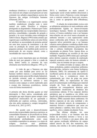 mudanças climáticas e a aparente apatia diante
dos sinais de um colapso social parecem ser uma
constante nos achados arqueológicos acerca dos
fracassos das antigas civilizações humanas
(Diamond, 2013).
O indivíduo e as organizações sociais
também estabelecem relações com o meio
natural em cunho filosófico e religioso,
protegendo ou degradando a Natureza por visões
míticas adquiridas nas reciprocidades interoica e
perioica, consolidadas e passadas de geração a
geração, e às vezes iniciadas como estratégia de
sobrevivência. Begossi (1993) relata estudos que
sugerem que o canibalismo asteca era uma forma
de satisfazer as necessidades de proteína animal
em uma área escassa de ruminantes e de alto
custo na produção de cereais para alimentar
pequenos animais. Isso também pode ocorrer na
preservação de um recurso natural, como a
sacralidade das vacas na Índia:
... a vaca é muito importante para ser eliminada
(tabu de uso), por garantir o leite e o arado da
terra, dentre outros (o consumo da vaca
eliminaria seus benefícios) (Begossi, 1993, p.7).
A visão de que a Natureza era algo
criado por uma deidade para servir ao ser
humano também marcou o comportamento de
apropriação muito antes da Revolução Industrial,
no período colonial, onde os colonizadores
enxergavam os territórios naturais e seus
recursos como espaços a serem explorados para
o avanço dos interesses econômicos, muitas
vezes de forma insustentável:
A primeira não deixa dúvidas quanto ao total
desrespeito à flora nativa, considerada pelo
português que aqui chegava quase sempre como
desprezível (merecedora de ser queimada e
substituída por espécies exóticas, valorizadas,
elas sim, pelos europeus) e, sempre inesgotável
(Corrêa et al., 2013, p.187).
De acordo com o desenvolvimento
através das reciprocidades interoica e perioica, as
comunidades humanas se diversificam na forma
como se organizam no âmbito sociocultural,
determinando profundamente como essas
sociedades respondem às ameaças e os sinais de
colapso, resolvem seus problemas
socioeconômicos e socioambientais (Diamond,
2013) e interferem no meio natural. A
organização social criada também direcionará a
forma como veem a Natureza e como interagem
com o contexto natural na busca por recursos,
isto é, como se apropriam dele (Mendonça,
2005).
A relação da reciprocidade exoica com
as influências antrópicas no meio ambiente estão
profundamente ligadas ao desenvolvimento
tecnológico humano. Dentro da reciprocidade
exoica, o Cosmos estabelece com o ser humano
inter-relações em um nível nunca alcançado no
ambiente terrestre e com repercussões ainda
pouco conhecidas pela Ciência. As conquistas
espaciais talvez permitirão que o ser humano
colonize outros planetas e estabeleça díades entre
ambientes e realidades extremas, quiçá formas de
vida e culturas totalmente discrepantes das
encontradas no planeta Terra. Apesar disso, as
influências antrópicas na exosfera já são uma
realidade. Nogueira (2005) relata que a poluição
pelos detritos espaciais oriundos da exploração
espacial aconteceu antes do homem entender a
exosfera, mas no instante em que a ocupou.
As sondas enviadas ao espaço, além de
fontes poluidoras, podem contaminar ambientes
desconhecidos, inclusive com fontes biológicas
(Sobreira, 2005). Os astronautas da Apolo-12
recolheram partes de uma sonda anteriormente
lançada à Lua, e constatou-se sinais de
contaminação por vírus da gripe nas peças
(Nogueira, 2005). As repercussões de uma
possível contaminação exobiológica por material
oriundo da Terra são especulativas, mas
poderiam ter consequências drásticas pelo
conhecimento insuficiente da dinâmica dos
ecossistemas siderais. O lixo espacial, detritos
antrópicos que se mantêm-se em órbita sem
função útil, podem reentrar na atmosfera terrestre
(Moreno, 2008) causando danos ambientais. Os
detritos espaciais já são uma realidade e são
fontes de poluição através de componentes e
materiais tóxicos e radioativos que caem em
outros planetas e satélites, bem como nos rios,
aquíferos, solos e cidades do planeta Terra.
Nas últimas décadas, em uma
reciprocidade exoica, o ser humano saiu dos
limites da atmosfera terrestre e levou a sua
relação com o Cosmos a um passo além, não
mais apenas recebendo influências do espaço
sideral através do Sol, dos meteoritos, dos
cometas, das estrelas e de outros planetas, mas
 