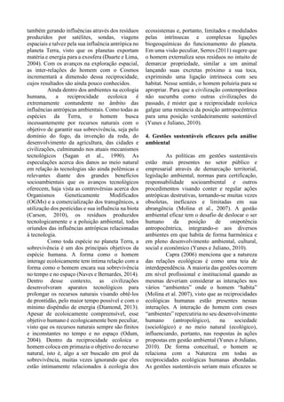 também gerando influências através dos resíduos
produzidos por satélites, sondas, viagens
espaciais e talvez pela sua influência antrópica no
planeta Terra, visto que os planetas exportam
matéria e energia para a exosfera (Duarte e Lima,
2004). Com os avanços na exploração espacial,
as inter-relações do homem com o Cosmos
incrementará a dimensão dessa reciprocidade,
cujos resultados são ainda pouco conhecidos.
Ainda dentro dos ambientes na ecologia
humana, a reciprocidade ecoloica é
extremamente contundente no âmbito das
influências antrópicas ambientais. Como todas as
espécies da Terra, o homem busca
incessantemente por recursos naturais com o
objetivo de garantir sua sobrevivência, seja pelo
domínio do fogo, da invenção da roda, do
desenvolvimento da agricultura, das cidades e
civilizações, culminando nos atuais mecanismos
tecnológicos (Sagan et al., 1990). As
especulações acerca dos danos ao meio natural
em relação às tecnologias são ainda polêmicas e
relevantes diante dos grandes benefícios
socioambientais que os avanços tecnológicos
oferecem, haja vista as controvérsias acerca dos
Organismos Geneticamente Modificados
(OGMs) e a comercialização dos transgênicos, a
utilização dos pesticidas e sua influência na biota
(Carson, 2010), os resíduos produzidos
tecnologicamente e a poluição ambiental, todos
oriundos das influências antrópicas relacionadas
à tecnologia.
Como toda espécie no planeta Terra, a
sobrevivência é um dos principais objetivos da
espécie humana. A forma como o homem
interage ecoloicamente tem íntima relação com a
forma como o homem encara sua sobrevivência
no tempo e no espaço (Naves e Bernardes, 2014).
Dentro desse contexto, as civilizações
desenvolveram aparatos tecnológicos para
prolongar os recursos naturais visando obtê-los
de prontidão, pelo maior tempo possível e com o
mínimo dispêndio de energia (Diamond, 2013).
Apesar de ecoloicamente compreensível, esse
objetivo humano é ecologicamente bem peculiar,
visto que os recursos naturais sempre são finitos
e inconstantes no tempo e no espaço (Odum,
2004). Dentro da reciprocidade ecoloica o
homem coloca em primazia o objetivo do recurso
natural, isto é, algo a ser buscado em prol da
sobrevivência, muitas vezes ignorando que eles
estão intimamente relacionados à ecologia dos
ecossistemas e, portanto, limitados e modulados
pelas intrínsecas e complexas ligações
biogeoquímicas do funcionamento do planeta.
Em uma visão peculiar, Serres (2011) sugere que
o homem externaliza seus resíduos no intuito de
demarcar propriedade, similar a um animal
lançando suas excretas próximo a sua toca,
exprimindo uma ligação intrínseca com seu
habitat. Nesse sentido, o homem poluiria para se
apropriar. Para que a civilização contemporânea
não sucumba como outras civilizações do
passado, é mister que a reciprocidade ecoloica
galgue uma renúncia da posição antropocêntrica
para uma posição verdadeiramente sustentável
(Yunes e Juliano, 2010).
4. Gestões sustentáveis eficazes pela análise
ambiental
As políticas em gestões sustentáveis
estão mais presentes no setor público e
empresarial através de demarcação territorial,
legislação ambiental, normas para certificação,
responsabilidade socioambiental e outros
procedimentos visando conter e regular ações
antrópicas destrutivas, tornando-se muitas vezes
obsoletas, ineficazes e limitadas em sua
abrangência (Molina et al., 2007). A gestão
ambiental eficaz tem o desafio de deslocar o ser
humano da posição de onipotência
antropocêntrica, integrando-o aos diversos
ambientes em que habita de forma harmônica e
em pleno desenvolvimento ambiental, cultural,
social e econômico (Yunes e Juliano, 2010).
Capra (2006) menciona que a natureza
das relações ecológicas é como uma teia de
interdependência. A maioria das gestões ocorrem
em nível profissional e institucional quando as
mesmas deveriam considerar as interações nos
vários “ambientes” onde o homem “habita”
(Molina et al. 2007), visto que as reciprocidades
ecológicas humanas estão presentes nessas
interações. A interação do homem com esses
“ambientes” repercutiria no seu desenvolvimento
humano (antropológico), na sociedade
(sociológico) e no meio natural (ecológico),
influenciando, portanto, nas respostas às ações
propostas em gestão ambiental (Yunes e Juliano,
2010). De forma conceitual, o homem se
relaciona com a Natureza em todas as
reciprocidades ecológicas humanas abordadas.
As gestões sustentáveis seriam mais eficazes se
 