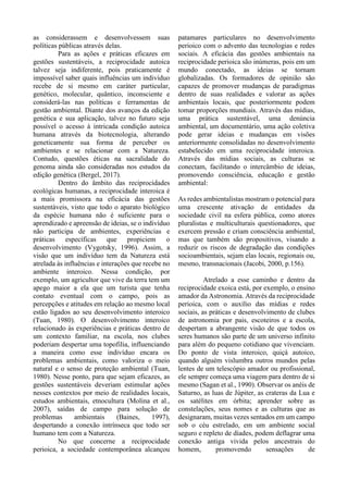 as considerassem e desenvolvessem suas
políticas públicas através delas.
Para as ações e práticas eficazes em
gestões sustentáveis, a reciprocidade autoica
talvez seja indiferente, pois praticamente é
impossível saber quais influências um indivíduo
recebe de si mesmo em caráter particular,
genético, molecular, quântico, inconsciente e
considerá-las nas políticas e ferramentas de
gestão ambiental. Diante dos avanços da edição
genética e sua aplicação, talvez no futuro seja
possível o acesso à intricada condição autoica
humana através da biotecnologia, alterando
geneticamente sua forma de perceber os
ambientes e se relacionar com a Natureza.
Contudo, questões éticas na sacralidade do
genoma ainda são consideradas nos estudos da
edição genética (Bergel, 2017).
Dentro do âmbito das reciprocidades
ecológicas humanas, a reciprocidade interoica é
a mais promissora na eficácia das gestões
sustentáveis, visto que todo o aparato biológico
da espécie humana não é suficiente para o
aprendizado e apreensão de ideias, se o indivíduo
não participa de ambientes, experiências e
práticas específicas que propiciem o
desenvolvimento (Vygotsky, 1996). Assim, a
visão que um indivíduo tem da Natureza está
atrelada às influências e interações que recebe no
ambiente interoico. Nessa condição, por
exemplo, um agricultor que vive da terra tem um
apego maior a ela que um turista que tenha
contato eventual com o campo, pois as
percepções e atitudes em relação ao mesmo local
estão ligados ao seu desenvolvimento interoico
(Tuan, 1980). O desenvolvimento interoico
relacionado às experiências e práticas dentro de
um contexto familiar, na escola, nos clubes
poderiam despertar uma topofilia, influenciando
a maneira como esse indivíduo encara os
problemas ambientais, como valoriza o meio
natural e o senso de proteção ambiental (Tuan,
1980). Nesse ponto, para que sejam eficazes, as
gestões sustentáveis deveriam estimular ações
nesses contextos por meio de realidades locais,
estudos ambientais, etnocultura (Molina et al.,
2007), saídas de campo para solução de
problemas ambientais (Baines, 1997),
despertando a conexão intrínseca que todo ser
humano tem com a Natureza.
No que concerne a reciprocidade
perioica, a sociedade contemporânea alcançou
patamares particulares no desenvolvimento
perioico com o advento das tecnologias e redes
sociais. A eficácia das gestões ambientais na
reciprocidade perioica são inúmeras, pois em um
mundo conectado, as ideias se tornam
globalizadas. Os formadores de opinião são
capazes de promover mudanças de paradigmas
dentro de suas realidades e valorar as ações
ambientais locais, que posteriormente podem
tomar proporções mundiais. Através das mídias,
uma prática sustentável, uma denúncia
ambiental, um documentário, uma ação coletiva
pode gerar ideias e mudanças em visões
anteriormente consolidadas no desenvolvimento
estabelecido em uma reciprocidade interoica.
Através das mídias sociais, as culturas se
conectam, facilitando o intercâmbio de ideias,
promovendo consciência, educação e gestão
ambiental:
As redes ambientalistas mostram o potencial para
uma crescente ativação de entidades da
sociedade civil na esfera pública, como atores
pluralistas e multiculturais questionadores, que
exercem pressão e criam consciência ambiental,
mas que também são propositivos, visando a
reduzir os riscos de degradação das condições
socioambientais, sejam elas locais, regionais ou,
mesmo, transnacionais (Jacobi, 2000, p.156).
Atrelado a esse caminho e dentro da
reciprocidade exoica está, por exemplo, o ensino
amador da Astronomia. Através da reciprocidade
perioica, com o auxílio das mídias e redes
sociais, as práticas e desenvolvimento de clubes
de astronomia por pais, escoteiros e a escola,
despertam a abrangente visão de que todos os
seres humanos são parte de um universo infinito
para além do pequeno cotidiano que vivenciam.
Do ponto de vista interoico, quiçá autoico,
quando alguém vislumbra outros mundos pelas
lentes de um telescópio amador ou profissional,
ele sempre começa uma viagem para dentro de si
mesmo (Sagan et al., 1990). Observar os anéis de
Saturno, as luas de Júpiter, as crateras da Lua e
os satélites em órbita; aprender sobre as
constelações, seus nomes e as culturas que as
designaram, muitas vezes sentados em um campo
sob o céu estrelado, em um ambiente social
seguro e repleto de díades, podem deflagrar uma
conexão antiga vivida pelos ancestrais do
homem, promovendo sensações de
 