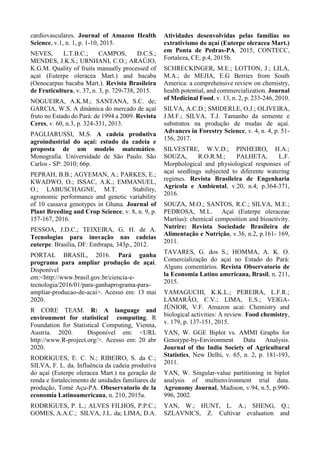 cardiovasculares. Journal of Amazon Health
Science, v.1, n. 1, p. 1-10, 2015.
NEVES, L.T.B.C.; CAMPOS, D.C.S.;
MENDES, J.K.S.; URNHANI, C.O.; ARAÚJO,
K.G.M. Quality of fruits manually processed of
açaí (Euterpe oleracea Mart.) and bacaba
(Oenocarpus bacaba Mart.). Revista Brasileira
de Fruticultura, v. 37, n. 3, p. 729-738, 2015.
NOGUEIRA, A.K.M.; SANTANA, S.C. de;
GARCIA, W.S. A dinâmica do mercado de açaí
fruto no Estado do Pará: de 1994 a 2009. Revista
Ceres, v. 60, n.3, p. 324-331, 2013.
PAGLIARUSSI, M.S. A cadeia produtiva
agroindustrial do açaí: estudo da cadeia e
proposta de um modelo matemático.
Monografia. Universidade de São Paulo. São
Carlos - SP: 2010; 66p.
PEPRAH, B.B.; AGYEMAN, A.; PARKES, E.;
KWADWO, O.; ISSAC, A.K.; EMMANUEL,
O.; LABUSCHAGNE, M.T. Stability,
agronomic performance and genetic variability
of 10 cassava genotypes in Ghana. Journal of
Plant Breeding and Crop Science, v. 8, n. 9, p.
157-167, 2016.
PESSOA, J.D.C.; TEIXEIRA, G. H. de A.
Tecnologias para inovação nas cadeias
euterpe. Brasília, DF: Embrapa, 343p., 2012.
PORTAL BRASIL, 2016. Pará ganha
programa para ampliar produção de açaí.
Disponível
em:<http://www.brasil.gov.br/ciencia-e-
tecnologia/2016/01/para-ganhaprograma-para-
ampliar-producao-de-acai>. Acesso em: 13 mai
2020.
R CORE TEAM. R: A language and
environment for statistical computing. R
Foundation for Statistical Computing, Vienna,
Austria. 2020. Disponível em: <URL
http://www.R-project.org/>. Acesso em: 20 abr
2020.
RODRIGUES, E. C. N.; RIBEIRO, S. da C.;
SILVA, F. L. da. Influência da cadeia produtiva
do açaí (Euterpe oleracea Mart.) na geração de
renda e fortalecimento de unidades familiares de
produção, Tomé Açu-PA. Obeservatorio de la
economía Latinoamericana, n. 210, 2015a.
RODRIGUES, P. L.; ALVES FILHOS, P.P.C.;
GOMES, A.A.C.; SILVA, J.L. da; LIMA, D.A.
Atividades desenvolvidas pelas famílias no
extrativismo do açaí (Euterpe oleracea Mart.)
em Ponta de Pedras-PA. 2015, CONTECC,
Fortaleza, CE, p.4, 2015b.
SCHRECKINGER, M.E.; LOTTON, J.; LILA,
M.A.; de MEJIA, E.G Berries from South
America: a comprehensive review on chemistry,
health potential, and commercialization. Journal
of Medicinal Food, v. 13, n. 2, p. 233-246, 2010.
SILVA, A.C.D.; SMIDERLE, O.J.; OLIVEIRA,
J.M.F.; SILVA, T.J. Tamanho da semente e
substratos na produção de mudas de açaí.
Advances in Forestry Science, v. 4, n. 4, p. 51-
156, 2017.
SILVESTRE, W.V.D.; PINHEIRO, H.A.;
SOUZA, R.O.R.M.; PALHETA, L.F.
Morphological and physiological responses of
açaí seedlings subjected to diferente watering
regimes. Revista Brasileira de Engenharia
Agrícola e Ambiental, v.20, n.4, p.364-371,
2016.
SOUZA, M.O.; SANTOS, R.C.; SILVA, M.E.;
PEDROSA, M.L. Açaí (Euterpe oleraceae
Martius): chemical composition and bioactivity.
Nutrire: Revista Sociedade Brasileira de
Alimentação e Nutrição, v.36, n.2, p.161- 169,
2011.
TAVARES, G. dos S.; HOMMA, A. K. O.
Comercialização do açaí no Estado do Pará:
Alguns comentários. Revista Observatorio de
la Economia Latino americana, Brasil, n. 211,
2015.
YAMAGUCHI, K.K.L.; PEREIRA, L.F.R.;
LAMARÃO, C.V.; LIMA, E.S.; VEIGA-
JÚNIOR, V.F. Amazon acai: Chemistry and
biological activities: A review. Food chemistry,
v. 179, p. 137-151, 2015.
YAN, W. GGE Biplot vs. AMMI Graphs for
Genotype-by-Environment Data Analysis.
Journal of the India Society of Agricultural
Statistics, New Delhi, v. 65, n. 2, p. 181-193,
2011.
YAN, W. Singular-value partitioning in biplot
analysis of multienvironment trial data.
Agronomy Journal, Madison, v.94, n.5, p.990-
996, 2002.
YAN, W.; HUNT, L. A.; SHENG, Q.;
SZLAVNICS, Z. Cultivar evaluation and
 