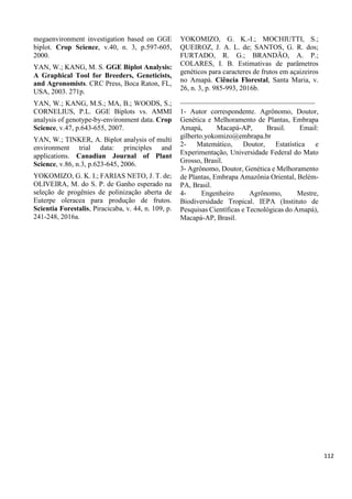 megaenvironment investigation based on GGE
biplot. Crop Science, v.40, n. 3, p.597-605,
2000.
YAN, W.; KANG, M. S. GGE Biplot Analysis:
A Graphical Tool for Breeders, Geneticists,
and Agronomists. CRC Press, Boca Raton, FL,
USA, 2003. 271p.
YAN, W.; KANG, M.S.; MA, B.; WOODS, S.;
CORNELIUS, P.L. GGE Biplots vs. AMMI
analysis of genotype-by-environment data. Crop
Science, v.47, p.643-655, 2007.
YAN, W.; TINKER, A. Biplot analysis of multi
environment trial data: principles and
applications. Canadian Journal of Plant
Science, v.86, n.3, p.623-645, 2006.
YOKOMIZO, G. K. I.; FARIAS NETO, J. T. de;
OLIVEIRA, M. do S. P. de Ganho esperado na
seleção de progênies de polinização aberta de
Euterpe oleracea para produção de frutos.
Scientia Forestalis, Piracicaba, v. 44, n. 109, p.
241-248, 2016a.
YOKOMIZO, G. K.-I.; MOCHIUTTI, S.;
QUEIROZ, J. A. L. de; SANTOS, G. R. dos;
FURTADO, R. G.; BRANDÃO, A. P.;
COLARES, I. B. Estimativas de parâmetros
genéticos para caracteres de frutos em açaizeiros
no Amapá. Ciência Florestal, Santa Maria, v.
26, n. 3, p. 985-993, 2016b.
______________________________________
1- Autor correspondente. Agrônomo, Doutor,
Genética e Melhoramento de Plantas, Embrapa
Amapá, Macapá-AP, Brasil. Email:
gilberto.yokomizo@embrapa.br
2- Matemático, Doutor, Estatística e
Experimentação, Universidade Federal do Mato
Grosso, Brasil.
3- Agrônomo, Doutor, Genética e Melhoramento
de Plantas, Embrapa Amazônia Oriental, Belém-
PA, Brasil.
4- Engenheiro Agrônomo, Mestre,
Biodiversidade Tropical. IEPA (Instituto de
Pesquisas Científicas e Tecnológicas do Amapá),
Macapá-AP, Brasil.
112
 