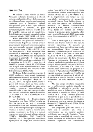 INTRODUÇÃO
O açaizeiro é uma palmeira da família
Arecaceae, vastamente disseminada e cultivada
na Amazônia brasileira. Ocorre de forma natural
na região amazônica e possui grande importância
econômica para a fruticultura regional,
principalmente para o Pará cujas produção,
comercialização e consumo de polpa
movimentam grandes mercados (NEVES et al.,
2015), sendo o suco de açaí um produto ícone
deste Estado, representando o principal produto
extraído da palmeira (SILVESTRE et al. 2016).
Com a popularização do apelo ecológico e
das descobertas das qualidades nutricionais a
comercialização da polpa de açaí tem crescido
gradativamente juntamente com uma expansão
para outros mercados nacionais e atingindo até
níveis internacionais (PAGLIARUSSI, 2010).
Esta produção torna o Brasil o maior produtor,
consumidor e exportador de polpa de açaí
(MENEZES, 2005). O Brasil é o maior produtor,
consumidor e exportador de polpa de açaí
(MENEZES, 2005), sendo que produziu em 2018
a quantidade de 1.510.022 t, numa área de
198.497 ha, gerando cerca de R$ 3,265 bilhões,
com a região Norte representando 99% destes
valores, destacando-se o Pará com mais de 95%
do total brasileiro (IBGE, 2020).
No Estado do Pará o açaí envolve mais de
13.000 produtores, tendo grande importância
socioeconômica no estado, abrangendo 300 mil
pessoas de 54 municípios. (COMEX DO
BRASIL, 2017). Na capital, Belém, estima-se
que 25 mil pessoas atuam de forma direta e
indireta, na comercialização do açaí, como
extração, transporte, comercialização e
industrialização, e com isso correspondendo a
70% da fonte de renda da população ribeirinha
(NOGUEIRA et al., 2013; RODRIGUES et al.,
2015a; 2015b).
A Secretaria de Desenvolvimento
Agropecuário e da Pesca (SEDAP), avalia que
60% da produção do açaí é consumido
internamente no Pará, 30% em outros estados do
Brasil e 10% são exportados para outros países,
revelando o mercado interno e nacional como
grandes consumidores do fruto e o mercado
externo com potencial apreciável de crescimento
(PESSOA; TEIXEIRA, 2012; TAVARES;
HOMMA, 2015). Na exportação, destacam-se
alguns países da Europa, nos Estados Unidos,
Japão e China, (SCHRECKINGER et al., 2010),
adicionalmente também sendo exportado para
Holanda e Coréia do Sul (CARVALHO et al.,
2017), impulsionado em função de suas
propriedades antioxidantes, da composição
nutricional, rica em fibras, lipídeos, fenóis e a
antocianina que podem estar relacionados à
prevenção de doenças cardiovasculares
(MOURA ROCHA, 2015; YAMAGUCHI et al.,
2015). Sendo rico também em proteínas,
vitamina E, e minerais, como manganês, cobre,
boro e cromo (SILVA et al., 2017) e apresentar
efeito hipocolesterolêmico (SOUZA et al.,
2011).
Com a valorização e o acréscimo na
demanda dos diversos mercados pelo açaí, há
marcante necessidade de aumento do
quantitativo de frutos necessários para atender
aos consumidores. Neste contexto, está
ocorrendo expansão dos açaizais manejados, em
áreas de várzeas e em áreas de terra firme
(FARIAS NETO et al., 2011). Observando-se
também na mesorregião do Pará, Nordeste
Paraense, a incorporação da tecnologia da
irrigação no plantio de açaizeiros no período de
estiagem, visando permitir uma produção de açaí
na entressafra (NOGUEIRA et al., 2013). Uma
parceria entre instituições de pesquisa e a
Secretaria de Agricultura do Pará (SEDAP) visa
expandir a área de produção em 50 mil ha até
2024, permitindo um incremento de até 360 mil t
de produção e também haveria a redução da
sazonalidade do fruto (PORTAL BRASIL,
2016).
Mas para atingir este objeto é necessário
que o melhoramento genético disponha de
variabilidade e divergência genética que
possibilitem obter as informações necessárias
para subsidiar o processo de seleção (GOMES
JÚNIOR et al., 2014). Trabalhos publicados
demonstram a que existe a possibilidade de
selecionar genótipos melhorados em progênies
de açaizeiros, pois há a presença de plantas se
destacando (YOKOMIZO et al., 2016a; 2016b;
FARIAS NETO et al., 2018).
Um complicador para esta seleção é o
efeito que o ambiente tem sobre o
comportamento de um material genético,
modificando sua expressão fenotípica. Assim,
quanto maior a quantidade de variações nos
fatores ambientais há probabilidade maior de
diferentes expressões das características
 