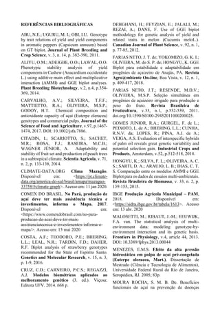 REFERÊNCIAS BIBLIOGRÁFICAS
ABU, N.E.; UGURU, M. I.; OBI, I.U. Genotype
by trait relations of yield and yield components
in aromatic peppers (Capsicum annuum) based
on GT biplot. Journal of Plant Breeding and
Crop Science, v. 3, n. 14, p. 382-390, 2011.
ALIYU, O.M.; ADEIGBE, O.O.; LAWAL, O.O.
Phenotypic stability analysis of yield
components in Cashew (Anacardium occidentale
L.) using additive main effect and multiplicative
interaction (AMMI) and GGE biplot analyses.
Plant Breeding Biotechnology, v.2, n.4, p.354-
369, 2014.
CARVALHO, A.V.; SILVEIRA, T.F.F.;
MATTIETTO, R.A.; OLIVEIRA, M.S.P.;
GODOY, H.T. Chemical composition and
antioxidante capacity of açaí (Euterpe oleracea)
genotypes and commercial pulps. Journal of the
Science of Food and Agriculture, v.97, p.1467-
1474, 2017. DOI: 10.1002/jsfa.7886.
CITADIN, I.; SCARIOTTO, S.; SACHET,
M.R.; ROSA, F.J.; RASEIRA, M.C.B.;
WAGNER JÚNIOR, A. Adaptability and
stability of fruit set and production of peach trees
in a subtropical climate. Scientia Agricola, v. 71,
n. 2, p. 133-138, 2014.
CLIMATE-DATA.ORG Clima Mazagão.
Disponível em: <https://pt.climate-
data.org/america-do-sul/brasil/amapa/mazagao-
33758/#climate-graph>. Acesso em: 11 jan 2020.
COMEX DO BRASIL. No Pará, produção de
açaí deve ter mais assistência técnica e
investimentos, informa o Mapa. 2017.
Disponível em:
<https://www.comexdobrasil.com/no-para-
producao-de-acai-deve-ter-mais-
assistenciatecnica-e-investimentos-informa-o-
mapa/>. Acesso em: 13 mai 2020
COSTA, A.F.; TEODORO, P.E.; BHERING,
L.L.; LEAL, N.R.; TARDIN, F.D.; DAHER,
R.F. Biplot analysis of strawberry genotypes
recommended for the State of Espírito Santo.
Genetics and Molecular Research, v. 15, n. 3,
p. 1-9, 2016.
CRUZ, C.D.; CARNEIRO, P.C.S.; REGAZZI,
A.J. Modelos biométricos aplicados ao
melhoramento genético (3. ed.). Viçosa:
Editora UFV. 2014. 668 p.
DEHGHANI, H.; FEYZIAN, E.; JALALI, M.;
REZAI, A.; DANE, F. Use of GGE biplot
methodology for genetic analysis of yield and
related traits in melon (Cucumis meloL.).
Canadian Journal of Plant Science, v. 92, n. 1,
p. 77-85, 2012.
FARIAS NETO, J. T. de; YOKOMIZO, G. K. I.;
OLIVEIRA, M. do S. P. de; HONGYU, K. GGE
Biplot para estabilidade e adaptabilidade em
progênies de açaizeiro de Anajás, PA. Revista
Agro@mbiente On-line, Boa Vista, v. 12, n. 1,
p. 409-417, 2018.
FARIAS NETO, J.T.; RESENDE, M.D.V.;
OLIVEIRA, M.S.P. Seleção simultânea em
progênies de açaizeiro irrigado para produção e
peso do fruto. Revista Brasileira de
Fruticultura, v.33, n.1, p.532-539, 2011.
doi.org/10.1590/S0100-29452011000200025.
GOMES JUNIOR, R.A.; GURGEL, F. de L.;
PEIXOTO, L. de A.; BHERING, L.L.; CUNHA,
R.N.V. da; LOPES, R.; PINA, A.J. de A.;
VEIGA, A.S. Evaluation of interspecific hybrids
of palm oil reveals great genetic variability and
potential selection gain. Industrial Crops and
Products, Amsterdam, v.52, p.512-518, 2014.
HONGYU, K.; SILVA, F. L.; OLIVEIRA, A. C.
S.; SARTI, D. A.; ARAUJO, L. B.; DIAS, C. T.
S. Comparação entre os modelos AMMI e GGE
Biplot para os dados de ensaios multi-ambientais.
Revista Brasileira de Biomassa, v. 33, n. 2, p.
139-155, 2015.
IBGE Produção Agrícola Municipal – PAM,
2018. Disponível em:
<https://sidra.ibge.gov.br/tabela/1613>. Acesso
em: 13 abr. 2020
MALOSETTI, M.; RIBAUT, J.-M.; EEUWIJK,
F.A. van. The statistical analysis of multi-
environment data: modeling genotype-by-
environment interaction and its genetic basis.
Frontiers in Physiology, v.4, article 44, 2013.
DOI: 10.3389/fphys.2013.00044
MENEZES, E.M.S. Efeito da alta pressão
hidrostática em polpa de açaí pré-congelada
(Euterpe oleracea, Mart.). Dissertação de
Mestrado (Ciência e Tecnologia de Alimentos),
Universidade Federal Rural do Rio de Janeiro,
Seropédica, RJ. 2005; 83p.
MOURA ROCHA, S. M. B. De. Benefícios
funcionais do açaí na prevenção de doenças
 