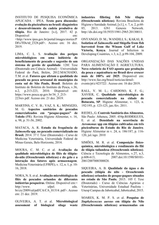 INSTITUTO DE PESQUISA ECONÔMICA
APLICADA – IPEA. Texto para discussão:
evolução da piscicultura no brasil: diagnóstico
e desenvolvimento da cadeia produtiva de
tilápia. Rio de Janeiro: [s.i], 2017. 42 p.
Disponível em:
<http://www.ipea.gov.br/portal/images/stories/P
DFs/TDs/td_2328.pdf>. Acesso em: 16 dez.
2019.
LIMA, C. L. S. Avaliação dos perigos
microbiológicos em uma indústria de
beneficiamento de pescado e sugestão de um
sistema de gestão de qualidade. 128f. Tese
(Doutorado em Ciência Animal) – Universidade
Federal do Pará, Belém, 2012.MACHADO,
T.M. et al. Fatores que afetam a qualidade do
pescado na pesca artesanal de municípios da
costa sul de São Paulo, Brasil. Boletim do
Instituto de Boletim do Instituto de Pesca, v.36,
n.2, p.213-223, 2010. Disponível em:
https://www.pesca.sp.gov.br/36_3_213-
223rev.pdf. Acesso em: 21 dez. 2019.
MARTINS, C. V. B.; VAZ, S. K.; MINOZZO,
M. G. Aspectos sanitários de pescados
comercializados em “pesque-pagues” de
Toledo (PR). Revista Higiene Alimentar, v. 16,
n. 98, p. 51-56, 2002.
MATACA, A. R. Estudo da frequência de
Salmonella spp. no pescado comercializado no
Brasil. 2014. 37 f. Tese (Doutorado) - Curso de
Medicina Veterinária, Universidade Federal de
Minas Gerais, Belo Horizonte, 2014.
MOURA, C. M. C. et al. Avaliação da
qualidade microbiológica de filés de tilápia-
do-nilo (Oreochromis niloticus) e do gelo e a
interação dos fatores após armazenagem.
Medicina Veterinária (UFRPE), v. 12, n. 1, p. 10-
16, 2018.
NORA, N. S. et al. Avaliação microbiológica de
filés de pescados oriundos de diferentes
indústrias pesqueiras. Online. Disponível em:<
http://www. ufpel. edu.
br/cic/2009/cd/pdf/CA/CA_01314. pdf>. Acesso
em: 21 dez. 2019.
OLIVEIRA, A. T. et al. Microbiological
assessment of biological silage waste
industries filleting fish Nile tilapia
(Oreochromis niloticus). Revista Brasileira de
Higiene e Sanidade Animal, [s.l.], v. 7, n. 2, p.68-
85, 2013. GN1 Genesis Network.
http://dx.doi.org/10.5935/1981-2965.20130011.
ONYANGO, D. M.; WANDILI, S.; KAKAI, R.
Isolation of Salmonella and Shigella from fish
harvested from the Winam Gulf of Lake
Victoria, Kenya. Journal of Infection in
Developing Countries, v.3, n.2, p.99-104, 2009.
ORGANIZAÇÃO DAS NAÇÕES UNIDAS
PARA ALIMENTAÇÃO E AGRICULTURA.
Novo relatório da FAO aponta que produção
da pesca e aquicultura no Brasil deve crescer
mais de 100% até 2025. Disponível em:
http://www.fao.org/brasil/noticias/detail-
events/pt/c/423722/. Acesso em: 16 dez 2019.
RALL, V. M. L.; CARDOSO, K. F. G.;
XAVIER, C. Qualidade microbiológica de
pescado comercializado na cidade de
Botucatu, SP. Higiene Alimentar, v. 123, n.
192/193, p. 123-125, jan./fev. 2011.
RIEDEL, G. Controle Sanitário dos Alimentos.
São Paulo: Atheneu, 2005. 454p.RODRIGUES,
E. et al. Densidade na ocorrência de
Aeromonas spp em tilápias cultivadas em três
pisciculturas do Estado do Rio de Janeiro.
Higiene Alimentar m v. 24, n. 186/187, p. 116-
120, jul./ago. 2010
SIMÕES, M. R. et al. Composição físico-
química, microbiológica e rendimento do filé
de tilápia tailandesa (Oreochromis niloticus).
Ciência e Tecnologia de Alimentos, v.27, n.3,
p.608-613, 2007.doi:10.1590/S0101-
20612007000300028.
SIQUEIRA, A. B. Qualidade da água e do
pescado (tilápia do nilo - Oreochromis
niloticus) oriundos de pesque-pagues situados
no estado de São Paulo. 2015. 105 f. Tese
(Doutorado) - Curso de Ciências Agrárias e
Veterinárias, Universidade Estadual Paulista –
Unesp Campus de Jaboticabal, Jaboticabal, 2015.
SOARES, K. M. P. S. et al. Pesquisa de
Staphylococcus aureus em tilápia do Nilo
(Oreochromnis niloticus) armazenadas em
 