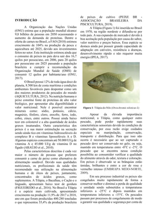 INTRODUÇÃO
A Organização das Nações Unidas
(ONU) estima que a população mundial alcance
9,8 bilhões de pessoas em 2050 ocasionando o
aumento da demanda de proteínas. Dentre a
oferta de carnes no Brasil, a FAO (2010) estimou
crescimento de 104% na produção da pesca e
aquicultura até 2025, devido aos investimentos
feitos no setor. Esta instituição estimou ainda que
o consumo de peixes no país deva sair dos 16,7
quilos por pessoa/ano, em 2006, para 20 quilos
por pessoa/ano em 2025 passando a população
brasileira a cumprir a recomendação da
Organização Mundial de Saúde (OMS) de
consumir 12 quilos por habitante/ano (ONU,
2017).
O Brasil possui 12% de toda água doce do
planeta, 8.500 km de costa marítima e condições
ambientais favoráveis para despontar como um
dos maiores produtores de pescados do mundo
(AQUICULTURA, 2012). Na nutrição humana o
peixe constitui fonte de proteínas de alto valor
biológico, por apresentar alta digestibilidade e
valor nutricional. Nele é possível encontrar
minerais como: sódio, potássio, cálcio,
magnésio, fósforo, cloro, enxofre, ferro, iodo,
cobre, zinco, entre outros. Possui ainda baixo
teor em colesterol e a alta quantidade de ácidos
graxos insaturados. Outra característica dos
peixes é a sua maior estimulação na secreção
sendo ainda rico em vitaminas hidrossolúveis do
complexo B e vitaminas lipossolúveis A e D.
Algumas espécies concentram até 50.000 UI/g de
vitamina A e 45.000 UI/g de vitamina D no
fígado (ARAÚJO et al., 2010).
Pelas características descritas é cada vez
maior o número de pessoas que preferem
consumir a carne de peixe como alternativa de
alimentação saudável. Devido suas qualidades
nutricionais, os profissionais da saúde têm
recomendado sua utilização na alimentação
humana e de óleos de peixes, juntamente,
concentrados de ácidos graxos, como
suplementos. A Tilápia, o Bacalhau, o Cação e o
linguado, apresentam baixo teor de gordura
(FIGUEIREDO et al., 2016). No Brasil a Tilápia
é a espécie mais cultivada, apresentando
crescimento na produção 11,9% de 2017 a 2018,
ano em que foram produzidas 400.280 toneladas
o que representou 55,4% da produção brasileira
de peixes de cultivo (PEIXE BR -
ASSOCIAÇÃO BRASILEIRA DA
PISCICULTURA, 2019).
A Tilápia (Figura 1) foi inserida no Brasil
em 1970, na região nordeste e difundiu-se por
todo país. A sua expansão de mercado é devido à
boa aceitação pela população por causa do sabor,
valor nutritivo e preços baixos. Essa espécie se
destaca ainda por possuir grande capacidade de
adaptação em cativeiro, resistência a doenças,
desenvolvimento rápido e não requerer muita
energia (IPEA, 2017).
Figura 1: Tilápia-do-Nilo (Oreochromis niloticus L)
Apesar da elevada importância
nutricional, a Tilápia, como qualquer outro
pescado, pode perder rapidamente suas
características sensoriais devido às condições de
conservação, por essa razão exige cuidados
especiais na manipulação, conservação,
transporte e distribuição. Para que isso não
ocorra é necessário que ao ser capturado o
pescado deve ser conservado no gelo, ou seja,
mantido em temperaturas entre -0°C e -2°C. O
pescado que se encontra nessa condição
possibilita ao consumidor verificar a qualidade
do alimento através do odor, textura e coloração.
Em peixes é observado se as brânquias estão
úmidas, brilhantes e entre a cor de rosa e
vermelho intenso (EMBRAPA MEIO-NORTE,
2009).
Em seu processo industrial os peixes são
congelados muito rapidamente de forma a
conservar melhor e diminui a perda de qualidade
e umidade sendo submetidos a temperaturas
inferiores a -25°C e depois mantidos em
temperaturas inferiores a -15°C. Os pescados
passam por processos de congelamento de modo
a garantir sua qualidade e segurança por conta de
 