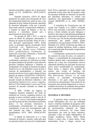 bactérias psicrófilas capazes de se desenvolver
abaixo de 0°C (EMBRAPA MEIO-NORTE,
2009).
Segundo Gonçalves (2011) há alguns
parâmetros de análise para diminuição do risco
de contaminação dentre eles, pode-se citar: o uso
adequado do gelo, habitat do pescado, operações
de manuseio adequadas, evitar que o pescado
fique muito exposto a temperaturas ambientes e
o respeito às regras de higiene, a fim de,
preservar a microbiota natural sem o
aparecimento de outras bactérias.
No período de 2007 a 2017, o total de
surtos no Brasil de patógenos relacionados a
doenças de origem de pescado, frutos do mar e
seus derivados representaram 0,80%. Sendo
assim, os principais agentes encontrados foram
Escherichia coli, Staphylococcus aureus,
Salmonella spp., Bacillus cereus, Coliformes,
Vibrio parahaemolyticus, Pseudomonas sp.
Salmonella Enteritidis, Histamina e Ficotoxina
(BRASIL apud DIAS, 2018).
Farias (2007) e Almeida et al. (2002)
confirmaram a presença de coliformes ao longo
da cadeia produtiva do pescado o qual observou
precárias condições higiênicas e sanitárias na
manipulação. Em relação às bactérias do gênero
Staphylococcus, são habitantes usuais da pele e
mucosas de manipuladores, e, portanto, sua
presença em baixos níveis sugere adoção de boas
práticas de higiene (GERMANO; GERMANO,
2008). Nora et al. (2012) analisaram filés de
pescado oriundo de diferentes indústrias e não
encontraram Staphylococcus aureus coagulase.
Rall et al. (2011) detectaram S. aureus em 3% das
amostras de pescado coletadas na cidade de
Botucatu.
A RDC 12/2001 da Agência de
Vigilância Sanitária estabelece um limite de
tolerância de S.aureus coagulasse positivo, em
pescado in natura resfriado, sendo o valor de 10
3 UFCg -1. S. aureus é uma bactéria patogênica
que não faz parte da flora microbiana normal dos
peixes. A sua presença relaciona-se à
contaminação, principalmente em etapas de
manipulação, já que este microrganismo pode
está presente nas mãos e mucosas dos
manipuladores (JAY, 2005; GONÇALVES,
2011).
O habitat da Salmonella sp é o trato
intestinal do homem e animais, razão pela qual
sua presença indica uma provável contaminação
fecal. Peixes capturados em águas limpas estão
geralmente isentos deste tipo de bactéria, sendo
sua presença atribuída ao manuseio do pescado
por indivíduos infectados, ao contato com
superfícies mal higienizadas e contaminação
cruzada (MARTINS et al., 2002; RIEDEL,
2005).
A ocorrência de Pseudomonas spp. de
acordo com Tripathy et al. (2007) e Forsythe
(2013) está associada a microbiota natural dos
peixes e foram isolados da pele, brânquias e
intestino. Sua carga é explicada pela qualidade da
água onde foi capturado. Já a bactérias do gênero
Aeromonas spp. são um dos principais patógenos
oportunistas que podem causar perdas
consideráveis em pisciculturas (COSTA, 2003).
Machado et al. (2010) verificaram que falhas na
adoção de medidas higiênicas, desde a captura
até a comercialização do pescado, comprometem
sua qualidade final.
Considerando o potencial de crescimento
do consumo da carne de peixe, em especial a
Tilápia, e a possibilidade de contaminação por
bactérias durante todo o processamento desde a
captura até a mesa dos consumidores torna-se
importante identificar em qual parte do processo
ocorre maior probabilidade de contaminação.
Dessa forma, o objetivo deste trabalho foi
realizar uma revisão de literatura dos
microrganismos associados ao peixe Tilápia-do-
Nilo (Oreochromis niloticus L.) de modo
verificar os principais microrganismos
infectantes e em quais etapas do processo
ocorreram às contaminações. Esta análise de faz
necessária, pois permite diagnosticar os riscos e
cuidados do processo de produção deste produto
para a segurança alimentar dos consumidores.
MATERIAL E MÉTODOS
O presente artigo constitui-se de uma
revisão bibliográfica que teve por finalidade
reunir e sintetizar resultados de pesquisas sobre
contaminação microbiana em diferentes etapas
do processamento industrial da Tilápia
(Orechromis nitoloticus). Os textos foram
selecionados, por meio de busca eletrônica,
utilizando a base de dados bibliográficos do
Google Acadêmico, Scielo, Wiley Online
Library e outros sites. A partir destes, foram
selecionados livros e artigos escritos em
 